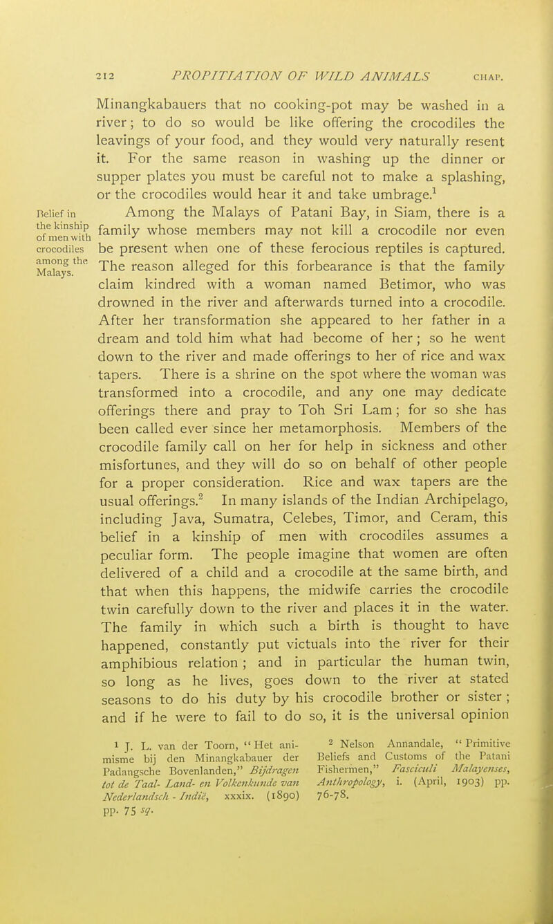 Minangkabauers that no cooking-pot may be washed in a river; to do so would be like offering the crocodiles the leavings of your food, and they would very naturally resent it. For the same reason in washing up the dinner or supper plates you must be careful not to make a splashing, or the crocodiles would hear it and take umbrage.1 Belief in Among the Malays of Patani Bay, in Siam, there is a the kinship fam£iy whose members may not kill a crocodile nor even of men w ith * J crocodiles be present when one of these ferocious reptiles is captured. j^kys The reason alleged for this forbearance is that the family claim kindred with a woman named Betimor, who was drowned in the river and afterwards turned into a crocodile. After her transformation she appeared to her father in a dream and told him what had become of her; so he went down to the river and made offerings to her of rice and wax tapers. There is a shrine on the spot where the woman was transformed into a crocodile, and any one may dedicate offerings there and pray to Toh Sri Lam ; for so she has been called ever since her metamorphosis. Members of the crocodile family call on her for help in sickness and other misfortunes, and they will do so on behalf of other people for a proper consideration. Rice and wax tapers are the usual offerings.2 In many islands of the Indian Archipelago, including Java, Sumatra, Celebes, Timor, and Ceram, this belief in a kinship of men with crocodiles assumes a peculiar form. The people imagine that women are often delivered of a child and a crocodile at the same birth, and that when this happens, the midwife carries the crocodile twin carefully down to the river and places it in the water. The family in which such a birth is thought to have happened, constantly put victuals into the river for their amphibious relation ; and in particular the human twin, so long as he lives, goes down to the river at stated seasons to do his duty by his crocodile brother or sister ; and if he were to fail to do so, it is the universal opinion 1 J. L. van der Toorn,  Het ani- misme bij den Minangkabauer der Padangsche Bovenlanden, Bijdragen tot de Taal- Land- en Volkenkunde van Nederlandsch - Indie, xxxix. (1890) pp. 75 sq. 2 Nelson Annandale,  Primitive Beliefs and Customs of the Patani Fishermen, Fasciculi Malaycnses, Anthropology, i. (April, 1903) pp. 76-78.