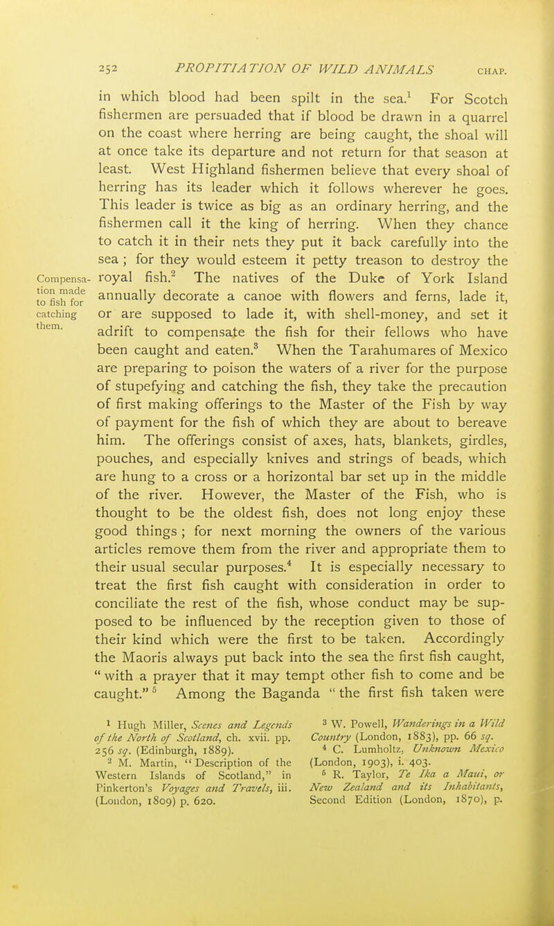 Compensa- tion made to fish for catching them. in which blood had been spilt in the sea.1 For Scotch fishermen are persuaded that if blood be drawn in a quarrel on the coast where herring are being caught, the shoal will at once take its departure and not return for that season at least. West Highland fishermen believe that every shoal of herring has its leader which it follows wherever he goes. This leader is twice as big as an ordinary herring, and the fishermen call it the king of herring. When they chance to catch it in their nets they put it back carefully into the sea; for they would esteem it petty treason to destroy the royal fish.2 The natives of the Duke of York Island annually decorate a canoe with flowers and ferns, lade it, or are supposed to lade it, with shell-money, and set it adrift to compensate the fish for their fellows who have been caught and eaten.8 When the Tarahumares of Mexico are preparing to poison the waters of a river for the purpose of stupefying and catching the fish, they take the precaution of first making offerings to the Master of the Fish by way of payment for the fish of which they are about to bereave him. The offerings consist of axes, hats, blankets, girdles, pouches, and especially knives and strings of beads, which are hung to a cross or a horizontal bar set up in the middle of the river. However, the Master of the Fish, who is thought to be the oldest fish, does not long enjoy these good things ; for next morning the owners of the various articles remove them from the river and appropriate them to their usual secular purposes.4 It is especially necessary to treat the first fish caught with consideration in order to conciliate the rest of the fish, whose conduct may be sup- posed to be influenced by the reception given to those of their kind which were the first to be taken. Accordingly the Maoris always put back into the sea the first fish caught,  with a prayer that it may tempt other fish to come and be caught. 5 Among the Baganda  the first fish taken were 1 Hugh Miller, Scenes and Legends of the North of Scotland, ch. xvii. pp. 256 sq. (Edinburgh, 1889). 2 M. Martin,  Description of the Western Islands of Scotland, in Pinkerton's Voyages and Travels, iii. (London, 1809) p. 620. 3 W. Powell, Wanderings in a Wild Country (London, 1883), pp. 66 sq. 4 C. LumholtZ; Unknown Mexico (London, 1903), i. 403. 6 R. Taylor, Te Ika a Maui, or New Zealand and its Inhabitants, Second Edition (London, 1870), p.