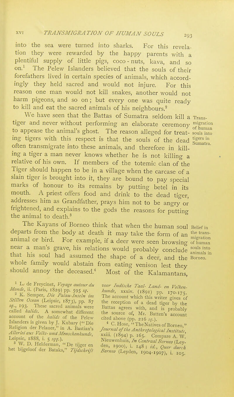 into the sea were turned into sharks. For this revela- tion they were rewarded by the happy parents with a plentiful supply of little pigs, coco - nuts, kava, and so on.1 The Pelew Islanders believed that the souls of their forefathers lived in certain species of animals, which accord- ingly they held sacred and would not injure. For this reason one man would not kill snakes, another would not harm pigeons, and so on ; but every one was quite ready to kill and eat the sacred animals of his neighbours.2 We have seen that the Battas of Sumatra seldom kill a Trans- tiger and never without performing an elaborate ceremony migration to appease the animal's ghost. The reason alleged for treat- Sfoto ing tigers with this respect is that the souls of the dead Sumatra often transmigrate into these animals, and therefore in kill- Umatfa' ing a tiger a man never knows whether he is not killing a relative of his own. If members of the totemic clan of the Tiger should happen to be in a village when the carcase of a slain tiger is brought into it, they are bound to pay special marks of honour to its remains by putting betel in its mouth. A priest offers food and drink to the dead tiger, addresses him as Grandfather, prays him not to be angry or frightened, and explains to the gods the reasons for putting the animal to death.3 The Kayans of Borneo think that when the human soul Belief in departs from the body at death it may take the form of an the trans animal or bird. For example, if a deer were seen browsing near a man's grave, his relations would probably conclude souls into that his soul had assumed the shape of a deer, and the Borneo! whole family would abstain from eating venison lest they should annoy the deceased.4 Most of the Kalamantans, J L/ d.e Frey.cinet, Voyage autour du voor Indische Taal- Land- en Volken Modei (Pans, 1829) pp. 595 sq. kunde, xxxiv. (1891) pp. i70-i7r o-7/ ^emperA -iC ■ Pala-Insdn ™ The account which this writer gives of Stillen Ocean (Leipsic, 1873), pp. 87 the reception of a dead tiger by the Sg\\ i93/,' 7 J a 5 av.nimaIS WCre Battas agrees with> and is probably called kahds A somewhat different the source of, Mr Batten's account account of the kalids of the Pelew cited above (pp 216^) Islanders is given by J Kubary (« Die < C. Hose, TheNatives of Borneo  Re.g.on der Pelauer, m A. Bastian's Journal of the Anthropological Institute £^'S^rd?KMm* XXL (l894) l65 CompareT 3Pw ' A h H 5 m'K n •■ Nieuwenhuis, In CentraalBorneo (Ley! A W. D. Helclerman, De tnger en den ioool i r^S . ,v r, j■ , het bijgeloof der Bataks, Thrift t^f!^^^^