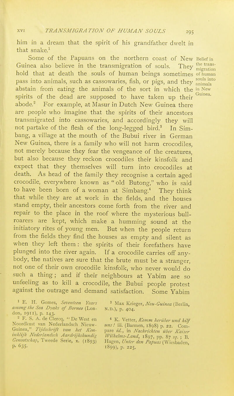 him in a dream that the spirit of his grandfather dwelt in that snake.1 Some of the Papuans on the northern coast of New Belief in Guinea also believe in the transmigration of souls. Thev th^trans ° J migration hold that at death the souls of human beings sometimes of human pass into animals, such as cassowaries, fish, or pigs, and they animals'0 abstain from eating the animals of the sort in which the in New spirits of the dead are supposed to have taken up their Guinea- abode.2 For example, at Masur in Dutch New Guinea there are people who imagine that the spirits of their ancestors transmigrated into cassowaries, and accordingly they will not partake of the flesh of the long-legged bird.3 In Sim- bang, a village at the mouth of the Bubui river in German New Guinea, there is a family who will not harm crocodiles, not merely because they fear the vengeance of the creatures, but also because they reckon crocodiles their kinsfolk and expect that they themselves will turn into crocodiles at death. As head of the family they recognise a certain aged crocodile, everywhere known as  old Butong, who is said to have been born of a woman at Simbang.4 They think that while they are at work in the fields, and the houses stand empty, their ancestors come forth from the river and repair to the place in the roof where the mysterious bull- roarers are kept, which make a humming sound at the initiatory rites of young men. But when the people return from the fields they find the houses as empty and silent as when they left them : the spirits of their forefathers have plunged into the river again. If a crocodile carries off any- body, the natives are sure that the brute must be a stranger not one of their own crocodile kinsfolk, who never would do such a thing; and if their neighbours at Yabim are so unfeeling as to kill a crocodile, the Bubui people protest against the outrage and demand satisfaction. Some Yabim 1 E. H. Gomes, Seventeen Years 3 Max Krieger, Neu-Guinea (Berlin, amo7ig the Sea Dyaks of Borneo (Lon- N.D.), p. 404. don, 1911), p. 143. - Y. S. A. de Clercq,  De West en * K. Vetter, Komm heriiber tmd hilf V.ordkust van Nederlandsch Nieuw- tins! iii. (Barmen, 1898) p. 22. Corn- Guinea, Tijdschrift van het Aon- pare id., in Nachrichlen iiber Kaiser inklijk Nederlandsch Aardrijkskundi,i< Wilhelms-Land, 1897, pp. 87 sq • B Cenootsrhap, Tweede Serie, x. (1893) Hagen, Unter den Papuas (Wiesbaden! P- 635- 1899), p. 225.