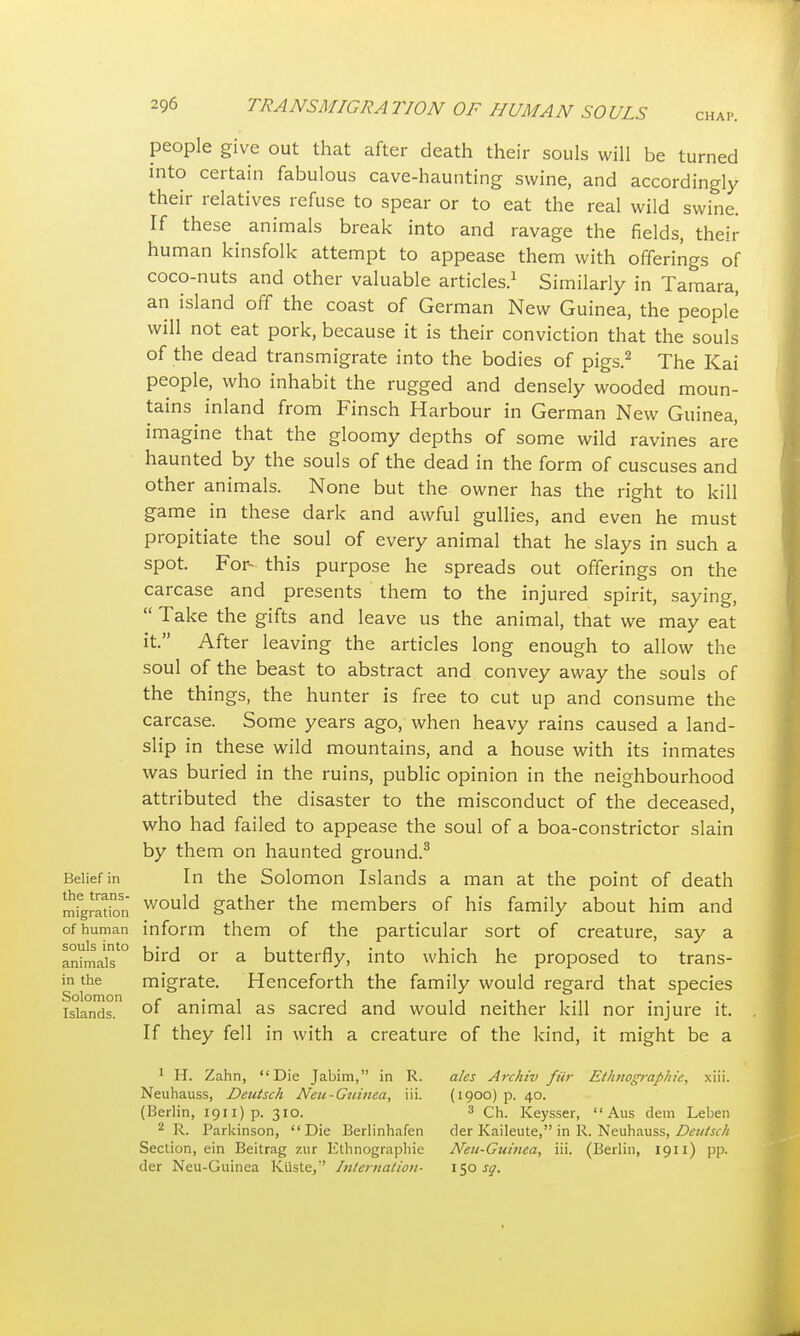 CHAP. people give out that after death their souls will be turned into certain fabulous cave-haunting swine, and accordingly their relatives refuse to spear or to eat the real wild swine. If these animals break into and ravage the fields, their human kinsfolk attempt to appease them with offerings of coco-nuts and other valuable articles.1 Similarly in Tamara, an island off the coast of German New Guinea, the people will not eat pork, because it is their conviction that the souls of the dead transmigrate into the bodies of pigs.2 The Kai people, who inhabit the rugged and densely wooded moun- tains inland from Finsch Harbour in German New Guinea, imagine that the gloomy depths of some wild ravines are haunted by the souls of the dead in the form of cuscuses and other animals. None but the owner has the right to kill game in these dark and awful gullies, and even he must propitiate the soul of every animal that he slays in such a spot. For- this purpose he spreads out offerings on the carcase and presents them to the injured spirit, saying,  Take the gifts and leave us the animal, that we may eat it. After leaving the articles long enough to allow the soul of the beast to abstract and convey away the souls of the things, the hunter is free to cut up and consume the carcase. Some years ago, when heavy rains caused a land- slip in these wild mountains, and a house with its inmates was buried in the ruins, public opinion in the neighbourhood attributed the disaster to the misconduct of the deceased, who had failed to appease the soul of a boa-constrictor slain by them on haunted ground.3 Belief in In the Solomon Islands a man at the point of death migration would gather the members of his family about him and of human inform them of the particular sort of creature, say a anhnais'0 or a butterfly, into which he proposed to trans- in the migrate. Henceforth the family would regard that species islands. °f animal as sacred and would neither kill nor injure it. If they fell in with a creature of the kind, it might be a 1 H. Zahn, Die Jabim, in R. ales Archiv fitr Ethnographic, xiii. Neuhauss, Dentsch Neu-Guinea, iii. (1900) p. 40. (Berlin, 1911) p. 310. 3 Ch. Keysser,  Aus dem Leben 2 R. Parkinson, Die Berlinhafen der Kaileute, in R. Neuhauss, Deutsch Section, ein Beitrag zur Ethnographie Neii-Guinea, iii. (Berlin, 1911) pp. der Neu-Guinea Kiiste,'' Internation- \*fi> sq.