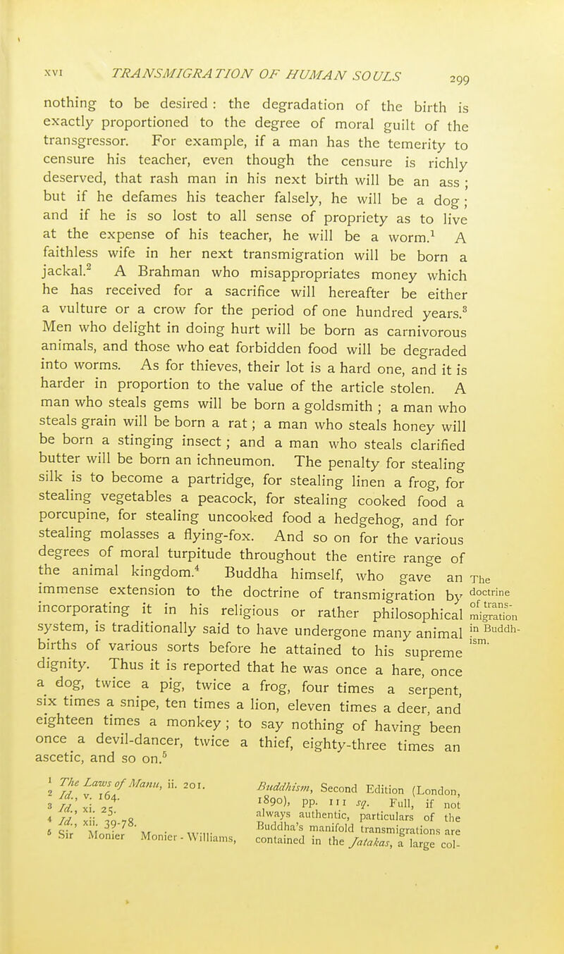 nothing to be desired : the degradation of the birth is exactly proportioned to the degree of moral guilt of the transgressor. For example, if a man has the temerity to censure his teacher, even though the censure is richly deserved, that rash man in his next birth will be an ass ; but if he defames his teacher falsely, he will be a dog ; and if he is so lost to all sense of propriety as to live at the expense of his teacher, he will be a worm.1 A faithless wife in her next transmigration will be born a jackal.2 A Brahman who misappropriates money which he has received for a sacrifice will hereafter be either a vulture or a crow for the period of one hundred years.3 Men who delight in doing hurt will be born as carnivorous animals, and those who eat forbidden food will be degraded into worms. As for thieves, their lot is a hard one, and it is harder in proportion to the value of the article stolen. A man who steals gems will be born a goldsmith ; a man who steals grain will be born a rat; a man who steals honey will be born a stinging insect; and a man who steals clarified butter will be born an ichneumon. The penalty for stealing silk is to become a partridge, for stealing linen a frog, for stealing vegetables a peacock, for stealing cooked food a porcupine, for stealing uncooked food a hedgehog, and for stealing molasses a flying-fox. And so on for the various degrees of moral turpitude throughout the entire range of the animal kingdom.4 Buddha himself, who gave an The immense extension to the doctrine of transmigration by doctrine incorporating it in his religious or rather philosophical mi^Jn system, is traditionally said to have undergone many animal !n Buddh births of various sorts before he attained to his supreme 'Sm' dignity. Thus it is reported that he was once a hare, once a dog, twice a pig, twice a frog, four times a serpent, six times a snipe, ten times a lion, eleven times a deer, and eighteen times a monkey ; to say nothing of having been once a devil-dancer, twice a thief, eighty-three times an ascetic, and so on.5 S Vj'tTef^'1' 2°U Buddhism, Second Edition (London, 3^'xVi 'If l*9o), pp. in sg. Full! if not * Id' xii -To 78 J™J? ,auth«itic, particulars of the ja., xii 39.78. Buddha's manifold transmigrations are *Su Momer Monier - Williams, contained in the Jatakas, a& Sge coN » «