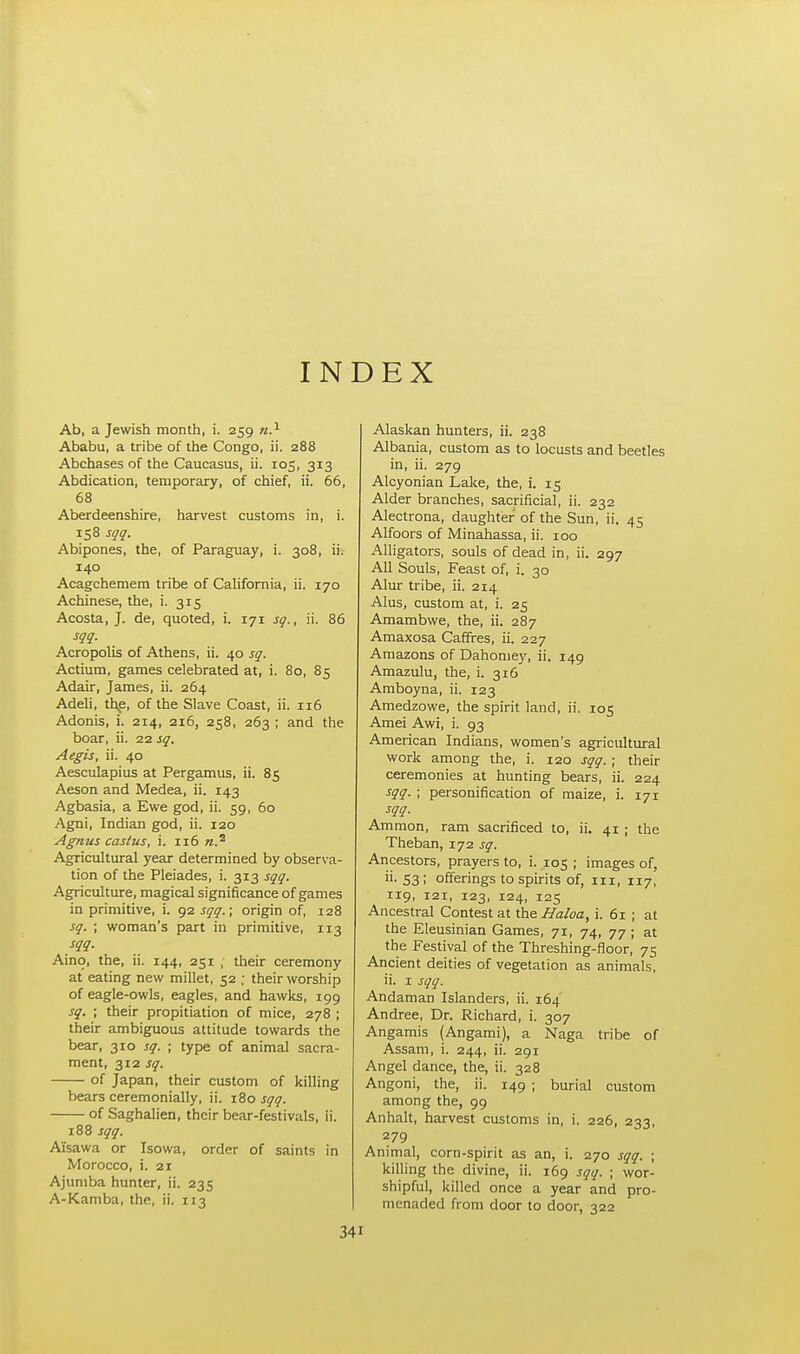 INDEX Ab, a Jewish month, i. 259 n.1 Ababu, a tribe of the Congo, ii. 288 Abchases of the Caucasus, ii. 105, 313 Abdication, temporary, of chief, ii. 66, 68 Aberdeenshire, harvest customs in, i. 158 sqq. Abipones, the, of Paraguay, i. 308, ii. 140 Acagchemem tribe of California, ii. 170 Achinese, the, i. 315 Acosta, J. de, quoted, i. 171 sq., ii. 86 sqq. Acropolis of Athens, ii. 40 sq. Actium, games celebrated at, i. 80, 85 Adair, James, ii. 264 Adeli, the, of the Slave Coast, ii. 116 Adonis, i. 214, 216, 258, 263 ; and the boar, ii. 22 sq. Aegis, ii. 40 Aesculapius at Pergamus, ii. 85 Aeson and Medea, ii. 143 Agbasia, a Ewe god, ii. 59, 60 Agni, Indian god, ii. 120 Agnus castus, i. 116 «.a Agricultural year determined by observa- tion of the Pleiades, i. 313 sqq. Agriculture, magical significance of games in primitive, i. 92 sqq.; origin of, 128 sq. ; woman's part in primitive, 113 sqq. Aino, the, ii. 144, 251 ; their ceremony at eating new millet, 52 ; their worship of eagle-owls, eagles, and hawks, 199 sq. ; their propitiation of mice, 278 ; their ambiguous attitude towards the bear, 310 sq. ; type of animal sacra- ment, 312 sq. of Japan, their custom of killing bears ceremonially, ii. 180 sqq. of Saghalien, their bear-festivals, ii. 188 sqq. Ai'sawa or Isowa, order of saints in Morocco, i. 21 Ajuniba hunter, ii. 235 A-Kamba, the, ii. 113 Alaskan hunters, ii. 238 Albania, custom as to locusts and beetles in, ii. 279 Alcyonian Lake, the, i. 15 Alder branches, sacrificial, ii. 232 Alectrona, daughter of the Sun, ii. 45 Alfoors of Minahassa, ii. 100 Alligators, souls of dead in, ii. 297 All Souls, Feast of, i. 30 Alur tribe, ii. 214 Alus, custom at, i. 25 Amambwe, the, ii. 287 Amaxosa Caffres, ii. 227 Amazons of Dahomey, ii. 149 Amazulu, the, i. 316 Amboyna, ii. 123 Amedzowe, the spirit land, ii. 105 Amei Awi, i. 93 American Indians, women's agricultural work among the, i. 120 sqq. ; their ceremonies at hunting bears, ii. 224 sqq. ; personification of maize, i. 171 sqq. Amnion, ram sacrificed to, ii. 41 ; the Theban, 172 sq. Ancestors, prayers to, i. 105 ; images of, «• 53! offerings to spirits of, 111, 117, 119, 121, 123, 124, 125 Ancestral Contest at the Haloa, i. 61 ; at the Eleusinian Games, 71, 74, 77; at the Festival of the Threshing-floor, 75 Ancient deities of vegetation as animals, ii. 1 sqq. Andaman Islanders, ii. 164 Andree, Dr. Richard, i. 307 Angamis (Angami), a Naga tribe of Assam, i. 244, ii. 291 Angel dance, the, ii. 328 Angoni, the, ii. 149 ; burial custom among the, 99 Anhalt, harvest customs in, i. 226, 233, 279 Animal, corn-spirit as an, i. 270 sqq. ; killing the divine, ii. 169 sqq. ■ wor- shipful, killed once a year and pro- menaded from door to door, 322