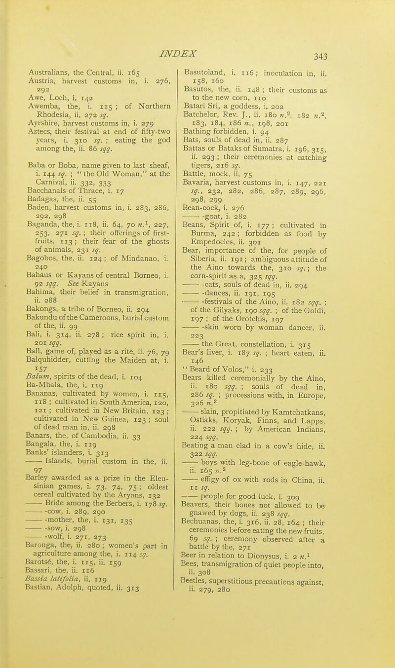 Australians, the Central, ii. 165 Austria, harvest customs in, i. 276, 292 Awe, Loch, i. 142 Awemba, the, i. 115 ; of Northern Rhodesia, ii. 272 sq. Ayrshire, harvest customs in, i. 279 Aztecs, their festival at end of fifty-two years, i. 310 sq. ; eating the god among the, ii. 86 sqq. Baba or Boba, name given to last sheaf, i. 144 sq. ;  the Old Woman, at the Carnival, ii. 332, 333 Bacchanals of Thrace, i. 17 Badagas, the, ii. 55 Baden, harvest customs in, i. 283, 286, 292, 298 Baganda, the, i. 118, ii. 64, 70 n.1, 227, 253, 271 sq. ; their offerings of first- fruits, 113 ; their fear of the ghosts of animals, 231 sq. Bagobos, the, ii. 124 ; of Mindanao, i. 240 Bahaus or Kayans of central Borneo, i. 92 sqq. See Kayans Bahima, their belief in transmigration, ii. 288 Bakongs, a tribe of Borneo, ii. 294 Bakunduof the Cameroons, burial custom of the, ii. 99 Bali, i. 314, ii. 278 ; rice spirit in, i. 201 sqq. Ball, game of, played as a rite, ii. 76, 79 Balquhidder, cutting the Maiden at, i. Balum, spirits of the dead, i. 104 Ba-Mbala, the, i. 119 Bananas, cultivated by women, i. 115, 118 ; cultivated in South America, 120, 121 ; cultivated in New Britain, 123 ; cultivated in New Guinea, 123 ; soul of dead man in, ii. 298 Banars, the, of Cambodia, ii. 33 Bangala, the, i. 119 Banks' islanders, i. 313 Islands, burial custom in the, ii. 97 Barley awarded as a prize in the Eleu- sinian games, i. 73, 74, 75 ; oldest cereal cultivated by the Aryans, 132 Bride among the Berbers, i. 178 sq. -cow, i. 289, 290 mother, the, i. 131, 135 -sow, i. 298 -wolf, i. 271, 273 Baronga, the, ii. 280 ; women's part in agriculture among the, i. 114 sq. Barotse\ the, i. 115, ii. 159 Bassari, the, ii. 116 Bassia lalifolia, ii. 119 Bastian, Adolph, quoted, ii. 313 Basutoland, i. 116; inoculation in, ii. 158, 160 Basutos, the, ii. 148 ; their customs as to the new corn, no Batari Sri, a goddess, i. 202 Batchelor, Rev. J., ii. 180 n.2, 182 n.2, 183, 184, 186 n., 198, 201 Bathing forbidden, i. 94 Bats, souls of dead in, ii. 287 Battas or Bataksof Sumatra, i. 196, 315, ii. 293 ; their ceremonies at catching tigers, 216 sq. Battle, mock, ii. 75 Bavaria, harvest customs in, i. 147, 221 sq., 232, 282, 286, 287, 289, 296, 298, 299 Bean-cock, i. 276 goat, i. 282 Beans, Spirit of, i. 177 ; cultivated in Burma, 242; forbidden as food by Empedocles, ii. 301 Bear, importance of the, for people of Siberia, ii. 191; ambiguous attitude of the Aino towards the, 310 sq.; the corn-spirit as a, 325 sqq. cats, souls of dead in, ii. 294 ■ -dances, ii. 191, 195 -festivals of the Aino, ii. 182 sqq. ; of the Gilyaks, 190 sqq. ; of the Goldi, 197 ; of the Orotchis, 197 skin worn by woman dancer, ii. 223 the Great, constellation, i. 315 Bear's liver, i. 187 sq. ; heart eaten, ii. 146  Beard of Volos, i. 233 Bears killed ceremonially by the Aino, ii. 180 sqq. ; souls of dead in, 286 sq. ; processions with, in Europe, 326 ?i.s slain, propitiated by Kamtchatkans, Ostiaks, Koryak, Finns, and Lapps, ii. 222 sqq. ; by American Indians, 224 sqq. Beating a man clad in a cow's hide, ii. 322 sqq. boys with leg-bone of eagle-hawk, ii. 165 n.1 effigy of ox with rods in China, ii. 11 sq. people for good luck, i. 309 Beavers, their bones not allowed to be gnawed by dogs, ii. 238 sqq. Bechuanas, the, i. 316, ii. 28, 164 ; their ceremonies before eating the new fruits, 69 sq. ; ceremony observed after a battle by the, 271 Beer in relation to Dionysus, i. 2 n.1 Bees, transmigration of quiet people into, ii. 308 Beetles, superstitious precautions against, ii. 279, 280