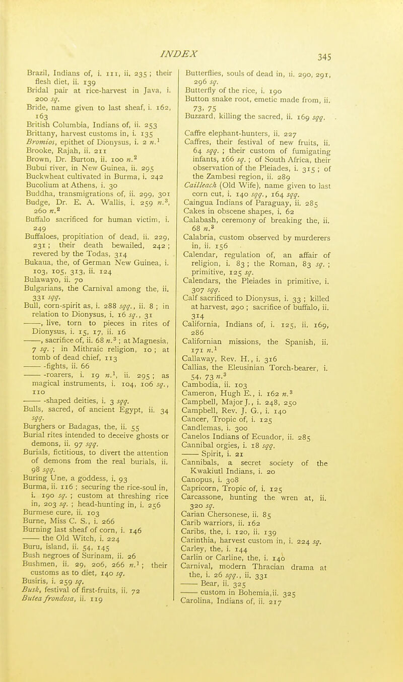 Brazil, Indians of, i. m, ii. 235; their flesh diet, ii. 139 Bridal pair at rice-harvest in Java, i. 200 sq. Bride, name given to last sheaf, i. 162, 163 British Columbia, Indians of, ii. 253 Brittany, harvest customs in, i. 135 Bromios, epithet of Dionysus, i. 2 w.1 Brooke, Rajah, ii. 211 Brown, Dr. Burton, ii. 100 «.2 Bubui river, in New Guinea, ii. 295 Buckwheat cultivated in Burma, i. 242 Bucolium at Athens, i. 30 Buddha, transmigrations of, ii. 299, 301 Budge, Dr. E. A. Wallis, i. 259 n.3, 260 n.a Buffalo sacrificed for human victim, i. 249 Buffaloes, propitiation of dead, ii. 229, 231 ; their death bewailed, 242 ; revered by the Todas, 314 Bukaua, the, of German New Guinea, i. 103, 105, 313, ii. 124 Bulawayo, ii. 70 Bulgarians, the Carnival among the, ii. 331 m- Bull, corn-spirit as, i. 288 sqq., ii. 8 ; in relation to Dionysus, i. 16 sq., 31 , live, torn to pieces in rites of Dionysus, i. 15, 17, ii. 16 , sacrifice of, ii. 68 n.z ; at Magnesia, 7 sq. ; in Mithraic religion, 10 ; at tomb of dead chief, 113 fights, ii. 66 roarers, i. 19 n.1, ii. 295 ; as magical instruments, i. 104, 106 sq., 110 shaped deities, i. 3 sqq. Bulls, sacred, of ancient Egypt, ii. 34 sqq. Burghers or Badagas, the, ii. 55 Burial rites intended to deceive ghosts or demons, ii. 97 sqq. Burials, fictitious, to divert the attention of demons from the real burials, ii. 98 sqq. Buring Une, a goddess, i. 93 Burma, ii. 116 ; securing the rice-soul in, i. 190 sq. ; custom at threshing rice in, 203 sq. ; head-hunting in, i. 256 Burmese cure, ii. 103 Burne, Miss C. S., i. 266 Burning last sheaf of corn, i. 146 the Old Witch, i. 224 Buru, island, ii. 54, 145 Bush negroes of Surinam, ii. 26 Bushmen, ii. 29, 206, 266 ; their customs as to diet, 140 sq. Busiris, i. 259 sq. Busk, festival of first-fruits, ii. 72 Bulea frondosa, ii. 119 Butterflies, souls of dead in, ii. 290, 291, 296 sq. Butterfly of the rice, i. 190 Button snake root, emetic made from, ii. 73. 75 Buzzard, killing the sacred, ii. 169 sqq. Caffre elephant-hunters, ii. 227 Caffres, their festival of new fruits, ii. 64 sqq. ; their custom of fumigating infants, 166 sq. ; of South Africa, their observation of the Pleiades, i. 315 ; of the Zambesi region, ii. 289 Cailleach (Old Wife), name given to last corn cut, i. 140 sqq., 164 sqq. Caingua Indians of Paraguay, ii. 285 Cakes in obscene shapes, i. 62 Calabash, ceremony of breaking the, ii. 68 n.3 Calabria, custom observed by murderers in, ii. 156 Calendar, regulation of, an affair of religion, i. 83 ; the Roman, 83 sq. ; primitive, 125 sq. Calendars, the Pleiades in primitive, i. 307 sqq. Calf sacrificed to Dionysus, i. 33 ; killed at harvest, 290 ; sacrifice of buffalo, ii. 314 California, Indians of, i. 125, ii. 169, 286 Californian missions, the Spanish, ii. 171 n.1 Callaway, Rev. H., i. 316 Callias, the Eleusinian Torch-bearer, i. 54. 73 n-3 Cambodia, ii. 103 Cameron, Hugh E., i. 162 n.3 Campbell, Major J., i. 248, 250 Campbell, Rev. J. G., i. 140 Cancer, Tropic of, i. 125 Candlemas, i. 300 Canelos Indians of Ecuador, ii. 285 Cannibal orgies, i. 18 sqq. Spirit, i. 21 Cannibals, a secret society of the Kwakiutl Indians, i. 20 Canopus, i. 308 Capricorn, Tropic of, i. 125 Carcassone, hunting the wren at, ii. 320 sq. Carian Chersonese, ii. 85 Carib warriors, ii. 162 Caribs, the, i. 120, ii. 139 Carinthia, harvest custom in, i. 224 sq. Carley, the, i. 144 Carlin or Carline, the, i. 140 Carnival, modern Thracian drama at the, i. 26 sqq., ii. 331 Bear, ii. 325 custom in Bohemia,ii. 325 Carolina, Indians of, ii. 217