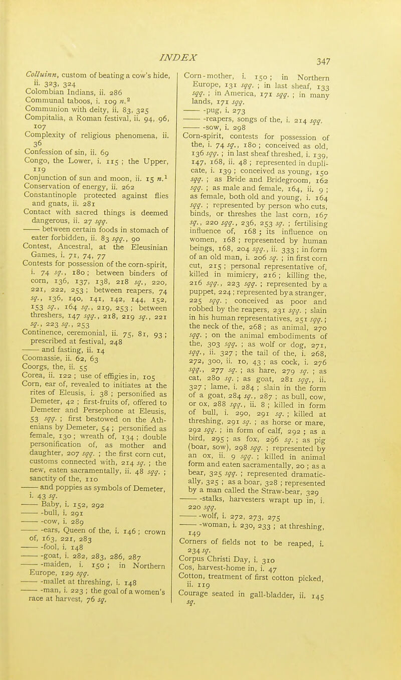 347 Colluinn, custom of beating a cow's hide, 323. 324 Colombian Indians, ii. 286 Communal taboos, i. 109 «.2 Communion with deity, ii. 83, 325 Compitalia, a Roman festival, ii. 94, 96, 107 Complexity of religious phenomena, ii. 36 Confession of sin, ii. 69 Congo, the Lower, i. 115 ; the Upper, 119 Conjunction of sun and moon, ii. 15 n.1 Conservation of energy, ii. 262 Constantinople protected against flies and gnats, ii. 281 Contact with sacred things is deemed dangerous, ii. 27 sqq. between certain foods in stomach of eater forbidden, ii. 83 sqq., 90 Contest, Ancestral, at the Eleusinian Games, i. 71, 74, 77 Contests for possession of the corn-spirit, i. 74 sq., 180; between binders of corn, 136, 137, 138, 218 sq., 220, 221, 222, 253 ; between reapers, 74 sq., 136, 140, 141, 142, 144, 152, 153 sq., 164 sq., 219, 253; between threshers, 147 sqq., 218, 219 sq., 221 sq., 223 sq., 253 Continence, ceremonial, ii. 75, 8i, 93 ; prescribed at festival, 248 and fasting, ii. 14 Coomassie, ii. 62, 63 Coorgs, the, ii. 55 Corea, ii. 122; use of effigies in, 105 Corn, ear of, revealed to initiates at the rites of Eleusis, i. 38 ; personified as Demeter, 42 ; first-fruits of, offered to Demeter and Persephone at Eleusis, 53 sqq. ; first bestowed on the Ath- enians by Demeter, 54 ; personified as female, 130 ; wreath of, 134 ; double personification of, as mother and daughter, 207 sqq. ; the first corn cut, customs connected with, 214 sq. ; the new, eaten sacramentally, ii. 48 sqq. ; sanctity of the, no and poppies as symbols of Demeter, i. 43 sq. Baby, i. 152, 292 bull, i. 291 cow, i. 289 ears, Queen of the, i. 146 ; crown of, 163, 221, 283 fool, i. 148 goat, i. 282, 283, 286, 287 maiden, i. 150 ; in Northern Europe, 129 sqq. mallet at threshing, i. 148 man, i. 223 ; the goal of a women's race at harvest, 76 sq. Corn-mother, i. 150; in Northern Europe, 131 sqq. ; in last sheaf, 133 sqq. ; in America, 171 sqq. ; in many lands, 171 sqq. pug, i. 273 reapers, songs of the, i. 214 sqq. sow, i. 298 Corn-spirit, contests for possession of the, i. 74 sq., 180; conceived as old, 136 sqq. ; in last sheaf threshed, i. 139, 147, 168, ii. 48 ; represented in dupli- cate, i. 139 ; conceived as young, 150 sqq. ; as Bride and Bridegroom, 162 sqq. ; as male and female, 164, ii. 9 ; as female, both old and young, i. 164 sqq. ; represented by person who cuts, binds, or threshes the last corn, 167 sq., 220 sqq., 236, 253 sq. ; fertilising influence of, 168 ; its influence on women, 168 ; represented by human beings, 168, 204 sqq., ii. 333 ; inform of an old man, i. 206 sq. ; in first corn cut, 215 ; personal representative of, killed in mimicry, 216 ; killing the, 216 sqq., 223 sqq. ; represented by a puppet, 224; represented bya stranger, 225 sqq. ; conceived as poor and robbed by the reapers, 231 sqq. ; slain in his human representatives, 251 sqq.; the neck of the, 268 ; as animal, 270 sqq. ; on the animal embodiments of the, 303 sqq. ; as wolf or dog, 271, sqq., ii. 327; the tail of the, i. 268, 272, 300, ii. 10, 43 ; as cock, i. 276 sqq., 277 sq. ; as hare, 279 sq. ; as cat, 280 sq. ; as goat, 281 sqq., ii. 327 ; lame, i. 284 ; slain in the form of a goat, 284 sq., 287 ; as bull, cow, or ox, 288 sqq., ii. 8 ; killed in form of bull, i. 290, 291 sq. ; killed at threshing, 291 sq. ; as horse or mare, 292 sqq. ; in form of calf, 292 ; as a bird, 295 ; as fox, 296 sq. ; as pig (boar, sow), 298 sqq. ; represented by an ox, ii. 9 sqq. ; killed in animal form and eaten sacramentally, 20 ; as a bear, 325 sqq. ; represented dramatic- ally. 32S ; as a boar, 328 ; represented by a man called the Straw-bear, 329 stalks, harvesters wrapt up in, i. 220 sqq. wolf, i. 272, 273, 275 woman, i. 230, 233 ; at threshing, 149 Corners of fields not to be reaped, i. 234 sq. Corpus Christi Day, i. 310 Cos, harvest-home in, i. 47 Cotton, treatment of first cotton picked ii. 119 Courage seated in gall-bladder, ii. 145 sq.