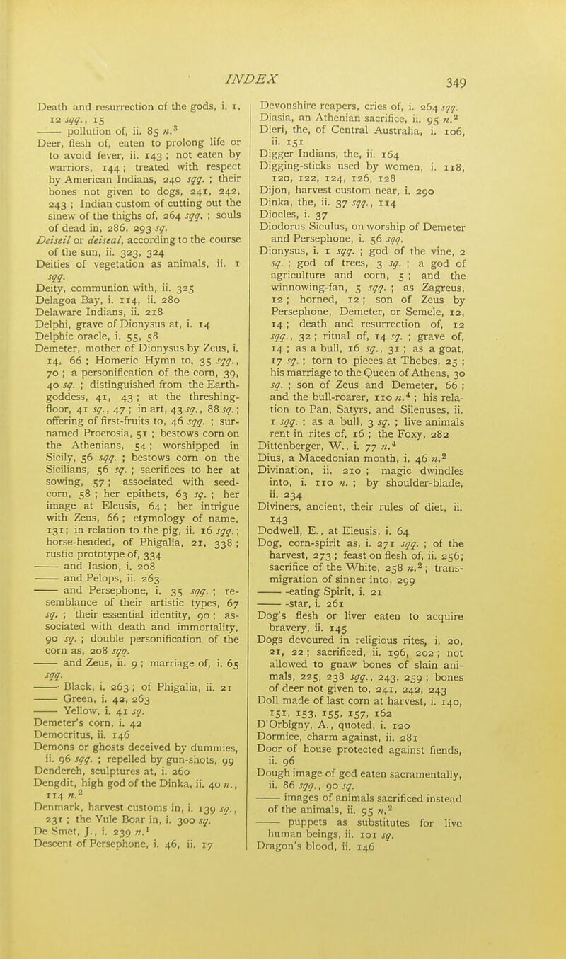 Death and resurrection of the gods, i. i, 12 sgq., 15 pollution of, ii. 85 ».s Deer, flesh of, eaten to prolong life or to avoid fever, ii. 143 ; not eaten by warriors, 144; treated with respect by American Indians, 240 sqq. ; their bones not given to dogs, 241, 242, 243 ; Indian custom of cutting out the sinew of the thighs of, 264 sqq. ; souls of dead in, 286, 293 sq. Deiseil or deiseal, according to the course of the sun, ii. 323, 324 Deities of vegetation as animals, ii. 1 W- Deity, communion with, ii. 325 Delagoa Bay, i. 114, ii. 280 Delaware Indians, ii. 218 Delphi, grave of Dionysus at, i. 14 Delphic oracle, i. 55, 58 Demeter, mother of Dionysus by Zeus, i. 14, 66 ; Homeric Hymn to, 35 sqq., 70 ; a personification of the corn, 39, 40 sq. ; distinguished from the Earth- goddess, 41, 43; at the threshing- floor, 41 sq., 47 ; in art, 43 sq., 88 sq.; offering of first-fruits to, 46 sqq. ; sur- named Proerosia, 51 ; bestows corn on the Athenians, 54 ; worshipped in Sicily, 56 sqq. ; bestows corn on the Sicilians, 56 sq. ; sacrifices to her at sowing, 57; associated with seed- corn, 58 ; her epithets, 63 sq. ; her image at Eleusis, 64; her intrigue with Zeus, 66 ; etymology of name, 131; in relation to the pig, ii. 16 sqq.; horse-headed, of Phigalia, 21, 338 ; rustic prototype of, 334 and Iasion, i. 208 and Pelops, ii. 263 and Persephone, i. 35 sqq. ; re- semblance of their artistic types, 67 sq. ; their essential identity, 90 ; as- sociated with death and immortality, 90 sq. ; double personification of the corn as, 208 sqq. and Zeus, ii. 9 ; marriage of, i. 65 sqq. Black, i. 263 ; of Phigalia, ii. 21 Green, i. 42, 263 Yellow, i. 41 sq. Demeter's corn, i. 42 Democritus, ii. 146 Demons or ghosts deceived by dummies, ii. 96 sqq. ; repelled by gun-shots, 99 Dendereh, sculptures at, i. 260 Dengdit, high god of the Dinka, ii. 40 n., 114 ».2 Denmark, harvest customs in, i. 139 sq., 231 ; the Yule Boar in, i. 300 sq. De Smet, J., i. 239 n.x Descent of Persephone, i. 46, ii. 17 Devonshire reapers, cries of, i. 264 sqq. Diasia, an Athenian sacrifice, ii. 95 n.2 Dieri, the, of Central Australia, i. 106, ii. 151 Digger Indians, the, ii. 164 Digging-sticks used by women, i. 118, 120, 122, 124, 126, 128 Dijon, harvest custom near, i. 290 Dinka, the, ii. 37 sqq., 114 Diocles, i. 37 Diodorus Siculus, on worship of Demeter and Persephone, i. 56 sqq. Dionysus, i. 1 sqq. ; god of the vine, 2 sq. ; god of trees, 3 sq. ; a god of agriculture and corn, 5 ; and the winnowing-fan, 5 sqq. ; as Zagreus, 12 ; horned, 12; son of Zeus by Persephone, Demeter, or Semele, 12, 14 ; death and resurrection of, 12 sqq., 32 ; ritual of, 14 sq. ; grave of, 14 ; as a bull, 16 sq., 31 ; as a goat, 17 sq. ; torn to pieces at Thebes, 25 ; his marriage to the Queen of Athens, 30 sq. ; son of Zeus and Demeter, 66 ; and the bull-roarer, 110 s.4 ; his rela- tion to Pan, Satyrs, and Silenuses, ii. 1 sqq. ; as a bull, 3 sq. ; live animals rent in rites of, 16 ; the Foxy, 282 Dittenberger, W., i. 77 «.4 Dius, a Macedonian month, i. 46 n.z Divination, ii. 210 ; magic dwindles into, i. iro n. ; by shoulder-blade, ii. 234 Diviners, ancient, their rules of diet, ii. 143 Dodwell, E., at Eleusis, i. 64 Dog, corn-spirit as, i. 271 sqq. ; of the harvest, 273 ; feast on flesh of, ii. 256; sacrifice of the White, 258 ; trans- migration of sinner into, 299 eating Spirit, i. 21 star, i. 261 Dog's flesh or liver eaten to acquire bravery, ii. 145 Dogs devoured in religious rites, i. 20, 21, 22 ; sacrificed, ii. 196, 202 ; not allowed to gnaw bones of slain ani- mals, 225, 238 sqq., 243, 259 ; bones of deer not given to, 241, 242, 243 Doll made of last corn at harvest, i. 140, 151, 153, 155, 157, 162 D'Orbigny, A., quoted, i. 120 Dormice, charm against, ii. 281 Door of house protected against fiends, ii. 96 Dough image of god eaten sacramentally, ii. 86 sqq., 90 sq. images of animals sacrificed instead of the animals, ii. 95 ».2 puppets as substitutes for live human beings, ii. 101 sq. Dragon's blood, ii. 146