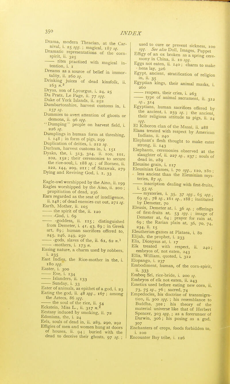 35° Drama, modern Thracian, at the Car- nival, 1. 25 sqq. ; magical, 187 sq. Dramatic representations of the corn- spirit, ii. 325 rites practised with magical in- tention, i. 1 Dreams as a source of belief in immor- tality, ii. 260 sq. Drinking juices of dead kinsfolk, ii. 163 n.3 Dryas, son of Lycurgus, i. 24, 25 Du Pratz, Le Page, ii. 77 sqq. Duke of York Islands, ii. 252 Dumbartonshire, harvest customs in, i. 157 sq. Dummies to avert attention of ghosts or demons, ii. 96 sqq. Dumping people on harvest field, i. 226 sq. Dumplings in human form at threshing, i. 148 ; in form of pigs, 299 Duplication of deities, i. 212 sq. Durham, harvest customs in, i. 151 Dyaks, the, i. 313, 314, ii. IOO, 101, io2, 152 ; their ceremonies to secure the rice-soul, i. 188 sq. ; of Borneo, ii. 122, 144, 209, 211 ; of Sarawak, 279 Dying and Reviving God, i. 1, 33 Eagle-owl worshipped by the Aino, ii. 199 Eagles worshipped by the Aino, ii. 200 ; propitiation of dead, 236 Ears regarded as the seat of intelligence, ii. 148 ; of dead enemies cut out, 271 sq. Earth, Mother, ii. 105 the spirit of the, ii. 120 God, i. 69 -goddess, ii. 115 ; distinguished from Demeter, i. 41, 43, 89 ; in Greek art, 89; human sacrifices offered to, 245, 246, 249, 250 gods, slaves of the, ii. 61, 62 n.1 mothers, i. 173 n. Easing nature, a charm used by robbers, 235 East Indies, the Rice-mother in the, i. 180 sqq. Easter, i. 300 Eve, i. 134 Islanders, ii. 133 Sunday, i. 33 Eater of animals, as epithet of a god, i. 23 Eating the god, ii. 48 sqq., 167 ; among the Aztecs, 86 sqq. the soul of the rice, ii. 54 Eckstein, Miss L., ii. 317 n.2 Ecstasy induced by smoking, ii. 72 Edonians, the, i. 24 Eels, souls of dead in, ii. 289, 290, 292 Effigies of men and women hung at doors of houses, ii. 94 ; buried with the dead to deceive their ghosts, 97 sq. ; used to cure or prevent sickness, 100 sqq. See also Doll, Images, Puppet Effigy of an ox broken as a spring cere- mony in China, ii. 10 sqq. Eggs not eaten, ii. 140 ; charm to make • hens lay, 326 Egypt, ancient, stratification of religion in, ii. 35 Egyptian kings, their animal masks i 260 reapers, their cries, i. 263 type of animal sacrament, ii. 312 sq., 314 Egyptians, human sacrifices offered by the ancient, i. 259 sq. ; the ancient their religious attitude to pigs, ii 24 , sgg- El Kiboron clan of the Masai, ii. 288 Elans treated with respect by American Indians, ii. 240 Elephant's flesh thought to make eater strong, ii. 143 Elephants, ceremonies observed at the slaughter of, ii. 227 sq., 237 ; souls of dead in, 289 Eleusine grain, i. 117 Eleusinian Games, i. 70 sqq., no, 180 ; • less ancient than the Eleusinian mys- teries, 87 sq. inscription dealing with first-fruits i- 55 sq. mysteries, i. 35, 37 Sqq., 65 sqq., 69 sq., 78 sq., 161 sq., 188 ; instituted by Demeter, 70 Eleusis, Demeter at, i. 36 sq. ; offerings of first-fruits at, 53 sqq. ; image of Demeter at, 64 ; prayer for rain at, 69 ; the Rarian plain at, 36, 70, 74, 234, ii. 15 Eleutherian games at Plataea, i. 80 Elijah, the prophet, i. 233 Elis, Dionysus at, i. 17 Elk treated with respect, ii. 240; embryos of, not eaten, 243 Ellis, William, quoted, i. 312 Elopango, i. 237 Embodiment, human, of the corn-spirit, »• 333 Emboq Sri, rice-bride, i. 200 sq. Embryos of elk not eaten, ii. 243 Emetics used before eating new corn, ii. 73i 75 sq., 76 ; sacred, 74 Empedocles, his doctrine of transmigra- tion, ii. 300 sqq. ; his resemblance to Buddha, 302 ; his theory of the material universe like that of Herbert Spencer, 303 sqq. ; as a forerunner of Darwin, 306 ; his posing as a god, 3°7 Enchn titers of crops, foods forbidden to, i. 100 Encounter Bay tribe, i. 126