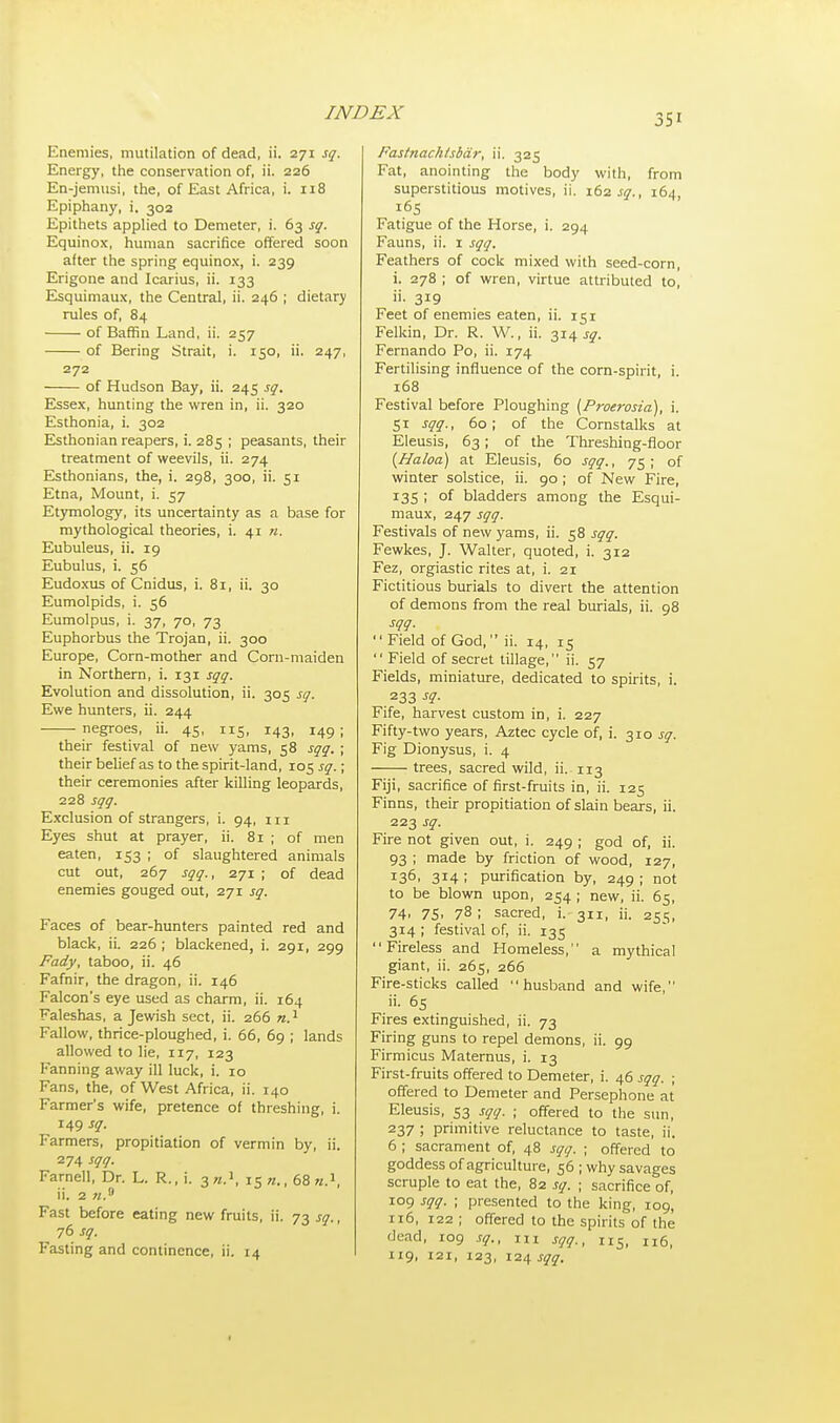 3Si Enemies, mutilation of dead, ii. 271 sq. Energy, the conservation of, ii. 226 En-jemusi, the, of East Africa, i. 118 Epiphany, i. 302 Epithets applied to Demeter, i. 63 sq. Equinox, human sacrifice offered soon after the spring equinox, i. 239 Erigone and Icarius, ii. 133 Esquimaux, the Central, ii. 246 ; dietary rules of, 84 of Baffin Land, ii. 257 of Bering Strait, i. 150, ii. 247, 272 of Hudson Bay, ii. 245 sq. Essex, hunting the wren in, ii. 320 Esthonia, i. 302 Esthonian reapers, i. 285 ; peasants, their treatment of weevils, ii. 274 Esthonians, the, i. 298, 300, ii. 51 Etna, Mount, i. 57 Etymology, its uncertainty as a base for mythological theories, i. 41 n. Eubuleus, ii. 19 Eubulus, i. 56 Eudoxus of Cnidus, i. 81, ii. 30 Eumolpids, i. 56 Eumolpus, i. 37, 70, 73 Euphorbus the Trojan, ii. 300 Europe, Corn-mother and Corn-maiden in Northern, i. 131 sqq. Evolution and dissolution, ii. 305 sq. Ewe hunters, ii. 244 negroes, ii. 45, 115, 143, 149 ; their festival of new yams, 58 sqq. ; their belief as to the spirit-land, 105 sq.; their ceremonies after killing leopards, 228 sqq. Exclusion of strangers, i. 94, 111 Eyes shut at prayer, ii. 81 ; of men eaten, 153 ; of slaughtered animals cut out, 267 sqq., 271 ; of dead enemies gouged out, 271 sq. Faces of bear-hunters painted red and black, ii. 226 ; blackened, i. 291, 299 Fady, taboo, ii. 46 Fafnir, the dragon, ii. 146 Falcon's eye used as charm, ii. 164 Faleshas, a Jewish sect, ii. 266 n.1 Fallow, thrice-ploughed, i. 66, 69 ; lands allowed to lie, 117, 123 Fanning away ill luck, i. 10 Fans, the, of West Africa, ii. 140 Farmer's wife, pretence of threshing, i. 149 *q- Farmers, propitiation of vermin by, ii. 274 sqq. Farnell, Dr. L. R., i. 3».* iS«., 68 n.1, ii. 2 «.9 Fast before eating new fruits, ii. 73 sq., Fasting and continence, ii. 14 Fastnachtsbar, ii. 325 Fat, anointing the body with, from superstitious motives, ii. 162 sq., 164, 165 Fatigue of the Horse, i. 294 Fauns, ii. 1 sqq. Feathers of cock mixed with seed-corn, i. 278 ; of wren, virtue attributed to, ii. 319 Feet of enemies eaten, ii. 151 Felkin, Dr. R. W., ii. 314 sq. Fernando Po, ii. 174 Fertilising influence of the corn-spirit, i. 168 Festival before Ploughing (Proerosia), i. 51 sqq., 60; of the Cornstalks at Eleusis, 63 ; of the Threshing-floor {Haloa) at Eleusis, 60 sqq., 75; of winter solstice, ii. 90; of New Fire, 135 ; of bladders among the Esqui- maux, 247 sqq. Festivals of new yams, ii. 58 sqq. Fewkes, J. Walter, quoted, i. 312 Fez, orgiastic rites at, i. 21 Fictitious burials to divert the attention of demons from the real burials, ii. 98 sqq.  Field of God, ii. 14, 15  Field of secret tillage, ii. 57 Fields, miniature, dedicated to spirits, i. . 233 s1- Fife, harvest custom in, i. 227 Fifty-two years, Aztec cycle of, i. 310 sq. Fig Dionysus, i. 4 trees, sacred wild, ii. 113 Fiji, sacrifice of first-fruits in, ii. 125 Finns, their propitiation of slain bears, ii. 223 sq. Fire not given out, i. 249 ; god of, ii. 93 ; made by friction of wood, 127, I36> 3*4 I purification by, 249 ; not to be blown upon, 254 ; new, ii. 65, 74. 75. 78 I sacred, i. 311, ii. 255, 314 ; festival of, ii. 135  Fireless and Homeless, a mythical giant, ii. 265, 266 Fire-sticks called husband and wife, ii. 65 Fires extinguished, ii. 73 Firing guns to repel demons, ii. 99 Firmicus Maternus, i. 13 First-fruits offered to Demeter, i. 46 sqq. ; offered to Demeter and Persephone at Eleusis, 53 sqq. ; offered to the sun, 237 ; primitive reluctance to taste, ii. 6 ; sacrament of, 48 sqq. ; offered to goddess of agriculture, 56 ; why savages scruple to eat the, 82 sq. ; sacrifice of, 109 sqq. ; presented to the king, 109, 116, 122 ; offered to the spirits of the 'lead, 109 sq., m Sqq., 115, n6, 119, 121, 123, 124 sqq. 1