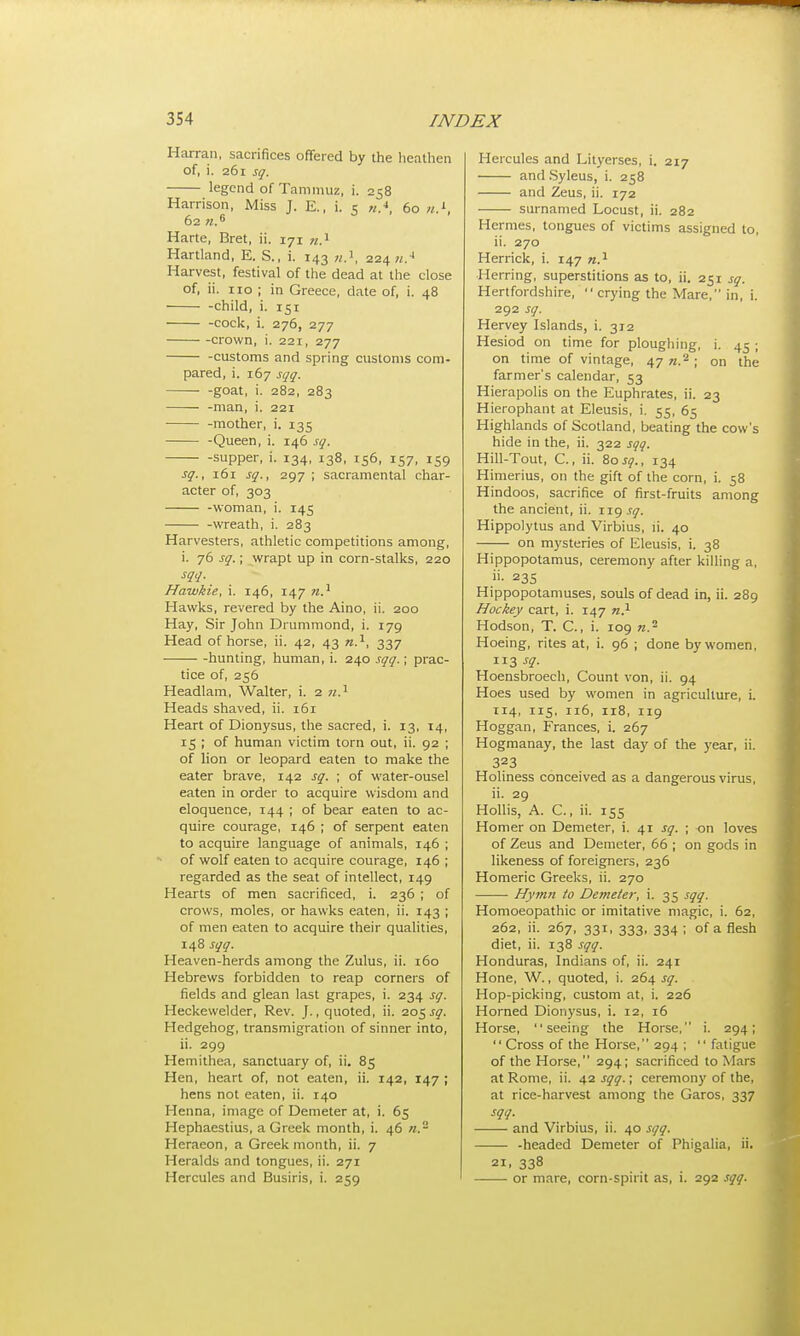 Harran, sacrifices offered by the heathen of, i. 261 sq. legend of Tammuz, i. 258 Harrison, Miss J. E., i. 5 «.*, 60 n.L, 62 n.6 Harte, Bret, ii. 171 n.1 Hartland, E. S., i. 143 n.1, 224 a.4 Harvest, festival of the dead at the close of, ii. 110 ; in Greece, date of, i. 48 child, i. 151 -cock, i. 276, 277 crown, i. 221, 277 -customs and spring customs com- pared, i. 167 sqq. goat, i. 282, 283 -man, i. 221 -mother, i. 135 -Queen, i. 146 sq. supper, i. 134, 138, 156, 157, 159 sq., 161 sq., 297 ; sacramental char- acter of, 303 -woman, i. 145 -wreath, i. 283 Harvesters, athletic competitions among, i. 76 sq.; wrapt up in corn-stalks, 220 sqq. Hawkie, i. 146, 147 n} Hawks, revered by the Aino, ii. 200 Hay, Sir John Drummond, i. 179 Head of horse, ii. 42, 43 n.1, 337 hunting, human, i. 240 sqq.; prac- tice of, 256 Headlam, Walter, i. 2 w.1 Heads shaved, ii. 161 Heart of Dionysus, the sacred, i. 13, 14, 15 ; of human victim torn out, ii. 92 ; of lion or leopard eaten to make the eater brave, 142 sq. ; of water-ousel eaten in order to acquire wisdom and eloquence, 144 ; of bear eaten to ac- quire courage, 146 ; of serpent eaten to acquire language of animals, 146 ; of wolf eaten to acquire courage, 146 ; regarded as the seat of intellect, 149 Hearts of men sacrificed, i. 236 ; of crows, moles, or hawks eaten, ii. 143 ; of men eaten to acquire their qualities, 148 sqq. Heaven-herds among the Zulus, ii. 160 Hebrews forbidden to reap corners of fields and glean last grapes, i. 234 sq. Heckewelder, Rev. J., quoted, ii. 205^. Hedgehog, transmigration of sinner into, ii. 299 Hemithea, sanctuary of, ii. 85 Hen, heart of, not eaten, ii. 142, 147 ; hens not eaten, ii. 140 Henna, image of Demeter at, i. 65 Hephaestius, a Greek month, i. 46 n. Hcracon, a Greek month, ii. 7 Heralds and tongues, ii. 271 Hercules and Busiris, i. 259 Hercules and Lityerses, i. 217 and Syleus, i. 258 and Zeus, ii. 172 surnamed Locust, ii. 282 Hermes, tongues of victims assigned to, ii. 270 Herrick, i. 147 n.1 Herring, superstitions as to, ii. 251 sq. Hertfordshire, crying the Mare, in, i. 292 sq. Hervey Islands, i. 312 Hesiod on time for ploughing, i. 45 ; on time of vintage, 47 n.2 ; on trie farmer's calendar, 53 Hierapolis on the Euphrates, ii. 23 Hierophant at Eleusis, i. 55, 65 Highlands of Scotland, beating the cow's hide in the, ii. 322 sqq. Hill-Tout, C., ii. &osq., 134 Himerius, on the gift of the corn, i. 58 Hindoos, sacrifice of first-fruits among the ancient, ii. 119 sq. Hippolytus and Virbius, ii. 40 on mysteries of Eleusis, i. 38 Hippopotamus, ceremony after killing a, ii- 235 Hippopotamuses, souls of dead in, ii. 289 Hockey cart, i. 147 n.1 Hodson, T. C., i. 109 «.2 Hoeing, rites at, i. 96 ; done by women, 113 sq. Hoensbroech, Count von, ii. 94 Hoes used by women in agriculture, i. 114, 115, 116, 118, 119 Hoggan, Frances, i. 267 Hogmanay, the last day of the year, ii. 323 Holiness conceived as a dangerous virus, ii. 29 Hollis, A. C., ii. 155 Homer on Demeter, i. 41 sq. ; on loves of Zeus and Demeter, 66 ; on gods in likeness of foreigners, 236 Homeric Greeks, ii. 270 Hymn to De?ne(er, i. 35 sqq. Homoeopathic or imitative magic, i. 62, 262, ii. 267, 331, 333, 334 ; of a flesh diet, ii. 138 sqq. Honduras, Indians of, ii. 241 Hone, W., quoted, i. 264 sq. Hop-picking, custom at, i. 226 Horned Dionysus, i. 12, 16 Horse, seeing the Horse, i. 294;  Cross of the Horse, 294 ;  fatigue of the Horse, 294; sacrificed to Mais at Rome, ii. 42 sqq.; ceremony of the, at rice-harvest among the Garos, 337 sqq. and Virbius, ii. 40 sqq. —— -headed Demeter of Phigalia, ii. 21, 338 or mare, corn-spirit as, i. 292 sqq.