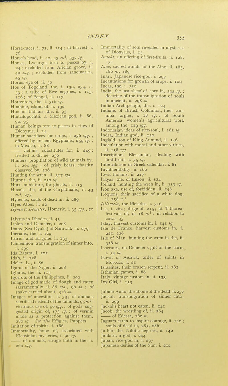 Horse-races, i. 71, ii. 114; at harvest, i. 76 , Horses head, ii. 42, 43 «.', 337 s1- Horses, Lycurgus torn to pieces by, i. 24 ; excluded from Arician grove, ii. 40 sqq. ; excluded from sanctuaries, 45 W Horus, eye of, ii. 30 Hos of Togoland, the, i. 130, 234, ii. 59; a tribe of Ewe negroes, i. 115, 116 ; of Bengal, ii. 117 Hottentots, the, i. 316 sq. Huahine, island of, ii. 132 Huichol Indians, the, ii. 93 Huitzilopochtli, a Mexican god, ii. 86, 9°. 95 Human beings torn to pieces in rites of Dionysus, i. 24 Human sacrifices for crops, i. 236 sqq. ; offered by ancient Egyptians, 259 sq. ; in Mexico, ii. 88 victims, substitutes for, i. 249 ; treated as divine, 250 Hunters, propitiation of wild animals by, ii. 204 sqq. ; of grisly bears, chastity observed by, 226 Hunting the wren, ii. 317 sqq. Hurons, the, ii. 250 sq. Huts, miniature, for ghosts, ii. 113 Huzuls, the, of the Carpathians, ii. 43 n.1, 275 Hyaenas, souls of dead in, ii. 289 Hyes Attes, ii. 22 Hymn to Demeter, Homeric, i. 35 sqq., 70 Ialysus in Rhodes, ii. 45 Iasion and Demeter, i. 208 Ibans (Sea Dyaks) of Sarawak, ii. 279 Iberians, the, i. 129 Icarius and Erigone, ii. 133 Ichneumon, transmigration of sinner into, ii. 299 Ida Batara, i. 202 Idah, ii. 228 Ideler, L., i. 86 Igaras of the Niger, ii. 228 Igbiras, the, ii. 115 Igorrots of the Philippines, ii. 292 Image of god made of dough and eaten sacramentally, ii. 86 sqq., 90 sq. ; of snake carried about, 316 sq. Images of ancestors, ii. 53 ; of animals sacrificed instead of the animals, 9572.2 ; vicarious use of, 96 sqq.; of gods, sug- gested origin of, 173 sq. ; of vermin made as a protection against them, 280 sq. See also Effigies, Puppets Imitation of spirits, i. 186 Immortality, hope of, associated with Eleusinian mysteries, i. 90 sq. of animals, savage faith in the, ii. 260 sqq. Immortality of soul revealed in mysteries of Dionysus, i. 15 Inachi, an offering of first-fruits, ii. 128, 131 Inao, sacred wands of the Aino, ii. 185, 186 »., 189 Inari, Japanese rice-god, i. 297 Incantations for growth of crops, i. 100 Incas, the, i. 310 India, the last sheaf of corn in, 222 sq. ; doctrine of the transmigration of souls in ancient, ii. 298 sq. Indian Archipelago, the, i. 124 Indians of British Columbia, their can- nibal orgies, i. 18 sq. ; of South America, women's agricultural work among the, 119 sqq. Indonesian ideas of rice-soul, i. 181 sq. Indra, Indian god, ii. 120 Ingiald, son of King Aunund, ii. 146 Inoculation with moral and other virtues, ii. 158 sqq. Inscription, Eleusinian, dealing with first-fruits, i. 55 sq. Intercalation in Greek calendar, i. 81 Invulnerability, ii. 160 Iowa Indians, ii. 217 Irayas, the, of Luzon, ii. 124 Ireland, hunting the wren in, ii. 319 sq. Iron axe, use of, forbidden, ii. 248 Iroquois, their sacrifice of a white dog, ii. 258 n.1 Isilimela, the Pleiades, i. 316 Isis, i. 262 ; dirge of, 215; at Tithorea, festivals of, ii. 18 n.1; in relation to cows, 35 Islay, harvest customs in, i. 141 sq. Isle de France, harvest customs in, i. 221, 226 Isle of Man, hunting the wren in the, ii. 318 sq. Isocrates, on Demeter's gift of the corn, i. 54 sq. Isowa or Ai'sawa, order of saints in Morocco, i. 21 Israelites, their brazen serpent, ii. 281 Isthmian games, i. 86 Italy, vintage custom in, ii. 133 Ivy Girl, i. 153 Jabme-Aimo, the abode of the dead, ii. 257 Jackal, transmigration of sinner into, ii. 299 Jackal's heart not eaten, ii. 141 Jacob, the wrestling of, ii. 264 of Edessa, 280 n. Jaguars eaten to inspire courage, ii. 140; souls of dead in, 285, 286 Ja-luo, the, Nilotic negroes, ii. 142 Jankari, a god, i. 244 Japan, rice-god in, i. 297 Japanese deities of the Sun, i. 212