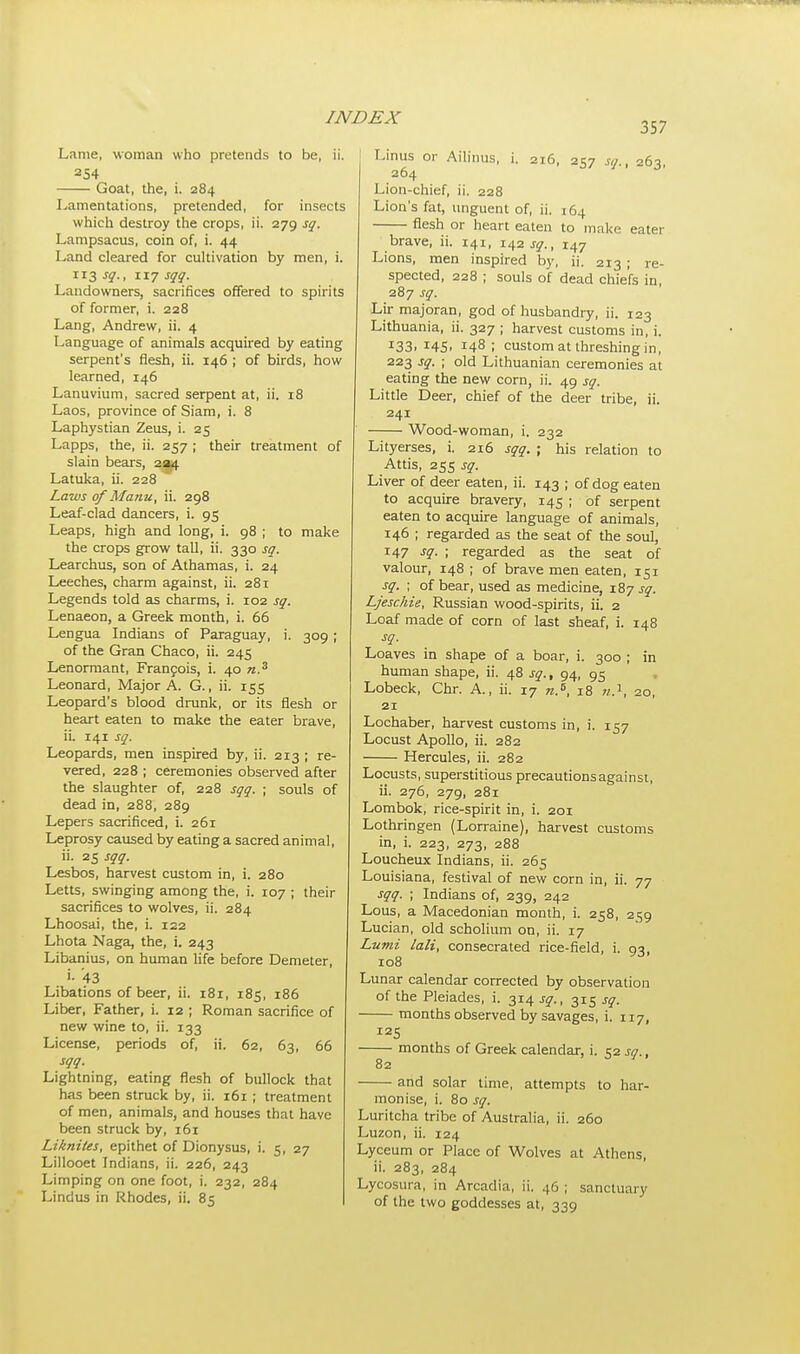 357 Lame, woman who pretends to be, ii. 254 Goat, the, i. 284 Lamentations, pretended, for insects which destroy the crops, ii. 279 sq. Lampsacus, coin of, i. 44 Land cleared for cultivation by men, i. 113 sq., 117 sqq. Landowners, sacrifices offered to spirits of former, i. 228 Lang, Andrew, ii. 4 Language of animals acquired by eating serpent's flesh, ii. 146 ; of birds, how learned, 146 Lanuvium, sacred serpent at, ii. 18 Laos, province of Siam, i. 8 Laphystian Zeus, i. 25 Lapps, the, ii. 257 ; their treatment of slain bears, 234 Latuka, ii. 228 Laws of Manu, ii. 298 Leaf-clad dancers, i. 95 Leaps, high and long, i. 98 ; to make the crops grow tall, ii. 330 sq. Learchus, son of Athamas, i. 24 Leeches, charm against, ii. 281 Legends told as charms, i. 102 sq. Lenaeon, a Greek month, i. 66 Lengua Indians of Paraguay, i. 309 ; of the Gran Chaco, ii. 245 Lenormant, Francois, i. 40 n.3 Leonard, Major A. G., ii. 155 Leopard's blood drunk, or its flesh or heart eaten to make the eater brave, ii. 141 sq. Leopards, men inspired by, ii. 213 ; re- vered, 228 ; ceremonies observed after the slaughter of, 228 sqq. ; souls of dead in, 288, 289 Lepers sacrificed, i. 261 Leprosy caused by eating a sacred animal, ii. 25 sqq. Lesbos, harvest custom in, i. 280 Letts, swinging among the, i. 107 ; their sacrifices to wolves, ii. 284 Lhoosai, the, i. 122 Lhota Naga, the, i. 243 Libanius, on human life before Demeter, '• 43 Libations of beer, ii. 181, 185, 186 Liber, Father, i. 12 ; Roman sacrifice of new wine to, ii. 133 License, periods of, ii. 62, 63, 66 sqq. Lightning, eating flesh of bullock that has been struck by, ii. 161 ; treatment of men, animals, and houses that have been struck by, 161 Liknites, epithet of Dionysus, i. 5, 27 Lillooet Indians, ii. 226, 243 Limping on one foot, i. 232, 284 Lindus in Rhodes, ii. 85 Linus or Ailinus, i. 216, 257 sq., 263, 264 Lion-chief, ii. 228 Lion's fat, unguent of, ii. 164 flesh or heart eaten to make eater brave, ii. 141, 142^., 147 Lions, men inspired by, ii. 213 ; re- spected, 228 ; souls of dead chiefs in, 287 sq. Lir majoran, god of husbandry, ii. 123 Lithuania, ii. 327 ; harvest customs in, i. z33. 145' !48 ; custom at threshing in, 223 sq. ; old Lithuanian ceremonies at eating the new corn, ii. 49 sq. Little Deer, chief of the deer tribe, ii. 241 Wood-woman, i. 232 Lityerses, i. 216 sqq. ; his relation to Attis, 255 sq. Liver of deer eaten, ii. 143 ; of dog eaten to acquire bravery, 145 ; of serpent eaten to acquire language of animals, 146 ; regarded as the seat of the soul, 147 sq. ; regarded as the seat of valour, 148 ; of brave men eaten, 151 sq. ; of bear, used as medicine, 187 sq. Ljeschie, Russian wood-spirits, ii. 2 Loaf made of corn of last sheaf, i. 148 sq. Loaves in shape of a boar, i. 300 ; in human shape, ii. 48 sq., 94, 95 Lobeck, Chr. A., ii. 17 n.B, 18 20, 21 Lochaber, harvest customs in, i. 157 Locust Apollo, ii. 282 Hercules, ii. 282 Locusts, superstitious precautions against, ii. 276, 279, 281 Lombok, rice-spirit in, i. 201 Lothringen (Lorraine), harvest customs in, i. 223, 273, 288 Loucheux Indians, ii. 265 Louisiana, festival of new corn in, ii. 77 sqq. ; Indians of, 239, 242 Lous, a Macedonian month, i. 258, 259 Lucian, old scholium on, ii. 17 Lumi lali, consecrated rice-field, i. 00, 108 6 Lunar calendar corrected by observation of the Pleiades, i. 314 sq., 315 sq. months observed by savages, i. 117, months of Greek calendar, i. C2 sq., 82 J !' and solar time, attempts to har- monise, i. 80 sq. Luritcha tribe of Australia, ii. 260 Luzon, ii. 124 Lyceum or Place of Wolves at Athens, ii. 283, 284 Lycosura, in Arcadia, ii. 46 ; sanctuary of the two goddesses at, 339