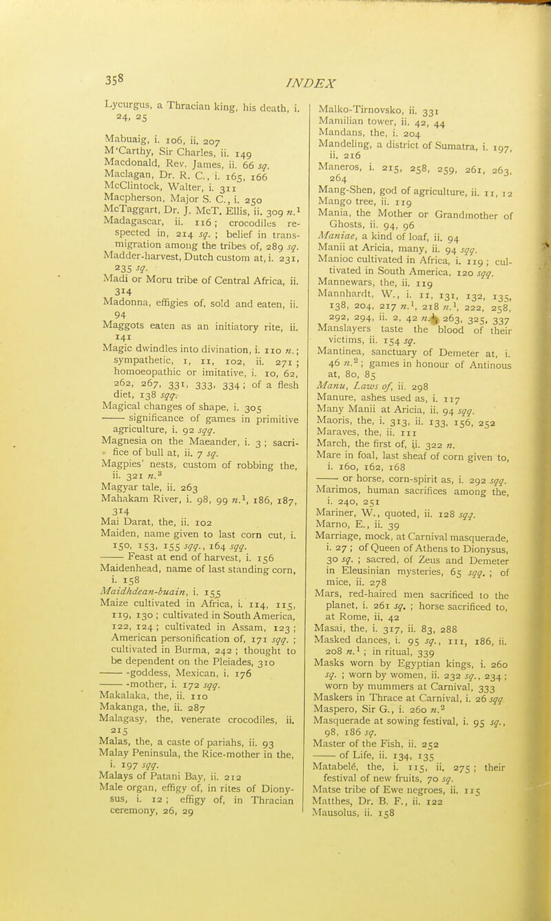 Lycurgus, a Thracian king, his death, i. 24. 25 Mabuaig, i. 106, ii. 207 M'Carthy, Sir Charles, ii. 149 Macdonald, Rev. James, ii. 66 sg. Maclagan, Dr. R. C, i. 165, 166 McClintock, Walter, i. 3x1 Macpherson, Major S. C, i. 250 McTaggart, Dr. J. McT. Ellis, ii. 309 n.1 Madagascar, ii. 116; crocodiles re- spected in, 214 sg. ; belief in trans- migration among the tribes of, 289 sg. Madder-harvest, Dutch custom at, i. 231, 23S sg. Madi or Moru tribe of Central Africa, ii. 314 Madonna, effigies of, sold and eaten, ii. 94 Maggots eaten as an initiatory rite, ii. 141 Magic dwindles into divination, i. 110 n.; sympathetic, r, u, 102, ii. 271 ; homoeopathic or imitative, i. 10, 62, 262, 267, 331, 333, 334; of a flesh diet, 138 sgq. Magical changes of shape, i. 305 significance of games in primitive agriculture, i. 92 sgg. Magnesia on the Maeander, i. 3 ; sacri- - fice of bull at, ii. 7 sg. Magpies' nests, custom of robbing the, ii. 321 n.3 Magyar tale, ii. 263 Mahakam River, i. 98, 99 n.1, 186, 187, 314 Mai Darat, the, ii. 102 Maiden, name given to last corn cut, i. W !53. *S5 m-, 164 sgg. Feast at end of harvest, i. 156 Maidenhead, name of last standing corn, i. 158 Maidhdean-buain, i. 15^5 Maize cultivated in Africa, i. 114, 115, 119, 130 ; cultivated in South America, 122, 124 ; cultivated in Assam, 123 ; American personification of, 171 sgg. ; cultivated in Burma, 242 ; thought to be dependent on the Pleiades, 310 goddess, Mexican, i. 176 -mother, i. 172 sgg. Makalaka, the, ii. 110 Makanga, the, ii. 287 Malagasy, the, venerate crocodiles, ii. 2I5 Malas, the, a caste of pariahs, ii. 93 Malay Peninsula, the Rice-mother in the, i. 197 sgg. Malays of Patani Bay, ii. 212 Male organ, effigy of, in rites of Diony- sus, i. 12 ; effigy of, in Thracian ceremony, 26, 29 Malko-Tirnovsko, ii. 331 Mamilian tower, ii. 42, 44 Mandans, the, i. 204 Mandeling, a district of Sumatra, i 107 ii. 216 Maneros, i. 215, 258, 259, 261, 263, 264 Mang-Shen, god of agriculture, ii. n, 12 Mango tree, ii. 119 Mania, the Mother or Grandmother of Ghosts, ii. 94, 96 Maniae, a kind of loaf, ii. 94 Manii at Aricia, many, ii. 94 sgg. Manioc cultivated in Africa, i. 119; cul- tivated in South America, 120 sgq. Mannewars, the, ii. 119 Mannhardt, W., i. 11, 131, 132, i3Sl 138, 204, 217 n.1, 218 n.1, 222, 258, 292, 294, ii. 2, 42 n.j/t, 263, 325, 337 Manslayers taste the blood of their victims, ii. 154 sg. Mantinea, sanctuary of Demeter at, i. 46 n.2 ; games in honour of Antinous at, 80, 85 Manu, Laws of, ii. 298 Manure, ashes used as, i. 117 Many Manii at Aricia, ii. 94 sgg. Maoris, the, i. 313, ii. 133, Is6, 252 Maraves, the, ii. in March, the first of, ;i. 322 n. Mare in foal, last sheaf of corn given to, i. 160, 162, 168 • or horse, corn-spirit as, i. 292 sgg. Marimos, human sacrifices among the, i. 240, 251 Mariner, W., quoted, ii. 128 sgq. Marno, E., ii. 39 Marriage, mock, at Carnival masquerade, i. 27 ; of Queen of Athens to Dionysus, 30 sg. ; sacred, of Zeus and Demeter in Eleusinian mysteries, 65 sgg. ; of mice, ii. 278 Mars, red-haired men sacrificed to the planet, i. 261 sg. ; horse sacrificed to, at Rome, ii. 42 Masai, the, i. 317, ii. 83, 288 Masked dances, i. 95 sg., in 186, ii. 208 n.1 ; in ritual, 339 Masks worn by Egyptian kings, i. 260 sg. ; worn by women, ii. 232 sg., 234 ; worn by mummers at Carnival, 333 Maskers in Thrace at Carnival, i. 26 sgg. Maspero, Sir G., i. 260 w.2 Masquerade at sowing festival, i. 95 sg., 98, 186 sg. Master of the Fish. ii. 252 of Life, ii. 134, 135 Matabele\ the, i. 115, ii. 275 ; their festival of new fruits, 70 sg. Matse tribe of Ewe negroes, ii. 115 Matthes, Dr. B. F., ii. 122 Mausolus, ii. 158