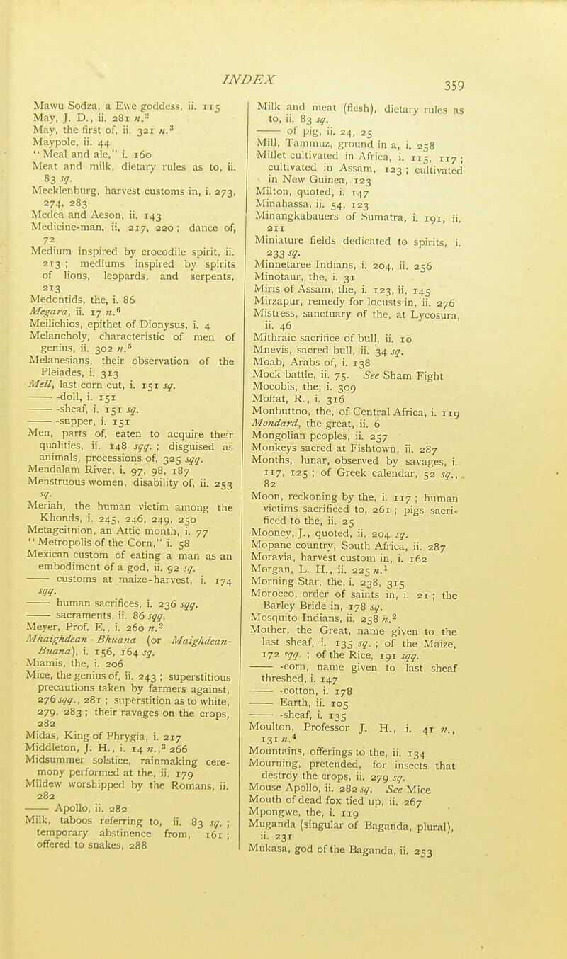 359 Mawu Sodza, a Ewe goddess, ii. 115 May, J. D., ii. 281 n.~ May, the first of, ii. 321 «.3 Maypole, ii. 44  Meal and ale, i. 160 Meat and milk, dietary rules as to, ii. 83 sq. Mecklenburg, harvest customs in, i. 273, 274, 283 Medea and Aeson, ii. 143 Medicine-man, ii. 217, 220; dance of, 72 Medium inspired by crocodile spirit, ii. 213 ; mediums inspired by spirits of lions, leopards, and serpents, 213 Medontids, the, i. 86 Megara, ii. 17 «.6 Meilichios, epithet of Dionysus, i. 4 Melancholy, characteristic of men of genius, ii. 302 n.s Melanesians, their observation of the Pleiades, i. 313 Mell, last corn cut, i. 151 sq. doll, i. 151 sheaf, i. 151 sq. supper, i. 151 Men, parts of, eaten to acquire their qualities, ii. 148 sqq. ; disguised as animals, processions of, 325 sqq. Mendalam River, i. 97, 98, 187 Menstruous women, disability of, ii. 253 sq. Meriah, the human victim among the Khonds, i. 245, 246, 249, 250 Metageitnion, an Attic month, i. 77  Metropolis of the Corn, i. 58 Mexican custom of eating a man as an embodiment of a god, ii. 92 sq. customs at maize-harvest, i. 174 sqq. human sacrifices, i. 236 sqq. sacraments, ii. 86 sqq. Meyer, Prof. E., i. 260 ».2 Mhaighdean - Bhuana (or Maighdean- Buana), i. 156, 164 sq. Miamis, the, i. 206 Mice, the genius of, ii. 243 ; superstitious precautions taken by farmers against, 276 sqq., 281 ; superstition as to white, 279, 283 ; their ravages on the crops, 282 Midas, King of Phrygia, i. 217 Middleton, J. H., i. 14 n.,3 266 Midsummer solstice, rainmaking cere- mony performed at the, ii. 179 Mildew worshipped by the Romans, ii. 282 Apollo, ii. 282 Milk, taboos referring to, ii. 83 sq. ; temporary abstinence from, 161 ; offered to snakes, 288 Milk and meat (flesh), dietary rules as to, ii. 83 sq. of pig, ii. 24, 25 Mill, Tammuz, ground in a, i. 258 Millet cultivated in Africa, i. 115, 117 ; cultivated in Assam, 123 ; cultivated in New Guinea, 123 Milton, quoted, i. 147 Minahassa, ii. 54, 123 Minangkabauers of Sumatra, i. 191, ij. 211 Miniature fields dedicated to spirits, i. 233 sq. Minnetaree Indians, i. 204, ii. 256 Minotaur, the, i. 31 Miris of Assam, the, i. 123, ii, 145 Mirzapur, remedy for locusts in, ii. 276 Mistress, sanctuary of the, at Lycosura, ii. 46 Mithraic sacrifice of bull, ii. 10 Mnevis, sacred bull, ii. 34 sq. Moab, Arabs of, i. 138 Mock battle, ii. 75. See Sham Fight Mocobis, the, i. 309 Moffat, R., i. 316 Monbuttoo, the, of Central Africa, i. 119 Mo?idard, the great, ii. 6 Mongolian peoples, ii. 257 Monkeys sacred at Fishtown, ii. 287 Months, lunar, observed by savages, i. 117, 125 ; of Greek calendar, 52 sq., 82 Moon, reckoning by the, i. 117 ; human victims sacrificed to, 261 ; pigs sacri- ficed to the, ii. 25 Mooney, J., quoted, ii. 204 sq. Mopane country, South Africa, ii. 287 Moravia, harvest custom in, i. 162 Morgan, L. H., ii. 225 n.1 Morning Star, the, i. 238, 315 Morocco, order of saints in, i. 21 ; the Barley Bride in, 178 sq. Mosquito Indians, ii. 258 n.2 Mother, the Great, name given to the last sheaf, i. 135 sq. ; of the Maize, 172 sqq. ; of the Rice, 191 sqq. -com, name given to last sheaf threshed, i. 147 -cotton, i. 178 Earth, ii. 105 -sheaf, i. 135 Moulton, Professor J. H., i. 41 n., 131 n* Mountains, offerings to the, ii. 134 Mourning, pretended, for insects that destroy the crops, ii. 279 sq. Mouse Apollo, ii. 282 sq. See Mice Mouth of dead fox tied up, ii. 267 Mpongwe, the, i. 119 Muganda (singular of Baganda, plural), ii. 231 Mukasa, god of the Baganda, ii. 253