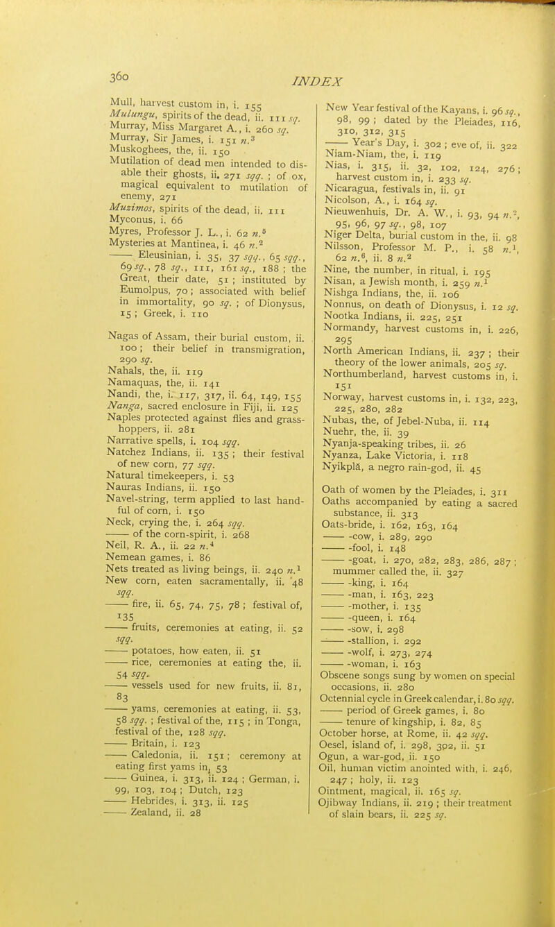 Mull, harvest custom in, i. 155 Mulungu, spirits of the dead, ii. in « Murray, Miss Margaret A., i. 260 sq Murray, Sir James, i. iSi «.s Muskoghees, the, ii. 150 Mutilation of dead men intended to dis- able their ghosts, ii. 271 sqq. ; of ox, magical equivalent to mutilation of enemy, 271 Muzimos, spirits of the dead, ii. n 1 Myconus, i. 66 Myres, Professor J. L., i. 62 n.6 Mysteries at Mantinea, i. 46 n.2 Eleusinian, i. 35, 37 sqq., 65 sqq., 69 sq., 78 sq,, in, i6j sq., 188; the Great, their date, 51 ; instituted by Eumolpus, 70; associated with belief in immortality, 90 sq. ; of Dionysus, 15 ; Greek, i. no Nagas of Assam, their burial custom, ii. 100 ; their belief in transmigration, 290 sq. Nahals, the, ii. 119 Namaquas, the, ii. 141 Nandi, the, i. 117, 317, ii. 64, 149, 155 Nanga, sacred enclosure in Fiji, ii. 125 Naples protected against flies and grass- hoppers, ii. 281 Narrative spells, i. 104 sqq. Natchez Indians, ii. 135 ; their festival of new corn, 77 sqq. Natural timekeepers, i. 53 Nauras Indians, ii. 150 Navel-string, term applied to last hand- ful of corn, i. 150 Neck, crying the, i. 264 sqq. of the corn-spirit, i. 268 Neil, R. A., ii. 22 nA Nemean games, i. 86 Nets treated as living beings, ii. 240 n.1 New corn, eaten sacramentally, ii. '48 sqq. fire, ii. 65, 74, 75, 78 ; festival of, 135 fruits, ceremonies at eating, ii. 52 sqq. potatoes, how eaten, ii. 51 rice, ceremonies at eating the, ii. 54 sqq. vessels used for new fruits, ii. 81, 83 yams, ceremonies at eating, ii. 53, 58 sqq. ; festival of the, 115 ; in Tonga, festival of the, 128 sqq. Britain, i. 123 Caledonia, ii. 151; ceremony at eating first yams in, 53 Guinea, i. 313, ii. 124 ; German, i. 99, 103, 104 ; Dutch, 123 Hebrides, i. 313, ii. 125 Zealand, ii. 28 New Year festival of the Kayans, i. 96 sq., 98, 99; dated by the Pleiades, 116', 310, 312, 315 Year's Day, i. 302 ; eve of, ii. 322 Niam-Niam, the, i. 119 Nias, i. 315, ii. 32, 102, 124, 276; harvest custom in, i. 233 sq. Nicaragua, festivals in, ii. 91 Nicolson, A., i. 164 jy. Nieuwenhuis, Dr. A. W., i. 93, 94 n.-, 9S> 96> 97 sg-> 98, 107 Niger Delta, burial custom in the, ii. 98 Nilsson, Professor M. P., i. 58 n.1, 62 «.6, ii. 8 n.2 Nine, the number, in ritual, i. 195 Nisan, a Jewish month, i. 259 n.1 Nishga Indians, the, ii. 106 Nonnus, on death of Dionysus, i. 12 sq. Nootka Indians, ii. 225, 251 Normandy, harvest customs in, i. 226, 295 North American Indians, ii. 237 ; their theory of the lower animals, 205 sq. Northumberland, harvest customs in, i. Norway, harvest customs in, i. 132, 223, 225, 280, 282 Nubas, the, of Jebel-Nuba, ii. 114 Nuehr, the, ii. 39 Nyanja-speaking tribes, ii. 26 Nyanza, Lake Victoria, i. 118 Nyikpla, a negro rain-god, ii. 45 Oath of women by the Pleiades, i. 311 Oaths accompanied by eating a sacred substance, ii. 313 Oats-bride, i. 162, 163, 164 cow, i. 289, 290 fool, i. 148 goat, i. 270, 282, 283, 286, 287 ; mummer called the, ii. 327 king, i. 164 man, i. 163, 223 mother, i. 135 queen, i. 164 sow, i. 298 stallion, i. 292 wolf, i. 273, 274 woman, i. 163 Obscene songs sung by women on special occasions, ii. 280 Octennial cycle in Greek calendar, i. 80 sqq. period of Greek games, i. 80 tenure of kingship, i. 82, 85 October horse, at Rome, ii. 42 sqq. Oesel, island of, i. 298, 302, ii. 51 Ogun, a war-god, ii. 150 Oil, human victim anointed with, i. 246, 247 ; holy, ii. 123 Ointment, magical, ii. 165 sq. Ojibway Indians, ii. 219; their treatment of slain bears, ii. 225 sq.