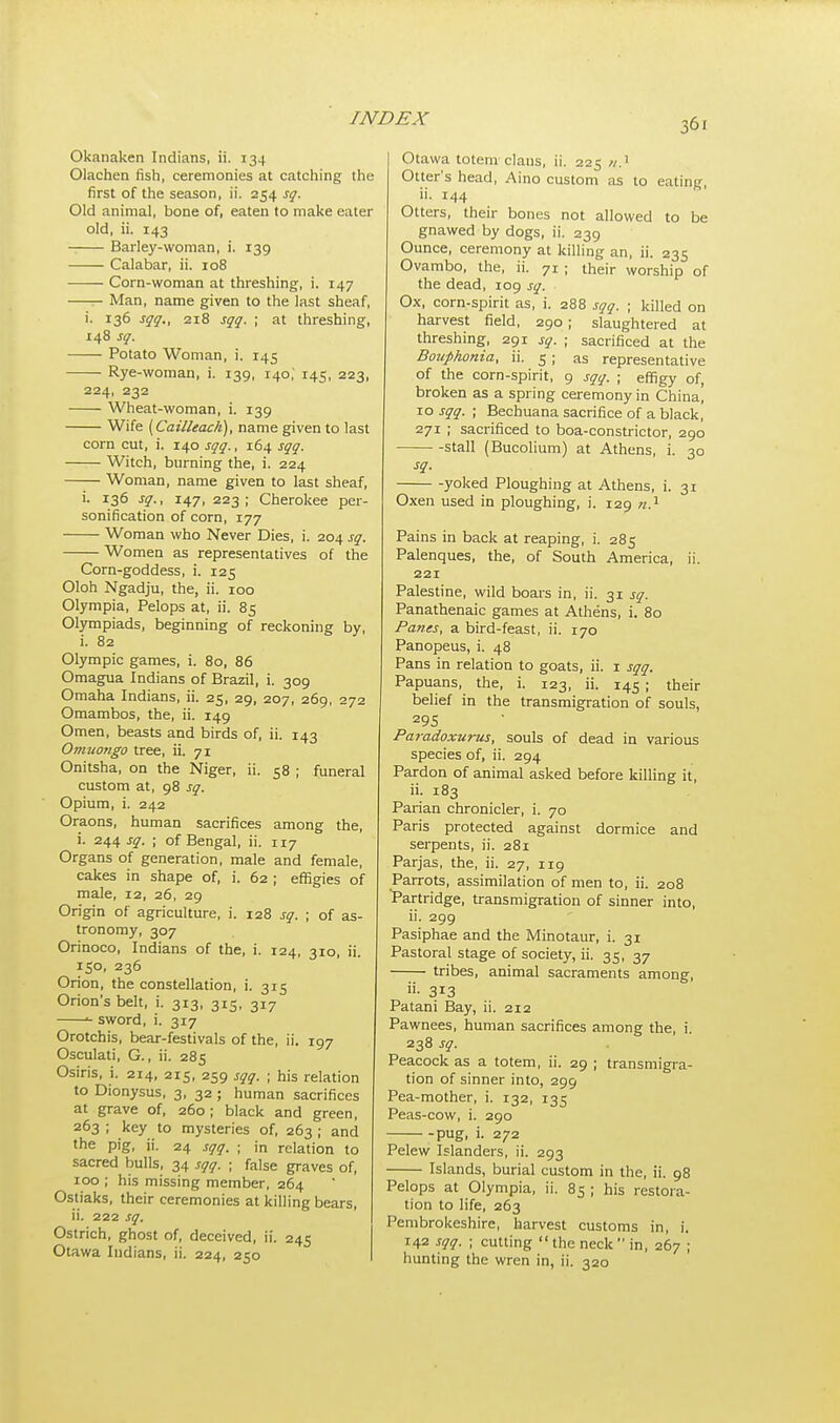 Okanaken Indians, ii. 134 Olachen fish, ceremonies at catching the first of the season, ii. 254 sq. Old animal, bone of, eaten to make eater old, ii. 143 Barley-woman, i. 139 Calabar, ii. 108 Corn-woman at threshing, i. 147 Man, name given to the last sheaf, i. 136 sqq., 218 sqq. ; at threshing, 148 sq. Potato Woman, i. 145 Rye-woman, i. 139, 140,' 145, 223, 224, 232 Wheat-woman, i. 139 Wife (Cailleach), name given to last corn cut, i. 140 sqq., 164 sqq. Witch, burning the, i. 224 Woman, name given to last sheaf, i. 136 sq., 147, 223; Cherokee per- sonification of corn, 177 Woman who Never Dies, i. 204 sq. Women as representatives of the Corn-goddess, i. 125 Oloh Ngadju, the, ii. 100 Olympia, Pelops at, ii. 85 Olympiads, beginning of reckoning by, i. 82 Olympic games, i. 80, 86 Omagua Indians of Brazil, i. 309 Omaha Indians, ii. 25, 29, 207, 269, 272 Omambos, the, ii. 149 Omen, beasts and birds of, ii. 143 Omuongo tree, ii. 71 Onitsha, on the Niger, ii. 58 ; funeral custom at, 98 sq. Opium, i. 242 Oraons, human sacrifices among the, i. 244 sq. ; of Bengal, ii. 117 Organs of generation, male and female, cakes in shape of, i. 62 ; effigies of male, 12, 26, 29 Origin of agriculture, i. 128 sq. ; of as- tronomy, 307 Orinoco, Indians of the, i. 124, 310, ii. 150, 236 Orion, the constellation, i. 315 Orion's belt, i. 3I3, 315, 31/ *■ sword, i. 317 Orotchis, bear-festivals of the, ii. 197 Osculati, G., ii. 285 Osiris, i. 214, 215, 259 sqq. ; his relation to Dionysus, 3, 32; human sacrifices at grave of, 260 ; black and green, 263 ; key to mysteries of, 263 ; and the pig, ii. 24 sqq. ; in relation to sacred bulls, 34 sqq. ■ false graves of, 100 ; his missing member, 264 Ostiaks, their ceremonies at killing bears, ii. 222 sq. Ostrich, ghost of, deceived, ii. 245 Otawa Indians, ii. 224, 250 Otawa totem claus, ii. 225 Otter's head, Aino custom as to eating, ii. 144 Otters, their bones not allowed to be gnawed by dogs, ii. 239 Ounce, ceremony at killing an, ii. 235 Ovambo, the, ii. 71 ; their worship of the dead, 109 sq. ■ Ox, corn-spirit as, i. 288 sqq. ■ killed on harvest field, 290 ; slaughtered at threshing, 291 sq. ; sacrificed at the Bouphonia, ii. 5 ; as representative of the corn-spirit, 9 sqq. ; effigy of, broken as a spring ceremony in China! \o sqq. ; Bechuana sacrifice of a black, 271 ; sacrificed to boa-constrictor, 290 stall (Bucolium) at Athens, i. 30 sq. yoked Ploughing at Athens, i. 31 Oxen used in ploughing, i. 129 n.1 Pains in back at reaping, i. 285 Palenques, the, of South America, ii. 221 Palestine, wild boars in, ii. 31 sq. Panathenaic games at Athens, i. 80 Panes, a bird-feast, ii. 170 Panopeus, i. 48 Pans in relation to goats, ii. 1 sqq. Papuans, the, i. 123, ii. 145 ; their belief in the transmigration of souls, 295 Paradoxurus, souls of dead in various species of, ii. 294 Pardon of animal asked before killing it, ii. 183 Parian chronicler, i. 70 Paris protected against dormice and serpents, ii. 281 Parjas, the, ii. 27, 119 Parrots, assimilation of men to, ii. 208 Partridge, transmigration of sinner into, ii. 299 Pasiphae and the Minotaur, i. 31 Pastoral stage of society, ii. 35, 37 tribes, animal sacraments among, »• 3i3 Patani Bay, ii. 212 Pawnees, human sacrifices among the, i. 238 sq. Peacock as a totem, ii. 29 ; transmigra- tion of sinner into, 299 Pea-mother, i. 132, 135 Peas-cow, i. 290 pug, i. 272 Pelew Islanders, ii. 293 Islands, burial custom in the, ii. 98 Pelops at Olympia, ii. 85 ; his restora- tion to life, 263 Pembrokeshire, harvest customs in, i. 142 sqq. ; cutting  the neck in, 267 ; hunting the wren in, ii. 320