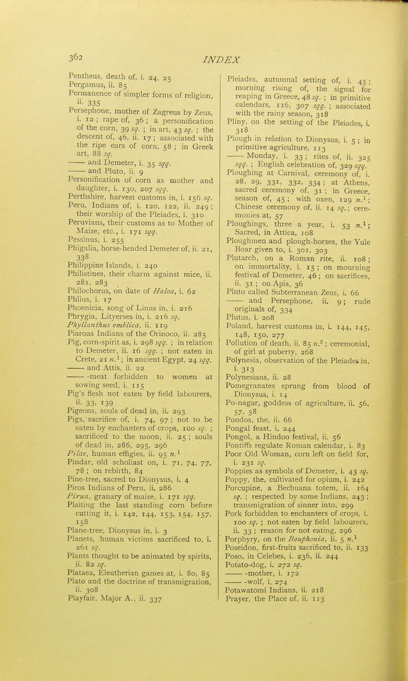 Pentheus, death of, i. 24, 25 Pergamus, ii. 85 Permanence of simpler forms of religion, »• 335 Persephone, mother of Zagreus by Zeus, i. 12 ; rape of, 36 ; a personification of the corn, 39 sq. ; in art, 43 sq. ; the descent of, 46, ii. 17 ; associated with the ripe ears of corn, 58 ; in Greek art, 88 sq. and Demeter, i. 35 sqq. and Pluto, ii. 9 Personification of corn as mother and daughter, i. 130, 207 sqq. Perthshire, harvest customs in, i. 156 sq. Peru, Indians of, i. 120, 122, ii. 249 ; their worship of the Pleiades, i. 310 Peruvians, their customs as to Mother of Maize, etc., i. 171 sqq. Pessinus, i. 255 Phigalia, horse-headed Demeter of, ii. 21, 338 Philippine Islands, i. 240 Philistines, their charm against mice, ii. 281, 283 Philochorus, on date of Haloa, i. 62 Phlius, i. 17 Phoenicia, song of Linus in, i. 216 Phrygia, Lityerses in, i. 216 sq. Phyllanthus emblica, ii. 119 Piaroas Indians of the Orinoco, ii. 285 Pig, corn-spirit as, i. 298 sqq. ; in relation to Demeter, ii. 16 sqq. ; not eaten in Crete, 21 n.1; in ancient Egypt, 24 sqq. and Attis, ii. 22 meat forbidden to women at sowing seed, i. 115 Pig's flesh not eaten by field labourers, «• 33. i39 Pigeons, souls of dead in, ii. 293 Pigs, sacrifice of, i. 74, 97 ; not to be eaten by enchanters of crops, 100 sq. ; sacrificed to the moon, ii. 25 ; souls of dead in, 286, 295, 296 Pilae, human effigies, ii. 95 n.1 Pindar, old scholiast on, i. 71, 74, 77, 78 ; on rebirth, 84 Pine-tree, sacred to Dionysus, i. 4 Piros Indians of Peru, ii. 286 Pima, granary of maize, i. 171 sqq. Plaiting the last standing corn before cutting it, i. 142, 144, 153, 154, 157, 158 Plane-tree, Dionysus in, i. 3 Planets, human victims sacrificed to, i. 261 sq. Plants thought to be animated by spirits, ii. 82 sq. Plataea, Eleutherian games at, i. 80, 85 Plato and the doctrine of transmigration, ii. 308 Playfair, Major A., ii. 337 Pleiades, autumnal setting of, i. 45 ; morning rising of, the signal for reaping in Greece, 48 sq. ; in primitive calendars, 116, 307 sqq. ; associated with the rainy season, 318 Pliny, on the setting of the Pleiades, i. 3i8 Plough in relation to Dionysus, i. 5 ; in primitive agriculture, 113 —— Monday, i. 33 ; rites of, ii. 325 sqq. ; English celebration of, 329 sqq. Ploughing at Carnival, ceremony of, i. 28, 29, 331, 332, 334; at Athens, sacred ceremony of, 31 ; in Greece, season of, 45; with oxen, 129 n.1; Chinese ceremony of, ii. 14 sq.; cere- monies at, 57 Ploughings, three a year, i. 53 n.1; Sacred, in Attica, 108 Ploughmen and plough-horses, the Yule Boar given to, i. 301, 303 Plutarch, on a Roman rite, ii. 108 ; on immortality, i. 15 ; on mourning festival of Demeter, 46 ; on sacrifices, ii. 31 ; on Apis, 36 Pluto called Subterranean Zeus, i. 66 and Persephone, ii. 9; rude originals of, 334 Plutus, i. 208 Poland, harvest customs in, i. 144, 145, 148, 150, 277 Pollution of death, ii. 85 n? ; ceremonial, of girl at puberty, 268 Polynesia, observation of the Pleiades in, i- 313 Polynesians, ii. 28 Pomegranates sprung from blood of Dionysus, i. 14 Po-nagar, goddess of agriculture, ii. 56, 57. 58 Pondos, the, ii. 66 Pongal feast, i. 244 Pongol, a Hindoo festival, ii. 56 Pontiffs regulate Roman calendar, i. 83 Poor Old Woman, corn left on field for, i. 231 sq. Poppies as symbols of Demeter, i. 43 sq. Poppy, the, cultivated for opium, i. 242 Porcupine, a Bechuana totem, ii. 164 sq. ; respected by some Indians, 243 ; transmigration of sinner into, 299 Pork forbidden to enchanters of crops, i. 100 sq. ; not eaten by field labourers, ii. 33 ; reason for not eating, 296 Porphyry, on the Bouphonia, ii. 5 n.1 Poseidon, first-fruits sacrificed to, ii. 133 Poso, in Celebes, i. 236, ii. 244 Potato-dog, i. 272 sq. mother, i. 172 wolf, i. 274 Potawatomi Indians, ii. 218 Prayer, the Place of, ii. 113