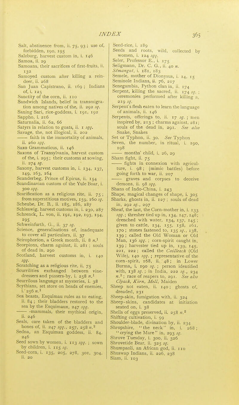 Salt, abstinence from, ii. 75, 93 ; use of, forbidden, 190, 195 Salzburg, harvest custom in, i. 146 Samoa, ii. 29 Samoans, their sacrifices of first-fruits, ii. 132 Samoyed custom after killing a rein- deer, ii. 268 San Juan Capistrano, ii. 169 ; Indians of, i. 125 Sanctity of the corn, ii. no Sandwich Islands, belief in transmigra- tion among natives of the, ii. 292 sq. Saning Sari, rice-goddess, i. 191, 192 Sappho, i. 216 Saturnalia, ii. 62, 66 Satyrs in relation to goats, ii. 1 sqq. Savage, the, not illogical, ii. 202 faith in the immortality of animals, ii. 260 sqq. Saxo Grammaticus, ii. 146 Saxons of Transylvania, harvest custom of the, i. 295; their customs at sowing, ii. 274 sq. Saxony, harvest customs in, i. 134, 137, 149, 163, 164 Scanderbeg, Prince of Epirus, ii. 154 Scandinavian custom of the Yule Boar, i. 300 sqq. Scarification as a religious rite, ii. 75 ; from superstitious motives, 159, 160 sq. Scheube, Dr. B., ii. 185, 186, 187 Schleswig, harvest customs in, i. 230, 287 Schrenck, L. von, ii. 191, 192, 193, 194, Schweinfurth, G., ii. 37 sq. Science, generalisations of, inadequate to cover all particulars, ii. 37 Scirophorion, a Greek month, ii. 8 n.1 Scorpions, charm against, ii. 281 ; souls of dead in, 290 Scotland, harvest customs in, i. 140 sqq. Scratching as a religious rite, ii. 75 Scurrilities exchanged between vine- dressers and passers-by, i. 258 n.1 Scurrilous language at mysteries, i. 38 Scythians, set store on heads of enemies, i. ' 256 n.1 Sea beasts, Esquimau rules as to eating, ii. 84 ; their bladders restored to the sea by the Esquimaux, 247 sqq. mammals, their mythical origin, ii. 246 Seals, care taken of the bladders and bones of, ii. 247 sqq., 257, 258 «.2 Sedna, an Esquimau goddess, ii. 84, 246 Seed sown by women, i. 113 sqq. ; sown by children, i. 115 sq. Seed-corn, i. 135, 205, 278, 301, 304, ii. 20 Seed-rice, i. 189 Seeds and roots, wild, collected by women, i. 124 sqq. Seler, Professor E., i. 175 Seligmann, Dr. C. G., ii. 40 n. Simangat, i. 181, 183 Semele, mother of Dionysus, i. 14, 15 Seminole Indians, ii. 76, 217 Senegambia, Python clan in, ii. 174 Serpent, killing the sacred, ii. 174 sq. ; ceremonies performed after killing a, 219 sq. Serpent's flesh eaten to learn the language of animals, ii. 146 Serpents, offerings to, ii. 17 sq. ; men inspired by, 213 ; charms against, 281; souls of the dead in, 291. See also Snake, Snakes Set or Typhon, ii. 30. See Typhon Seven, the number, in ritual, i. 190, 198 months' child, i. 26, 29 Sham fight, ii. 75 fights in connexion with agricul- ture, i. 98; (mimic battles) before going forth to war, ii. 207 graves and corpses to deceive demons, ii. 98 sqq. Shans of Indo-China, i. 243 Shape, magical changes of shape, i. 305 Sharks, ghosts in, ii. 127 ; souls of dead in, 292 sq., 297 Sheaf, the last, the Corn-mother in, i. 133 sqq.; thresher tied up in, 134, 147, 148; I drenched with water, 134, 137, 145 ; given to cattle, 134, 155, 158, 161, 170 ; stones fastened to, 135 sq., 138, 139 ; called the Old Woman or Old Man, 136 sqq. ; corn-spirit caught in, 139 ; harvester tied up in, 139, 145, 221, 222 ; called the Cailleach (Old Wife), 140 sqq. ; representative of the corn-spirit, 168, ii. 48; in Lower Burma, i. 190 sq. ; person identified with, 138 sq. ; in India, 222 sq., 234 n.2 ; race of reapers to, 291. See also Clyack, Kirn, Mell, Maiden Sheep not eaten, ii. 140; ghosts of, dreaded, 231 Sheep-skin, fumigation with, ii. 324 Sheep-skins, candidates at initiation seated on, i. 38 Shells of eggs preserved, ii. 258 n.s Shifting cultivation, i. 99 Shoulder-blade, divination by, ii. 234 Shropshire, the neck in, i. 268;  crying the Mare in, 293 sq. Shrove Tuesday, i. 300, ii. 326 Shrovetide Bear, ii. 325 sq. Shumpaoli, an African god, ii. no Shuswap Indians, ii. 226, 238 Siam, ii. 103