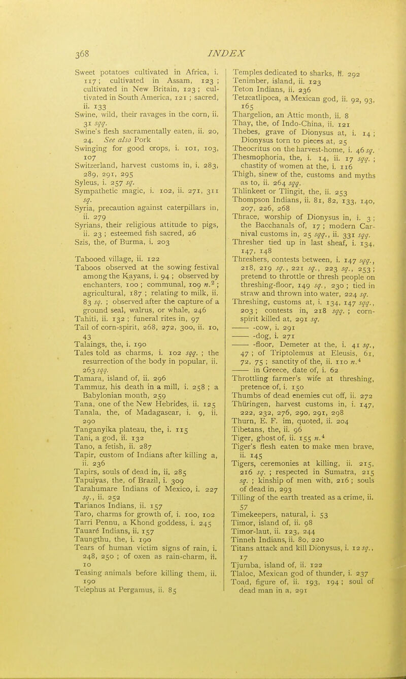 Sweet potatoes cultivated in Africa, i. 117; cultivated in Assam, 123 ; cultivated in New Britain, 123 ; cul- tivated in South America, 121 ; sacred, »• 133 Swine, wild, their ravages in the corn, ii. 31 sqq. Swine's flesh sacramentally eaten, ii. 20, 24. See also Pork Swinging for good crops, i. 101, 103, 107 Switzerland, harvest customs in, i. 283, 289, 291, 295 Syleus, i. 257 sq. Sympathetic magic, i. 102, ii. 271, 311 sq. Syria, precaution against caterpillars in, ii. 279 Syrians, their religious attitude to pigs, ii. 23 ; esteemed fish sacred, 26 Szis, the, of Burma, i. 203 Tabooed village, ii. 122 Taboos observed at the sowing festival among the Kayans, i. 94 ; observed by enchanters, 100 ; communal, 109 n.2, ; agricultural, 187 ; relating to milk, ii. 83 sq. ; observed after the capture of a ground seal, walrus, or whale, 246 Tahiti, ii. 132 ; funeral rites in, 97 Tail of corn-spirit, 268, 272, 300, ii. 10, 43 Talaings, the, i. 190 Tales told as charms, i. 102 sqq. ; the resurrection of the body in popular, ii. 263 sqq. Tamara, island of, ii. 296 Tammuz, his death in a mill, i. 258 ; a Babylonian month, 259 Tana, one of the New Hebrides, ii. 125 Tanala, the, of Madagascar, i. 9, ii. 290 Tanganyika plateau, the, i. 115 Tani, a god, ii. 132 Tano, a fetish, ii. 287 Tapir, custom of Indians after killing a, ii. 236 Tapirs, souls of dead in, ii. 285 Tapuiyas, the, of Brazil, i. 309 Tarahumare Indians of Mexico, i. 227 sq., ii. 252 Tarianos Indians, ii. 157 Taro, charms for growth of, i. 100, 102 Tarri Pennu, a Khond goddess, i. 245 Tauar6 Indians, ii. 157 Taungthu, the, i. 190 Tears of human victim signs of rain, i. 248, 250 ; of oxen as rain-charm, ii. 10 Teasing animals before killing them, ii. 190 Tclephus at Perganius, ii. 85 Temples dedicated to sharks, H. 292 Tenimber, island, ii. 123 Teton Indians, ii. 236 Tetzcatlipoca, a Mexican god, ii. 92, 93, ^5 Thargelion, an Attic month, ii. 8 Thay, the, of Indo-China, ii. 121 Thebes, grave of Dionysus at, i. 14 ; Dionysus torn to pieces at, 25 Theocritus on the harvest-home, i. 46 sq. Thesmophoria, the, i. 14, ii. 17 sqq. ; chastity of women at the, i. 116 Thigh, sinew of the, customs and myths as to, ii. 264 sqq. Thlinkeet or Tlingit, the, ii. 253 Thompson Indians, ii. 81, 82, 133, 140, 207, 226, 268 Thrace, worship of Dionysus in, i. 3 ; the Bacchanals of, 17 ; modern Car- nival customs in, 25 sqq., ii. 331 sqq. Thresher tied up in last sheaf, i. 134, 147, 148 Threshers, contests between, i. 147 sqq., 218, 219 sq., 221 sq., 223 sq., 253; pretend to throttle or thresh people on threshing-floor, 149 sq., 230; tied in straw and thrown into water, 224 sq. Threshing, customs at, i. 134, 147 sqq., 203; contests in, 218 sqq. ; corn- spirit killed at, 291 sq. -cow, i. 291 -dog, i. 271 -floor, Demeter at the, i. 41 sq., 47 ; of Triptolemus at Eleusis, 61, 72, 75 ; sanctity of the, ii. 110 «.4 in Greece, date of, i. 62 Throttling farmer's wife at threshing, pretence of, i. 150 Thumbs of dead enemies cut off, ii. 272 Thiiringen, harvest customs in, i. 147, 222, 232, 276, 290, 291, 298 Thurn, E. F. im, quoted, ii. 204 Tibetans, the, ii. 96 Tiger, ghost of, ii. 155 «.4 Tiger's flesh eaten to make men brave, ii. 145 Tigers, ceremonies at killing, ii. 215, 216 sq. ; respected in Sumatra, 215 sq. ; kinship of men with, 216 ; souls of dead in, 293 Tilling of the earth treated as a crime, ii. Timekeepers, natural, i. 53 Timor, island of, ii. 98 Timor-laut, ii. 123, 244 Tinneh Indians, ii. 80, 220 Titans attack and kill Dionysus, i. 12sq., 17 Tjumba, island of, ii. 122 Tlaloc, Mexican god of thunder, i. 237 Toad, figure of, ii. 193, 194 ; soul of dead man in a, 291