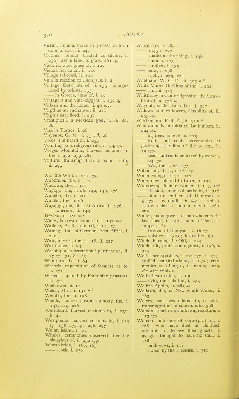 / XI) EX Victim, human, taken in procession from door to door, i. 247 Victims, human, treated as divine, i. 250 ; assimilated to gods, 261 sq. Victoria, aborigines of, i. 127 Vicuna not eaten, ii. 140 Village tabooed, ii. 122 Vine in relation to Dionysus, i. 2 Vintage, first-fruits of, ii. 133 ; inaugu- rated by priests, 133 in Greece, time of, i. 47 Vintagers and vine-diggers, i. 257 sq. Virbius and the horse, ii. 40 sqq. Virgil as an enchanter, ii. 281 Virgins sacrificed, i. 237 Vitzilipuztli, a Mexican god, ii. 86, 87, 88 Viza in Thrace, i. 26 Vizyenos, G. M., i. 25 «.4, 26 Volos, the beard of, i. 233 Vomiting as a religious rite, ii. 73, 75 Vosges Mountains, harvest customs in the, i. 272, 279, 281 Vulture, transmigration of sinner into, ii. 299 Wa, the Wild, i. 241 sqq. Wabondei, the, ii. 142 Wadowe, the, i. 118 Wagogo, the, ii. 26, 142, 149, 276 Wahehe, the, ii. 26 Waheia, the, ii. 26 Wajagga, the, of East Africa, ii. 276 warriors, ii. 143 Wakan, ii. 180 n. - Wales, harvest customs in, i. 142 sqq. Wallace, A. R., quoted, i. 121 sq. Wamegi, the, of German East Africa, i. 240 Wanyamwezi, the, i. 118, ii. 227 War dance, ii. 79 Washing as a ceremonial purification, ii. 27 sq., 71, 84, 85 Wataturu, the, ii. 84 Weasels, superstition of farmers as to, ii. 275 Weevils, spared by Esthonian peasants, ii. 274 Weihaiwei, ii. 11 Welsh, Miss, i. 155 n) Wemba, the, ii. 158 Wends, harvest customs among the, i. 138, 149, 276 Wermland, harvest customs in, i. 230, ii. 48 Westphalia, harvest customs in, i. 135 sq., 138, 277 sq., 296, 297 Wetar, island, ii. 25 Whales, ceremonies observed after the slaughter of, ii. 232 sqq. Wheat-bride, i. 162, 163 cock, i. 276 Wheat-cow, i. 289 dog, i. 272 mallet at threshing, i. 148 -man, i. 223 mother, i. 135 -sow, i. 298 wolf, i. 273, 274 Whetham, W. C. D., ii. 305 ».s White Maize, Goddess of the, i. 261 ram, ii. 313 Whittlesey in Cambridgeshire, the Straw- bear at, ii. 328 sq. Whydah, snakes sacred at, ii. 287 Widows and widowers, disability of, ii. 253 sq- Wiedemann, Prof. A., ii. 35.4 Wild animals propitiated by hunters, ii. 204 sqq. fig trees, sacred, ii. 113 fruits and roots, ceremonies at gathering the first of the season, ii. 80 sqq. seeds and roots collected by women, i. 124 sqq. Wa, the, i. 241 sqq. Wilkinson, R. J., i. 181 sq. Winamwanga, the, ii. 112 Wine, new, offered to Liber, ii. 133 Winnowing done by women, i. 117, 128 basket, image of snake in, ii. 316 fan, an emblem of Dionysus, i. 5 sqq. ; as cradle, 6 sqq. ; used to scatter ashes of human victims, 2£o, 262 Winter, name given to man who cuts the last sheaf, i. 142 ; name of harvest- supper, 160 festival of Dionysus, i. 16 sq. solstice, ii. 325 ; festival of, 90 Witch, burning the Old, i. 224 Witchcraft, protection against, i. 156, ii. 324 Wolf, corn-spirit as, i. 271 sqq., ii. 327 ; stuffed, carried about, i. 275 ; cere- monies at killing a, ii. 220 sq., 223. See also Wolves Wolf's heart eaten, ii. 146 skin, man clad in, i. 275 Wolfish Apollo, ii. 283 sq. Wollaroi, the, of New South Wales, ii. 163 Wolves, sacrifices offered to, ii. 284; transmigration of sinners into, 308 Woman's part in primitive agriculture, i. 3-W- Women, influence of corn-spirit on, i. 168 ; who have died in childbed, attempts to deceive their ghosts, ii. 97 sq. ; thought to have no soul, ii. 148 milk cows, i. 118 swear by the Pleiades, i. 311