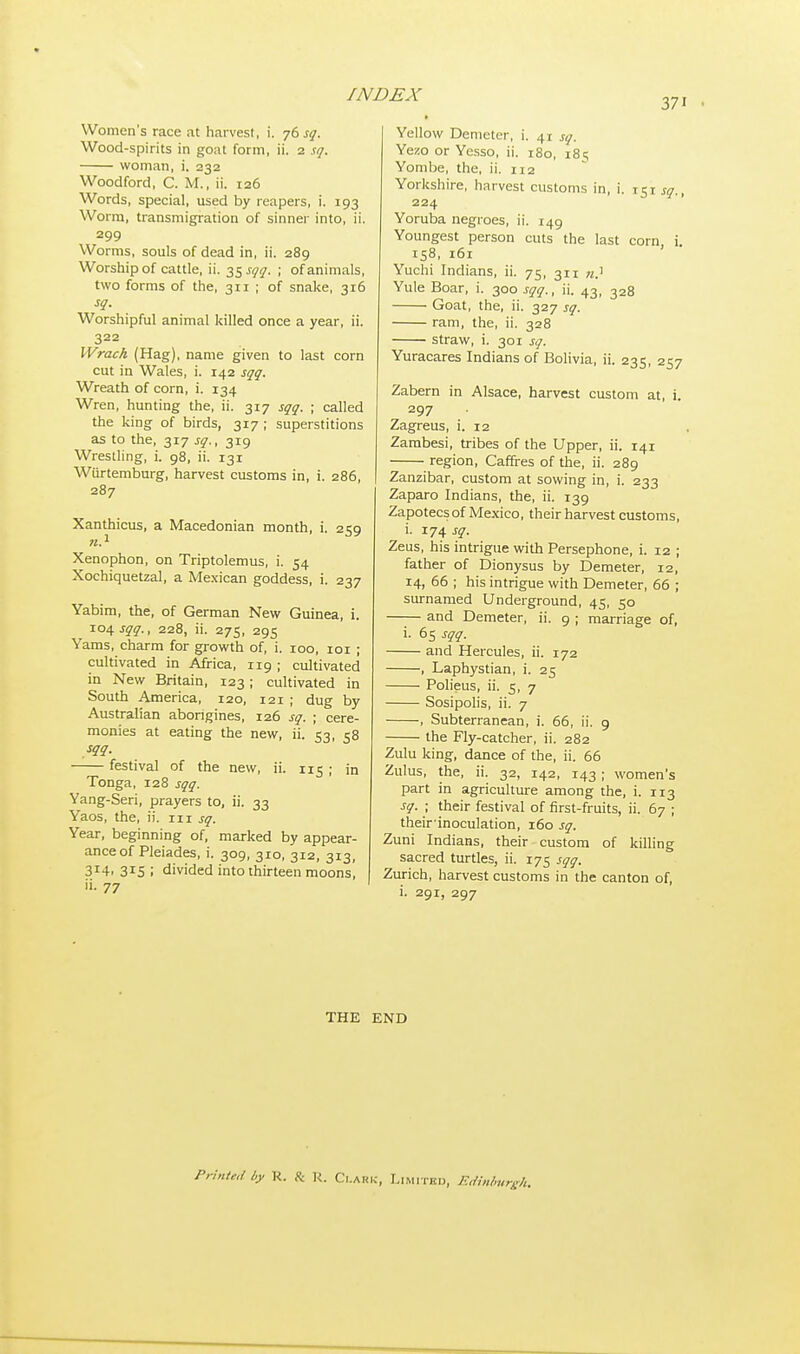 Women's race at harvest, i. 76 sq. Wood-spirits in goat form, ii. 2 sq. woman, i. 232 Woodford, C. M., ii. 126 Words, special, used by reapers, i. 193 Worm, transmigration of sinner into, ii. 299 Worms, souls of dead in, ii. 289 Worship of cattle, ii. 35 sqq. ; of animals, two forms of the, 311 ; of snake, 316 sq. Worshipful animal killed once a year, ii. 322 Wrach (Hag), name given to last corn cut in Wales, i. 142 sqq. Wreath of corn, i. 134 Wren, hunting the, ii. 317 sqq. ; called the king of birds, 317 ; superstitions as to the, 317 sq., 319 Wrestling, i. 98, ii. 131 Wurtemburg, harvest customs in, i. 286, 287 Xanthicus, a Macedonian month, i. 259 n.1 Xenophon, on Triptolemus, i. 54 Xochiquetzal, a Mexican goddess, i. 237 Yabim, the, of German New Guinea, i. 104 sqq., 228, ii. 275, 295 Yams, charm for growth of, i. 100, 101 ; cultivated in Africa, 119 ; cultivated in New Britain, 123; cultivated in South America, 120, 121 ; dug by Australian aborigines, 126 sq. ; cere- monies at eating the new, ii. 53, 58 sqq. festival of the new, ii. 115 ; jn Tonga, 128 sqq. Yang-Seri, prayers to, ii. 33 Yaos, the, ii. 111 sq. Year, beginning of, marked by appear- ance of Pleiades, i. 309, 310, 312, 313, 3J4. 3rS ; divided into thirteen moons! ii. 77 Yellow Demeter, i. 41 Sq. Yezo or Ycsso, ii. 180, 18 s Yombe, the, ii. 112 Yorkshire, harvest customs in, i. 151^., 224 Yoruba negroes, ii. 149 Youngest person cuts the last corn i 158, 161 Yuchi Indians, ii. 75, 311 n? Yule Boar, i. 300^., ii. 43, 328 Goat, the, ii. 327 sq. ram, the, ii. 328 straw, i. 301 sq. Yuracares Indians of Bolivia, ii. 235, 257 Zabern in Alsace, harvest custom at, i. 297 Zagreus, i. 12 Zambesi, tribes of the Upper, ii. 141 region, Caffres of the, ii. 289 Zanzibar, custom at sowing in, i. 233 Zaparo Indians, the, ii. 139 Zapotecsof Mexico, their harvest customs, i. 174 sq. Zeus, his intrigue with Persephone, i. 12 ; father of Dionysus by Demeter, 12, 14, 66 ; his intrigue with Demeter, 66 ; surnamed Underground, 45, 50 —— and Demeter, ii. 9 ; marriage of, i. 65 sqq. and Hercules, ii. 172 , Laphystian, i. 25 Polieus, ii. 5, 7 Sosipolis, ii. 7 , Subterranean, i. 66, ii. 9 the Fly-catcher, ii. 282 Zulu king, dance of the, ii. 66 Zulus, the, ii. 32, 142, 143 ; women's part in agriculture among the, i. 113 sq. ; their festival of first-fruits, ii. 67 ; then-inoculation, 160 sq. Zuni Indians, their custom of killing sacred turtles, ii. 175 sqq. Zurich, harvest customs in the canton of, i. 291, 297 THE END Printed by R. & R. Clark, Limited, Edinburgh.