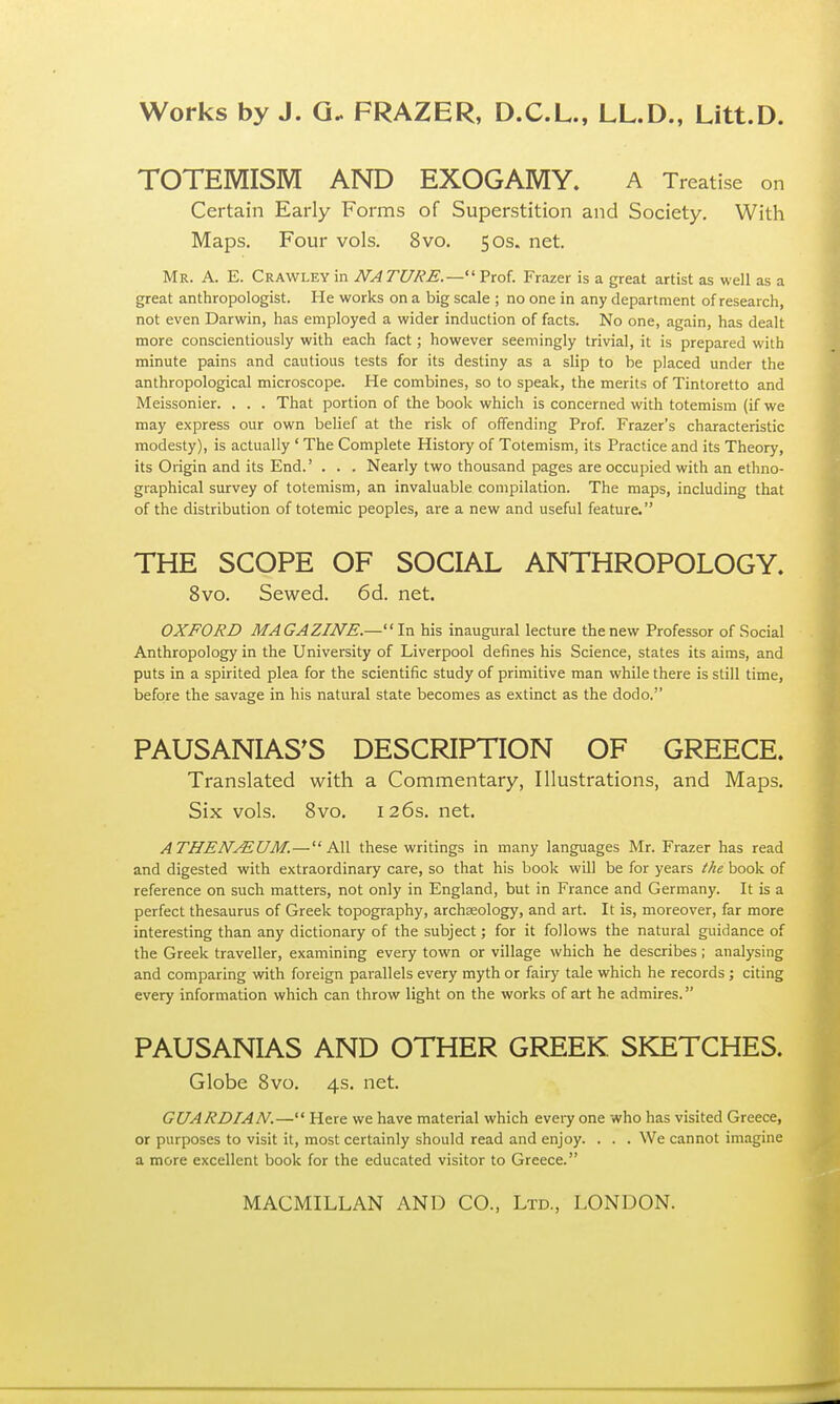 TOTEMISM AND EXOGAMY. A Treatise on Certain Early Forms of Superstition and Society. With Maps. Four vols. 8vo. 50s. net. Mr. A. E. Crawley in NA TURE.— Prof. Frazer is a great artist as well as a great anthropologist. He works on a big scale ; no one in any department of research, not even Darwin, has employed a wider induction of facts. No one, again, has dealt more conscientiously with each fact; however seemingly trivial, it is prepared with minute pains and cautious tests for its destiny as a slip to be placed under the anthropological microscope. He combines, so to speak, the merits of Tintoretto and Meissonier. . . . That portion of the book which is concerned with totemism (if we may express our own belief at the risk of offending Prof. Frazer's characteristic modesty), is actually ' The Complete History of Totemism, its Practice and its Theory, its Origin and its End.' . . . Nearly two thousand pages are occupied with an ethno- graphical survey of totemism, an invaluable compilation. The maps, including that of the distribution of totemic peoples, are a new and useful feature. THE SCOPE OF SOCIAL ANTHROPOLOGY. 8vo. Sewed. 6d. net. OXFORD MAGAZINE.—■' In his inaugural lecture the new Professor of Social Anthropology in the University of Liverpool defines his Science, states its aims, and puts in a spirited plea for the scientific study of primitive man while there is still time, before the savage in his natural state becomes as extinct as the dodo. PAUSANIAS'S DESCRIPTION OF GREECE. Translated with a Commentary, Illustrations, and Maps. Six vols. 8vo. 126s. net. ATHENAEUM.—All these writings in many languages Mr. Frazer has read and digested with extraordinary care, so that his book will be for years the book of reference on such matters, not only in England, but in France and Germany. It is a perfect thesaurus of Greek topography, archaeology, and art. It is, moreover, far more interesting than any dictionary of the subject; for it follows the natural guidance of the Greek traveller, examining every town or village which he describes; analysing and comparing with foreign parallels every myth or fairy tale which he records ; citing every information which can throw light on the works of art he admires. PAUSANIAS AND OTHER GREEK SKETCHES. Globe 8vo. 4s. net. GUARDIAN.— Here we have material which every one who has visited Greece, or purposes to visit it, most certainly should read and enjoy. . . . We cannot imagine a more excellent book for the educated visitor to Greece.