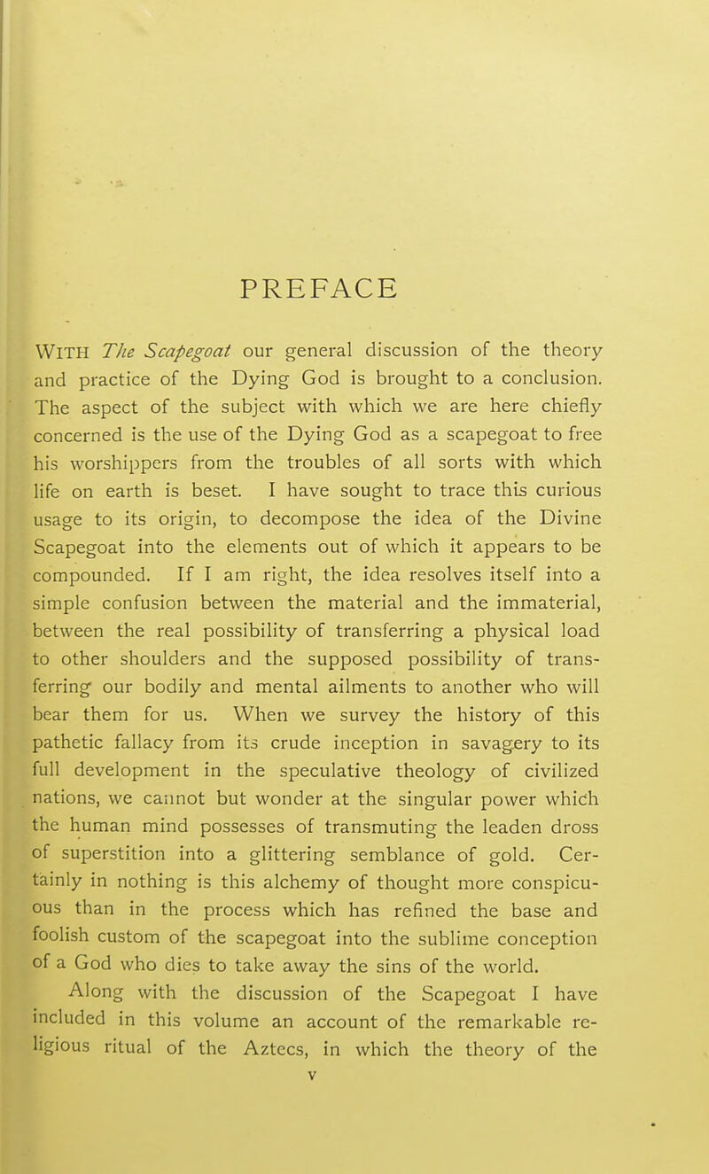 PREFACE With The Scapegoat our general discussion of the theory and practice of the Dying God is brought to a conclusion. The aspect of the subject with which we are here chiefly concerned is the use of the Dying God as a scapegoat to free his worshippers from the troubles of all sorts with which life on earth is beset. I have sought to trace this curious usage to its origin, to decompose the idea of the Divine Scapegoat into the elements out of which it appears to be compounded. If I am right, the idea resolves itself into a simple confusion between the material and the immaterial, between the real possibility of transferring a physical load to other shoulders and the supposed possibility of trans- ferring our bodily and mental ailments to another who will bear them for us. When we survey the history of this pathetic fallacy from its crude inception in savagery to its full development in the speculative theology of civilized nations, we cannot but wonder at the singular power which the human mind possesses of transmuting the leaden dross of superstition into a glittering semblance of gold. Cer- tainly in nothing is this alchemy of thought more conspicu- ous than in the process which has refined the base and foolish custom of the scapegoat into the sublime conception of a God who dies to take away the sins of the world. Along with the discussion of the Scapegoat I have included in this volume an account of the remarkable re- ligious ritual of the Aztecs, in which the theory of the