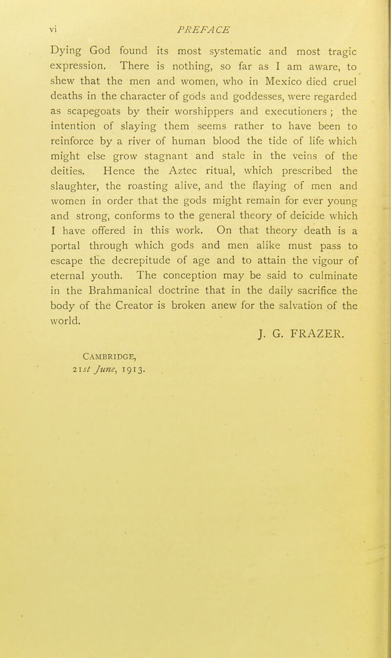 Dying God found its most systematic and most tragic expression. There is nothing, so far as I am aware, to shew that the men and women, who in Mexico died cruel deaths in the character of gods and goddesses, were regarded as scapegoats by their worshippers and executioners ; the intention of slaying them seems rather to have been to reinforce by a river of human blood the tide of life which might else grow stagnant and stale in the veins of the deities. Hence the Aztec ritual, which prescribed the slaughter, the roasting alive, and the flaying of men and women in order that the gods might remain for ever young and strong, conforms to the general theory of deicide which I have offered in this work. On that theory death is a portal through which gods and men alike must pass to escape the decrepitude of age and to attain the vigour of eternal youth. The conception may be said to culminate in the Brahmanical doctrine that in the daily sacrifice the body of the Creator is broken anew for the salvation of the world. J. G. FRAZER. Cambridge, 2 ist June, 1913.