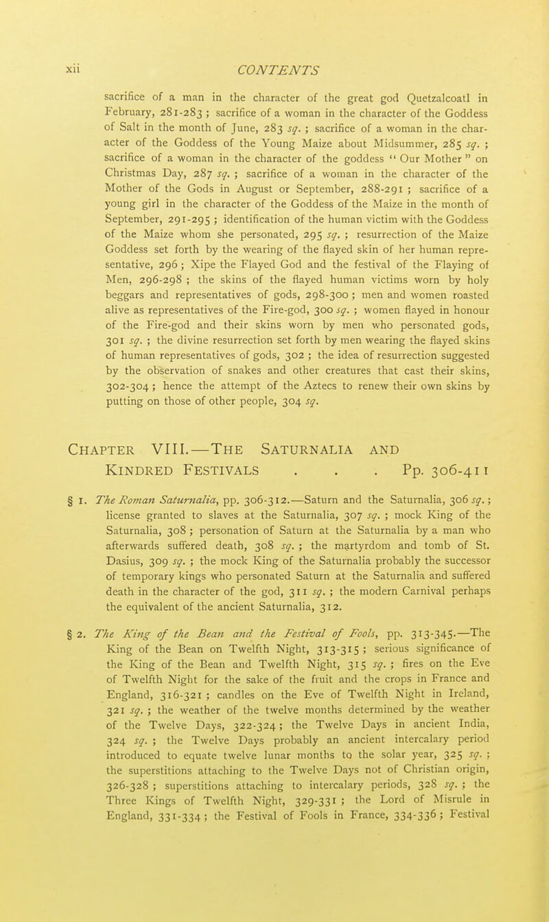 sacrifice of a man in the character of the great god QuetzalcoatI in February, 281-283 ; sacrifice of a woman in the character of the Goddess of Salt in the month of June, 283 sq. ; sacrifice of a woman in the char- acter of the Goddess of the Young Maize about Midsummer, 285 sq. ; sacrifice of a woman in the character of the goddess  Our Mother  on Christmas Day, 287 sq. ; sacrifice of a woman in the character of the Mother of the Gods in August or September, 288-291 ; sacrifice of a young girl in the character of the Goddess of the Maize in the month of September, 291-295 ; identification of the human victim with the Goddess of the Maize whom she personated, 295 sq. ; resurrection of the Maize Goddess set forth by the wearing of the flayed skin of her human repre- sentative, 296 ; Xipe the Flayed God and the festival of the Flaying of Men, 296-298 ; the skins of the flayed human victims worn by holy beggars and representatives of gods, 298-300 ; men and women roasted alive as representatives of the Fire-god, 300 sq. ; women flayed in honour of the Fire-god and their skins worn by men who personated gods, 301 sq. ; the divine resurrection set forth by men wearing the flayed skins of human representatives of gods, 302 ; the idea of resurrection suggested by the observation of snakes and other creatures that cast their skins, 302-304 ; hence the attempt of the Aztecs to renew their own skins by putting on those of other people, 304 sq. Chapter VIII.—The Saturnalia and Kindred Festivals . . . Pp. 306-411 § 1. The Roman Saturnalia, pp. 306-312.—Saturn and the Saturnalia, 306^.; license granted to slaves at the Saturnalia, 307 sq. ; mock King of the Saturnalia, 308 ; personation of Saturn at the Saturnalia by a man who afterwards suffered death, 308 sq. ; the martyrdom and tomb of St. Dasius, 309 sq. ; the mock King of the Saturnalia probably the successor of temporary kings who personated Saturn at the Saturnalia and suffered death in the character of the god, 311 sq. ; the modern Carnival perhaps the equivalent of the ancient Saturnalia, 312. § 2. The King of the Bean and the Festival of Fools, pp. 313-345.—The King of the Bean on Twelfth Night, 313-315; serious significance of the King of the Bean and Twelfth Night, 315 sq. ; fires on the Eve of Twelfth Night for the sake of the fruit and the crops in France and England, 316-321 ; candles on the Eve of Twelfth Night in Ireland, 321 sq. ; the weather of the twelve months determined by the weather of the Twelve Days, 322-324; the Twelve Days in ancient India, 324 sq. ; the Twelve Days probably an ancient intercalary period introduced to equate twelve lunar months to the solar year, 325 sq. ; the superstitions attaching to the Twelve Days not of Christian origin, 326-328 ; superstitions attaching to intercalary periods, 32S sq. ; the Three Kings of Twelfth Night, 329-331 ; the Lord of Misrule in England, 331-334; the Festival of Fools in France, 334-336; Festival