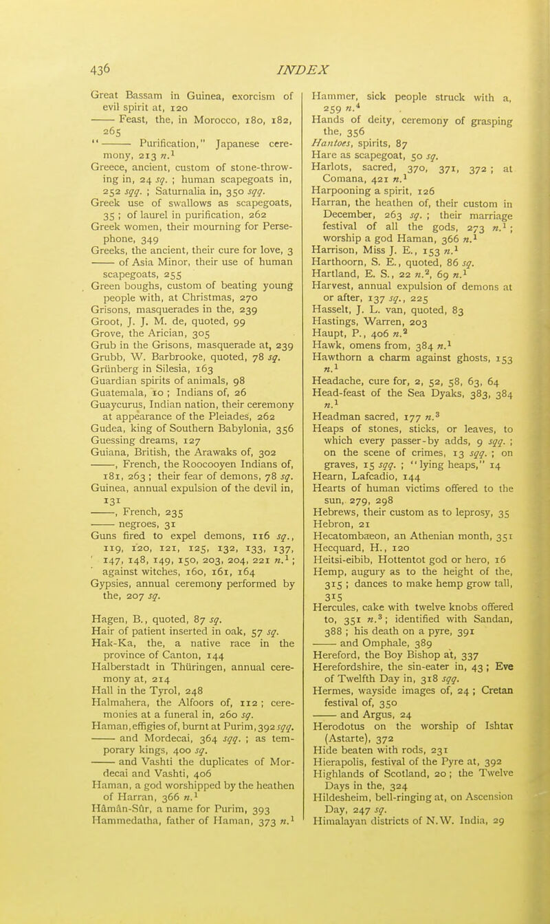 Great Bassam in Guinea, exorcism of evil spirit at, 120 Feast, the, in Morocco, 180, 182, 265  Purification, Japanese cere- mony, 213 n.x Greece, ancient, custom of stone-throw- ing in, 24 sq. ; human scapegoats in, 252 sqq. ; Saturnalia in, 350 sqq. Greek use of swallows as scapegoats, 35 ; of laurel in purification, 262 Greek women, their mourning for Perse- phone, 349 Greeks, the ancient, their cure for love, 3 of Asia Minor, their use of human scapegoats, 255 Green boughs, custom of beating young people with, at Christmas, 270 Grisons, masquerades in the, 239 Groot, J. J. M. de, quoted, 99 Grove, the Arician, 305 Grub in the Grisons, masquerade at, 239 Grubb, W. Barbrooke, quoted, 78 sq. Griinberg in Silesia, 163 Guardian spirits of animals, 98 Guatemala, 10 ; Indians of, 26 Guaycurus, Indian nation, their ceremony at appearance of the Pleiades, 262 Gudea, king of Southern Babylonia, 356 Guessing dreams, 127 Guiana, British, the Arawaks of, 302 , French, the Roocooyen Indians of, 181, 263 ; their fear of demons, 78 sq. Guinea, annual expulsion of the devil in, 131 , French, 235 negroes, 31 Guns fired to expel demons, 116 sq., ng, 120, 121, 125, 132, 133, 137, 147, 148, 149, 150, 203, 204, 221 n.1; against witches, 160, 161, 164 Gypsies, annual ceremony performed by the, 207 sq. Hagen, B., quoted, 87 sq. Hair of patient inserted in oak, 57 sq. Hak-Ka, the, a native race in the province of Canton, 144 Halberstadt in Thiiringen, annual cere- mony at, 214 Hall in the Tyrol, 248 Halmahera, the Alfoors of, 112 ; cere- monies at a funeral in, 260 sq. Haman,effigies of, burnt at Puv\m, 392 sqq. and Mordecai, 364 sqq. ; as tem- porary kings, 400 sq. and Vashti the duplicates of Mor- decai and Vashti, 406 Haman, a god worshipped by the heathen of Harran, 366 n.1 H&man-Sur, a name for Purim, 393 Hammedatha, father of Haman, 373 n.1 Hammer, sick people struck with a, 259 n.4 Hands of deity, ceremony of grasping the, 356 Hantoes, spirits, 87 Hare as scapegoat, 50 sq. Harlots, sacred, 370, 371, 372 ; at Comana, 421 n.1 Harpooning a spirit, 126 Harran, the heathen of, their custom in December, 263 sq. ; their marriage festival of all the gods, 273 n.1 ; worship a god Haman, 366 n.1 Harrison, Miss J. E., 153 n.1 Harthoorn, S. E., quoted, 86 sq. Hartland, E. S., 22 w.2, 69 n.1 Harvest, annual expulsion of demons at or after, 137 sq., 225 Hasselt, J. L. van, quoted, 83 Hastings, Warren, 203 Haupt, P., 406 «.2 Hawk, omens from, 384 k.1 Hawthorn a charm against ghosts, 153 n.1 Headache, cure for, 2, 52, 58, 63, 64 Head-feast of the Sea Dyaks, 383, 384 n.1 Headman sacred, 177 n.3 Heaps of stones, sticks, or leaves, to which every passer-by adds, 9 sqq. ; on the scene of crimes, 13 sqq. ; on graves, 15 sqq. ;  lying heaps, 14 Hearn, Lafcadio, 144 Hearts of human victims offered to the sun, 279, 298 Hebrews, their custom as to leprosy, 35 Hebron, 21 Hecatombaeon, an Athenian month, 351 Hecquard, H, 120 Heitsi-eibib, Hottentot god or hero, 16 Hemp, augury as to the height of the, 315 ; dances to make hemp grow tall, 315 Hercules, cake with twelve knobs offered to, 351 n.3; identified with Sandan, 388 ; his death on a pyre, 391 and Omphale, 389 Hereford, the Boy Bishop at, 337 Herefordshire, the sin-eater in, 43 ; Eve of Twelfth Day in, 318 sqq. Hermes, wayside images of, 24 ; Cretan festival of, 350 and Argus, 24 Herodotus on the worship of Ishtav (Astarte), 372 Hide beaten with rods, 231 Hierapolis, festival of the Pyre at, 392 Highlands of Scotland, 20 ; the Twelve Days in the, 324 Hildesheim, bell-ringing at, on Ascension Day, 247 sq. Himalayan districts of N.W. India, 29