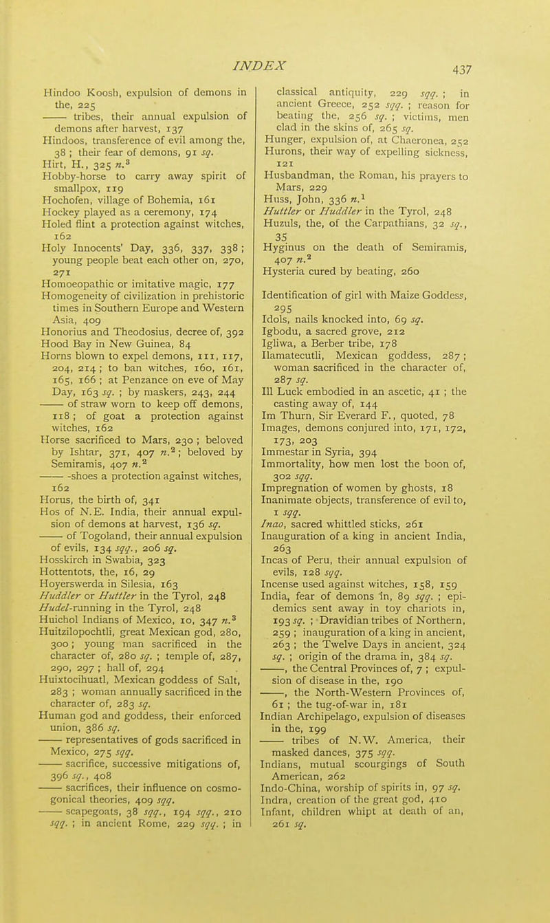 Hindoo Koosh, expulsion of demons in the, 225 tribes, their annual expulsion of demons after harvest, 137 Hindoos, transference of evil among the, 38 ; their fear of demons, 91 sq. Hirt, H., 325 n.a Hobby-horse to carry away spirit of smallpox, 119 Hochofen, village of Bohemia, 161 Hockey played as a ceremony, 174 Holed flint a protection against witches, 162 Holy Innocents' Day, 336, 337, 338; young people beat each other on, 270, 271 Homoeopathic or imitative magic, 177 Homogeneity of civilization in prehistoric times in Southern Europe and Western Asia, 409 Honorius and Theodosius, decree of, 392 Hood Bay in New Guinea, 84 Horns blown to expel demons, ill, 117, 204, 214 ; to ban witches, 160, 161, 165, 166 ; at Penzance on eve of May Day, 163 sq. ; by maskers, 243, 244 of straw worn to keep off demons, 118; of goat a protection against witches, 162 Horse sacrificed to Mars, 230 ; beloved by Ishtar, 371, 407 «.2; beloved by Semiramis, 407 «.a shoes a protection against witches, 162 Horus, the birth of, 341 Hos of N.E. India, their annual expul- sion of demons at harvest, 136 sq. of Togoland, their annual expulsion of evils, 134 sqq., 206 sq. Hosskirch in Swabia, 323 Hottentots, the, 16, 29 Hoyerswerda in Silesia, 163 Huddkr or Huttler in the Tyrol, 248 Hudel-rannmg in the Tyrol, 248 Huichol Indians of Mexico, 10, 347 n.3 Huitzilopochtli, great Mexican god, 280, 300; young man sacrificed in the character of, 280 sq. ; temple of, 287, 290, 297 ; hall of, 294 Huixtocihuatl, Mexican goddess of Salt, 283 ; woman annually sacrificed in the character of, 283 sq. Human god and goddess, their enforced union, 386 sq. representatives of gods sacrificed in Mexico, 275 sqq. sacrifice, successive mitigations of, 396 sq., 408 sacrifices, their influence on cosmo- gonical theories, 409 sqq. scapegoats, 38 sqq., 194 sqq., 210 sqq. ; in ancient Rome, 229 sqq. ; in classical antiquity, 229 sqq. ; in ancient Greece, 252 sqq. ; reason for beating the, 256 sq. ; victims, men clad in the skins of, 265 sq. Hunger, expulsion of, at Chaeronea, 252 Hurons, their way of expelling sickness, 121 Husbandman, the Roman, his prayers to Mars, 229 Huss, John, 336 n.1 Huttler or Huddler in the Tyrol, 248 Huzuls, the, of the Carpathians, 32 sq., 35 Hyginus on the death of Semiramis, 407 «.* Hysteria cured by beating, 260 Identification of girl with Maize Goddess, 295 Idols, nails knocked into, 69 sq. Igbodu, a sacred grove, 212 Igliwa, a Berber tribe, 178 Ilamatecutli, Mexican goddess, 287; woman sacrificed in the character of, 287 sq. Ill Luck embodied in an ascetic, 41 ; the casting away of, 144 Im Thurn, Sir Everard F., quoted, 78 Images, demons conjured into, 171, 172, 173- 2°3 Immestar in Syria, 394 Immortality, how men lost the boon of, 302 sqq. Impregnation of women by ghosts, 18 Inanimate objects, transference of evil to, 1 sqq. Inao, sacred whittled sticks, 261 Inauguration of a king in ancient India, 263 Incas of Peru, their annual expulsion of evils, 128 sqq. Incense used against witches, 158, 159 India, fear of demons In, 89 sqq. ; epi- demics sent away in toy chariots in, 193^. ; Dravidian tribes of Northern, 259 ; inauguration of a king in ancient, 263 ; the Twelve Days in ancient, 324 sq. ; origin of the drama in, 384 sq. , the Central Provinces of, 7 ; expul- sion of disease in the, 190 , the North-Western Provinces of, 61 ; the tug-of-war in, 181 Indian Archipelago, expulsion of diseases in the, 199 tribes of N.W. America, their masked dances, 375 sqq. Indians, mutual scourgings of South American, 262 Indo-China, worship of spirits in, 97 sq. Indra, creation of the great god, 410 Infant, children whipt at death of an, 261 sq.