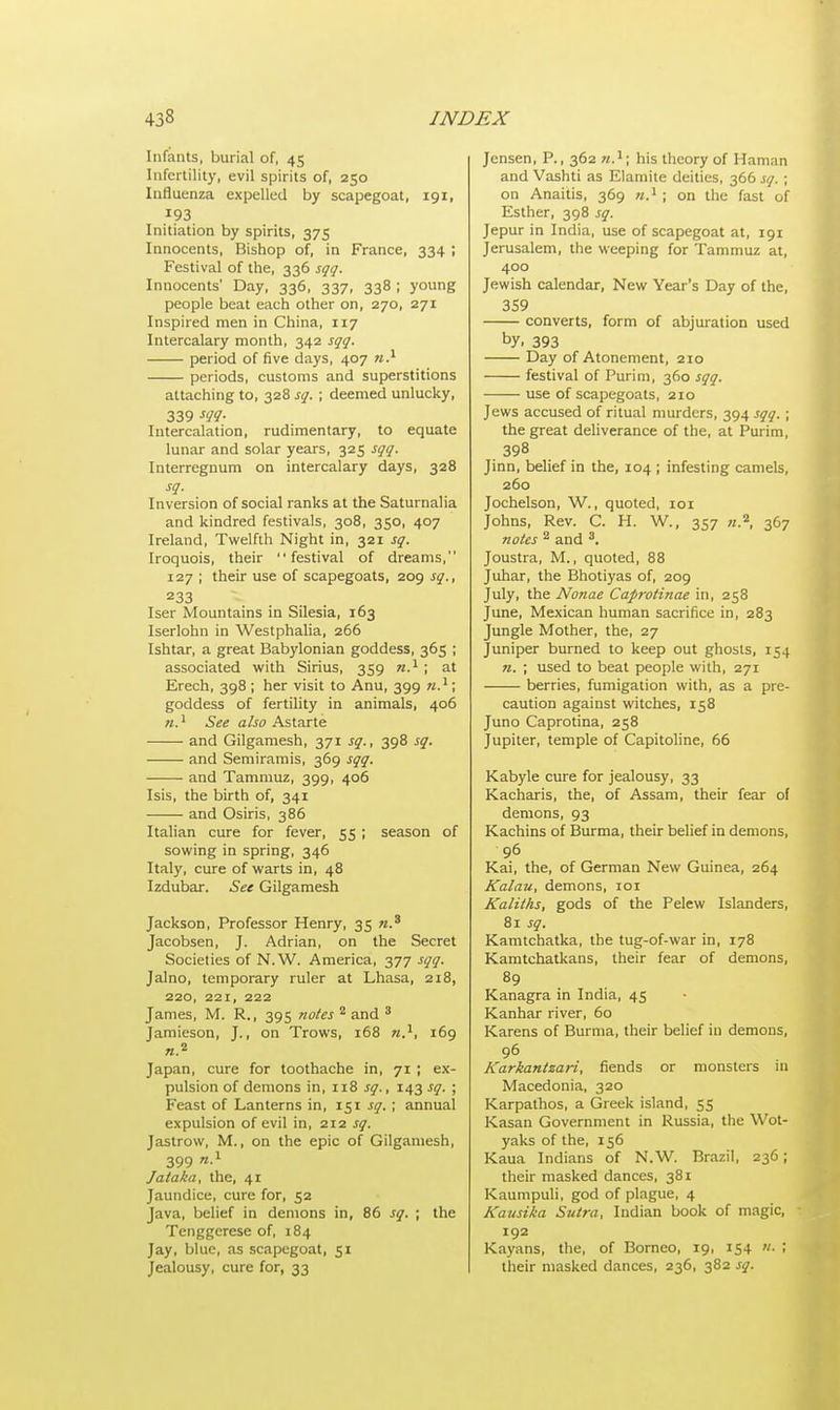Infants, burial of, 45 Infertility, evil spirits of, 250 Influenza expelled by scapegoat, 191, 193 Initiation by spirits, 375 Innocents, Bishop of, in France, 334 ; Festival of the, 336 sqq. Innocents' Day, 336, 337, 338 ; young people beat each other on, 270, 271 Inspired men in China, 117 Intercalary month, 342 sqq. period of five days, 407 n.1 periods, customs and superstitions attaching to, 328 sq. ; deemed unlucky, 339 W- Intercalation, rudimentary, to equate lunar and solar years, 325 sqq. Interregnum on intercalary days, 328 sq. Inversion of social ranks at the Saturnalia and kindred festivals, 308, 350, 407 Ireland, Twelfth Night in, 321 sq. Iroquois, their festival of dreams, 127 ; their use of scapegoats, 209 sq., 233 Iser Mountains in Silesia, 163 Iserlohn in Westphalia, 266 Ishtar, a great Babylonian goddess, 365 ; associated with Sirius, 359 n.1; at Erech, 398 ; her visit to Anu, 399 n.1; goddess of fertility in animals, 406 n.1 See also Astarte ■ and Gilgamesh, 371 sq., 398 sq. and Semiramis, 369 sqq. and Tammuz, 399, 406 Isis, the birth of, 341 and Osiris, 386 Italian cure for fever, 55 ; season of sowing in spring, 346 Italy, cure of warts in, 48 Izdubar. See Gilgamesh Jackson, Professor Henry, 35 n.3 Jacobsen, J. Adrian, on the Secret Societies of N.W. America, 377 sqq. Jalno, temporary ruler at Lhasa, 218, 220, 221, 222 James, M. R., 395 notes 2 and 3 Jamieson, J., on Trows, 168 n}, 169 «.2 Japan, cure for toothache in, 71 ; ex- pulsion of demons in, 118 sq., 143 sq. ; Feast of Lanterns in, 151 sq. ; annual expulsion of evil in, 212 sq. Jastrow, M., on the epic of Gilgamesh, 399 Jataka, the, 41 Jaundice, cure for, 52 Java, belief in demons in, 86 sq. ; the Tenggerese of, 184 Jay, blue, as scapegoat, 51 Jealousy, cure for, 33 Jensen, P., 362 n.1; his theory of Haman and Vashti as Elamite deities, 366 sq. ; on Anaitis, 369 n.\ ; on the fast of Esther, 398 sq. Jepur in India, use of scapegoat at, 191 Jerusalem, the weeping for Tammuz at, 400 Jewish calendar, New Year's Day of the, 359 converts, form of abjuration used by. 393 Day of Atonement, 210 festival of Purim, 360 sqq. ■—— use of scapegoats, 210 Jews accused of ritual murders, 394 sqq. ; the great deliverance of the, at Purim, 398 Jinn, belief in the, 104 ; infesting camels, 260 Jochelson, W., quoted, 101 Johns, Rev. C. H. W., 357 «.a, 367 notes 2 and 3. Joustra, M., quoted, 88 Juhar, the Bhotiyas of, 209 July, the Nonae Caproti?iae in, 258 June, Mexican human sacrifice in, 283 Jungle Mother, the, 27 Juniper burned to keep out ghosts, 154 n. ; used to beat people with, 271 berries, fumigation with, as a pre- caution against witches, 158 Juno Caprotina, 258 Jupiter, temple of Capitoline, 66 Kabyle cure for jealousy, 33 Kacharis, the, of Assam, their fear of demons, 93 Kachins of Burma, their belief in demons, 96 Kai, the, of German New Guinea, 264 Kalau, demons, 101 Kaliths, gods of the Pelew Islanders, 81 sq. Kamtchatka, the tug-of-war in, 178 Kamtchatkans, their fear of demons, 89 Kanagra in India, 45 Kanhar river, 60 Karens of Burma, their belief in demons, 96 Karkantzari, fiends or monsters in Macedonia, 320 Karpathos, a Greek island, 55 Kasan Government in Russia, the Wot- yaks of the, 156 Kaua Indians of N.W. Brazil, 236; their masked dances, 381 Kaumpuli, god of plague, 4 Kausika Sutra, Indian book of magic, 192 Kayans, the, of Borneo, 19, 154 ■ < their masked dances, 236, 382 sq.