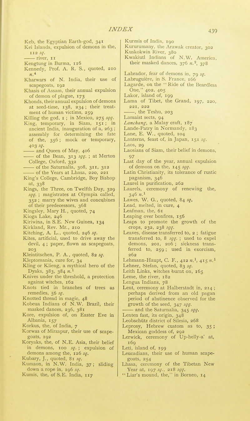 Keb, the Egyptian Earth-god, 341 Kei Islands, expulsion of demons in the, 112 sq. river, 11 Kengtung in Burma, 116 Kennedy, Prof. A. R. S., quoted, 210 n* Kharwars of N. India, their use of scapegoats, 192 Khasis of Assam, their annual expulsion of demon of plague, 173 Khonds, theirannual expulsion of demons at seed-time, 138, 234 ; their treat- ment of human victims, 259 Killing the god, 1 ; in Mexico, 275 sqq. King, temporary, in Siam, 151 ; in ancient India, inauguration of a, 263 ; assembly for determining the fate of the, 356; mock or temporary, 403 sq. and Queen of May, 406 of the Bean, 313 sqq. ; at Merton College, Oxford, 332 of the Saturnalia, 308, 311, 312 • of the Years at Lhasa, 220, 221 King's College, Cambridge, Boy Bishop at, 338 Kings, the Three, on Twelfth Day, 329 sqq. ; magistrates at Olympia called, 352 ; marry the wives and concubines of their predecessors, 368 Kingsley, Mary H., quoted, 74 Kioga Lake, 246 Kiriwina, in S.E. New Guinea, 134 Kirkland, Rev. Mr., 210 Kitching, A. L., quoted, 246 sq. Kites, artificial, used to drive away the devil, 4; paper, flown as scapegoats, 203 Kleintitschen, P. A., quoted, 82^. Kleptomania, cure for, 34 Kling or Klieng, a mythical hero of the Dyaks, 383, 384 n.1 Knives under the threshold, a protection against witches, 162 Knots tied in branches of trees as remedies, 56 sq. Knotted thread in magic, 48 Kobeua Indians of N.W. Brazil, their masked dances, 236, 381 Kore, expulsion of, on Easter Eve in Albania, 157 Korkus, the, of India, 7 Korwas of Mirzapur, their use of scape- goats, 192 Koryaks, the, of N.E. Asia, their belief in demons, 100 sq. ; expulsion of demons among the, 126 sq. Kubary, J., quoted, 81 sq. Kumaon, in N.W. India, 37 ; sliding down a rope in, 196 sq. Kumis, the, of S.E. India, 117 Kurmis of India, 190 Kururumany, the Arawak creator, 302 Kuskokwin River, 380 Kwakiutl Indians of N.W. America, their masked dances, 376 ».a, 378 Labrador, fear of demons in, 79 sq. Labruguiere, in S. France, 166 Lagarde, on the  Ride of the Beardless One, 402, 405 Lakor, island of, 199 Lama of Tibet, the Grand, 197, 220, 221, 222 , the Teshu, 203 Lamaist sects, 94 Lanchang, a Malay craft, 187 Lande-Patry in Normandy, 183 Lane, E. W., quoted, 104 Lanterns, feast of, in Japan, 151 sq. Laos, 29 Laosians of Siam, their belief in demons, 97 Last day of the year, annual expulsion of demons on the, 145 sqq. Latin Christianity, its tolerance of rustic paganism, 346 Laurel in purification, 262 Laurels, ceremony of renewing the, 346 n.1 Lawes, W. G., quoted, 84^. Lead, melted, in cure, 4 Leafman, the, 61 Leaping over bonfires, 156 Leaps to promote the growth of the crops, 232, 238 sqq. Leaves, disease transferred to, 2 ; fatigue transferred to, 8 sqq. ; used to expel demons, 201, 206 ; sickness trans- ferred to, 259 ; used in exorcism, 262 Lehmann-Haupt, C. F., 412 n,1, 415 n.1 Lehner, Stefan, quoted, 83 sq. Leith Links, witches burnt on, 165 Leme, the river, 182 Lengua Indians, 78 Lent, ceremony at Halberstadt in, 214 ; perhaps derived from an old pagan period of abstinence observed for the growth of the seed, 347 sqq. and the Saturnalia, 345 sqq. Lenten fast, its origin, 348 Leobschiitz district of Silesia, 268 Leprosy, Hebrew custom as to, 35; Mexican goddess of, 292 Lerwick, ceremony of Up-helly-a' at, 169 Leti, island of, 199 Leucadians, their use of human scape- goats, 254 Lhasa, ceremony of the Tibetan New Year at, 197 sq., 218 sqq. Liar's mound, the, in Borneo, 14