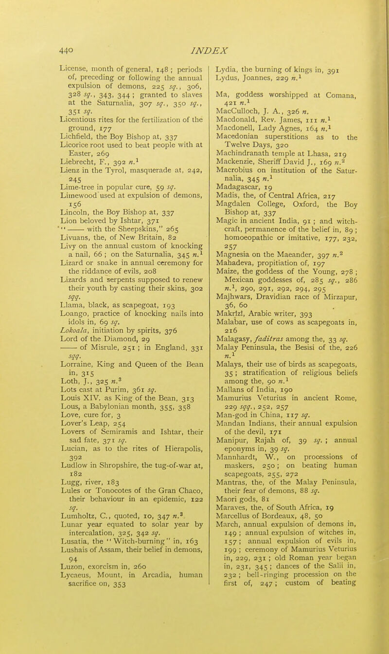 License, month of general, 148; periods of, preceding or following the annual expulsion of demons, 225 sq., 306, 328 sq., 343, 344; granted to slaves at the Saturnalia, 307 sq., 350 sq., Licentious rites for the fertilization of the ground, 177 Lichfield, the Boy Bishop at, 337 Licorice root used to beat people with at Easter, 269 Liebrecht, F., 392 n.1 Lienz in the Tyrol, masquerade at, 242, 245 Lime-tree in popular cure, 59 sq. Limewood used at expulsion of demons, 156 Lincoln, the Boy Bishop at, 337 Lion beloved by Ishtar, 371  with the Sheepskins, 265 Livuans, the, of New Britain, 82 Livy on the annual custom of knocking a nail, 66 ; on the Saturnalia, 345 n.1 Lizard or snake in annual ceremony for the riddance of evils, 208 Lizards and serpents supposed to renew their youth by casting their skins, 302 sqq. Llama, black, as scapegoat, 193 Loango, practice of knocking nails into idols in, 69 sq. Lokoala, initiation by spirits, 376 Lord of the Diamond, 29 of Misrule, 251 ; in England, 331 sqq. Lorraine, King and Queen of the Bean in, 3*5 Loth, J., 325 n.3 Lots cast at Purim, 361 sq. Louis XIV. as King of the Bean, 313 Lous, a Babylonian month, 355, 358 Love, cure for, 3 Lover's Leap, 254 Lovers of Semiramis and Ishtar, their sad fate, 371 sq. Lucian, as to the rites of Hierapolis, 392 Ludlow in Shropshire, the tug-of-war at, 182 Lugg, river, 183 Lules or Tonocotes of the Gran Chaco, their behaviour in an epidemic, 122 sq. Lumholtz, C., quoted, 10, 347 n.3 Lunar year equated to solar year by intercalation, 325, 342 sq. Lusatia, the Witch-burning in, 163 Lushais of Assam, their belief in demons, 94 Luzon, exorcism in, 260 Lycaeus, Mount, in Arcadia, human sacrifice on, 353 Lydia, the burning of kings in, 391 Lydus, Joannes, 229 n.1 Ma, goddess worshipped at Comana, 421 n.1 MacCulloch, J. A., 326 n. Macdonald, Rev. James, in n.1 Macdonell, Lady Agnes, 164 n.1 Macedonian superstitions as to the Twelve Days, 320 Machindranath temple at Lhasa, 219 Mackenzie, Sheriff David J., 169 n.'1 Macrobius on institution of the Satur- nalia, 345 n.1 Madagascar, 19 Madis, the, of Central Africa, 217 Magdalen College, Oxford, the Boy Bishop at, 337 Magic in ancient India, 91 ; and witch- craft, permanence of the belief in, 89 ; homoeopathic or imitative, 177, 232, 257 Magnesia on the Maeander, 397 n.z Mahadeva, propitiation of, 197 Maize, the goddess of the Young, 278 ; Mexican goddesses of, 285 sq., 286 n.1, 290, 291, 292, 294, 295 Majhwars, Dravidian race of Mirzapur, 36, 60 Makrlzl, Arabic writer, 393 Malabar, use of cows as scapegoats in, 216 Malagasy, faditras among the, 33 sq. Malay Peninsula, the Besisi of the, 226 Malays, their use of birds as scapegoats, 35 ; stratification of religious beliefs among the, 90 n.1 Mallans of India, 190 Mamurius Veturius in ancient Rome, 229 sqq., 252, 257 Man-god in China, 117 sq. Mandan Indians, their annual expulsion of the devil, 171 Manipur, Rajah of, 39 sq. ; annual eponyms in, 39 sq. Mannhardt, W., on processions of maskers, 250; on beating human scapegoats, 255, 272 Mantras, the, of the Malay Peninsula, their fear of demons, 88 sq. Maori gods, 81 Maraves, the, of South Africa, 19 Marcellus of Bordeaux, 48, 50 March, annual expulsion of demons in, 149 ; annual expulsion of witches in, 157; annual expulsion of evils in, 199 ; ceremony of Mamurius Veturius in, 229, 231 ; old Roman year began in, 231, 345 ; dances of the Salii in, 232; bell-ringing procession on the first of, 247; custom of beating