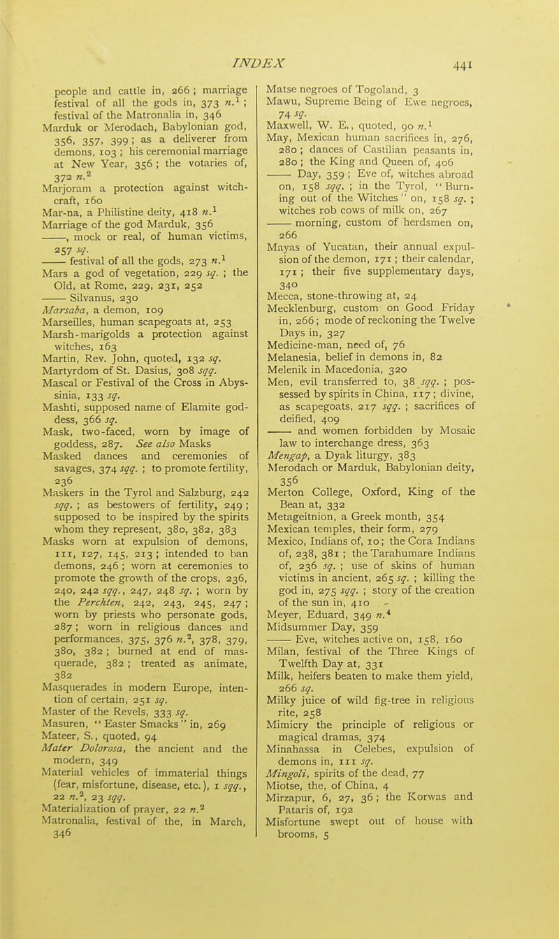 people and cattle in, 266 ; marriage festival of all the gods in. 373 n.1 ; festival of the Matronalia in, 346 Marduk or Merodach, Babylonian god, 356, 357, 399; as a deliverer from demons, 103 ; his ceremonial marriage at New Year, 356 ; the votaries of, 372 w.2 Marjoram a protection against witch- craft, 160 Mar-na, a Philistine deity, 418 n.1 Marriage of the god Marduk, 356 , mock or real, of human victims, 257 sq. festival of all the gods, 273 n.1 Mars a god of vegetation, 229 sq. ; the Old, at Rome, 229, 231, 252 Silvanus, 230 Marsaba, a demon, 109 Marseilles, human scapegoats at, 253 Marsh-marigolds a protection against witches, 163 Martin, Rev. John, quoted, 132 sq. Martyrdom of St. Dasius, 308 sqq. Mascal or Festival of the Cross in Abys- sinia, 133 sq. Mashti, supposed name of Elamite god- dess, 366 sq. Mask, two-faced, worn by image of goddess, 287. See also Masks Masked dances and ceremonies of savages, 374 sqq. ; to promote fertility, 236 Maskers in the Tyrol and Salzburg, 242 sqq. ; as bestowers of fertility, 249 ; supposed to be inspired by the spirits whom they represent, 380, 382, 383 Masks worn at expulsion of demons, in, 127, 145, 213 ; intended to ban demons, 246 ; worn at ceremonies to promote the growth of the crops, 236, 240, 242 sqq., 247, 248 sq. ; worn by the Perchten, 242, 243, 245, 247 ; worn by priests who personate gods, 287; worn in religious dances and performances, 375, 376 n.2, 378, 379, 380, 382 ; burned at end of mas- querade, 382 ; treated as animate, 382 Masquerades in modern Europe, inten- tion of certain, 251 sq. Master of the Revels, 333 sq. Masuren,  Easter Smacks in, 269 Mateer, S., quoted, 94 Mater Dolorosa, the ancient and the modern, 349 Material vehicles of immaterial things (fear, misfortune, disease, etc.), 1 sqq., 22 n.2, 23 sqq. Materialization of prayer, 22 n.2 Matronalia, festival of the, in March, 346 Matse negroes of Togoland, 3 Mawu, Supreme Being of Ewe negroes, 74 -f?- Maxwell, W. E., quoted, 90 w.1 May, Mexican human sacrifices in, 276, 280 ; dances of Castilian peasants in, 280 ; the King and Queen of, 406 Day, 359 ; Eve of, witches abroad on, 158 sqq. ; in the Tyrol, Burn- ing out of the Witches on, 158 sq. ; witches rob cows of milk on, 267 morning, custom of herdsmen on, 266 Mayas of Yucatan, their annual expul- sion of the demon, 171; their calendar, 171; their five supplementary days, 340 Mecca, stone-throwing at, 24 Mecklenburg, custom on Good Friday in, 266; mode of reckoning the Twelve Days in, 327 Medicine-man, need of, 76 Melanesia, belief in demons in, 82 Melenik in Macedonia, 320 Men, evil transferred to, 38 sqq. ; pos- sessed by spirits in China, 117 ; divine, as scapegoats, 217 sqq. ; sacrifices of deified, 409 1 and women forbidden by Mosaic law to interchange dress, 363 Mengap, a Dyak liturgy, 383 Merodach or Marduk, Babylonian deity, 3S6 Merton College, Oxford, King of the Bean at, 332 Metageitnion, a Greek month, 354 Mexican temples, their form, 279 Mexico, Indians of, 10; the Cora Indians of, 238, 381 ; the Tarahumare Indians of, 236 sq. ; use of skins of human victims in ancient, 265 sq. ; killing the god in, 275 sqq. ; story of the creation of the sun in, 410 Meyer, Eduard, 349 n.A Midsummer Day, 359 Eve, witches active on, 158, 160 Milan, festival of the Three Kings of Twelfth Day at, 331 Milk, heifers beaten to make them yield, 266 sq. Milky juice of wild fig-tree in religious rite, 258 Mimicry the principle of religious or magical dramas, 374 Minahassa in Celebes, expulsion of demons in, in sq. Mingoli, spirits of the dead, 77 Miotse, the, of China, 4 Mirzapur, 6, 27, 36 ; the Korwas and Pataris of, 192 Misfortune swept out of house with brooms, 5
