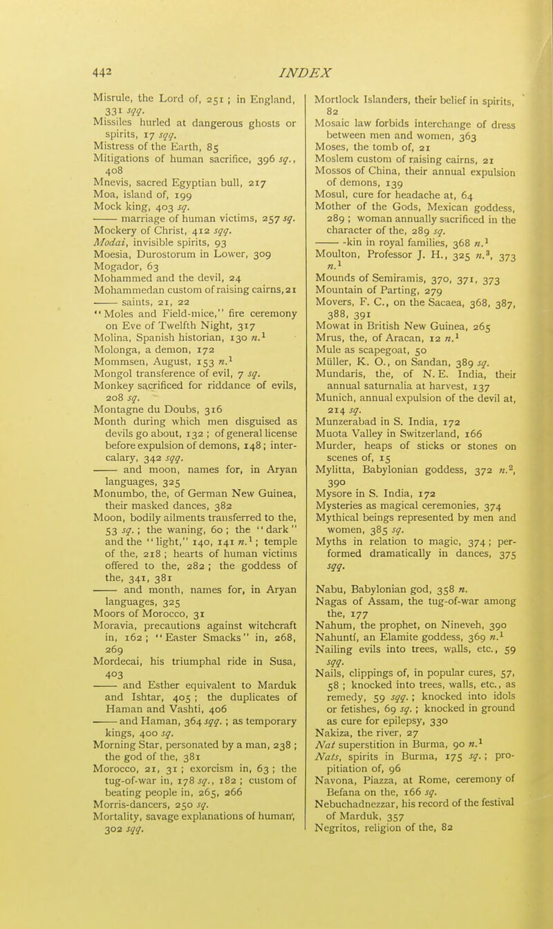 Misrule, the Lord of, 251 ; in England, 331 m- Missiles hurled at dangerous ghosts or spirits, 17 sqq. Mistress of the Earth, 85 Mitigations of human sacrifice, 396 sq., 408 Mnevis, sacred Egyptian bull, 217 Moa, island of, 199 Mock king, 403 sq. marriage of human victims, 257 sq. Mockery of Christ, 412 sqq. Modai, invisible spirits, 93 Moesia, Durostorum in Lower, 309 Mogador, 63 Mohammed and the devil, 24 Mohammedan custom of raising cairns, 21 saints, 21, 22 Moles and Field-mice, fire ceremony on Eve of Twelfth Night, 317 Molina, Spanish historian, 130 n.1 Molonga, a demon, 172 Mommsen, August, 153 n.1 Mongol transference of evil, 7 sq. Monkey sacrificed for riddance of evils, 208 sq. Montagne du Doubs, 316 Month during which men disguised as devils go about, 132 ; of general license before expulsion of demons, 148; inter- calary, 342 sqq. and moon, names for, in Aryan languages, 325 Monumbo, the, of German New Guinea, their masked dances, 382 Moon, bodily ailments transferred to the, S3 si-! 'he waning, 60; the dark and the light, 140, 141 n.1; temple of the, 218 ; hearts of human victims offered to the, 282 ; the goddess of the, 341, 381 and month, names for, in Aryan languages, 325 Moors of Morocco, 31 Moravia, precautions against witchcraft in, 162; Easter Smacks in, 268, 269 Mordecai, his triumphal ride in Susa, 403 and Esther equivalent to Marduk and Ishtar, 405 ; the duplicates of Haman and Vashti, 406 and Haman, 364 sqq. ; as temporary kings, 400 sq. Morning Star, personated by a man, 238 ; the god of the, 381 Morocco, 2i, 31 ; exorcism in, 63 ; the tug-of-war in, 178 sq., 182 ; custom of beating people in, 265, 266 Morris-dancers, 250 sq. Mortality, savage explanations of human', 302 sqq. Mortlock Islanders, their belief in spirits 82 Mosaic law forbids interchange of dress between men and women, 363 Moses, the tomb of, 21 Moslem custom of raising cairns, 21 Mossos of China, their annual expulsion of demons, 139 Mosul, cure for headache at, 64 Mother of the Gods, Mexican goddess, 289 ; woman annually sacrificed in the character of the, 289 sq. -kin in royal families, 368 n.1 Moulton, Professor J. H., 325 «.8, 373 n.1 Mounds ofSemiramis, 370, 371, 373 Mountain of Parting, 279 Movers, F. C, on the Sacaea, 368, 387, 388, 391 Mowat in British New Guinea, 265 Mrus, the, of Aracan, 12 n.1 Mule as scapegoat, 50 Miiller, K. O., on Sandan, 389 sq. Mundaris, the, of N. E. India, their annual saturnalia at harvest, 137 Munich, annual expulsion of the devil at, 214 sq. Munzerabad in S. India, 172 Muota Valley in Switzerland, 166 Murder, heaps of sticks or stones on scenes of, 15 Mylitta, Babylonian goddess, 372 «.2, 39° Mysore in S. India, 172 Mysteries as magical ceremonies, 374 Mythical beings represented by men and women, 385 sq. Myths in relation to magic, 374; per- formed dramatically in dances, 375 sqq. Nabu, Babylonian god, 358 n. Nagas of Assam, the tug-of-war among the, 177 Nahum, the prophet, on Nineveh, 390 Nahuntf, an Elamite goddess, 369 n.1 Nailing evils into trees, walls, etc., 59 sqq. Nails, clippings of, in popular cures, 57, 58 ; knocked into trees, walls, etc., as remedy, 59 sqq. ; knocked into idols or fetishes, 69 sq. ; knocked in ground as cure for epilepsy, 330 Nakiza, the river, 27 Nat superstition in Burma, 90 n.1 Nals, spirits in Burma, 175 sq. ; pro- pitiation of, 96 Navona, Piazza, at Rome, ceremony of Befana on the, 166 sq. Nebuchadnezzar, his record of the festival of Marduk, 357 Negritos, religion of the, 82
