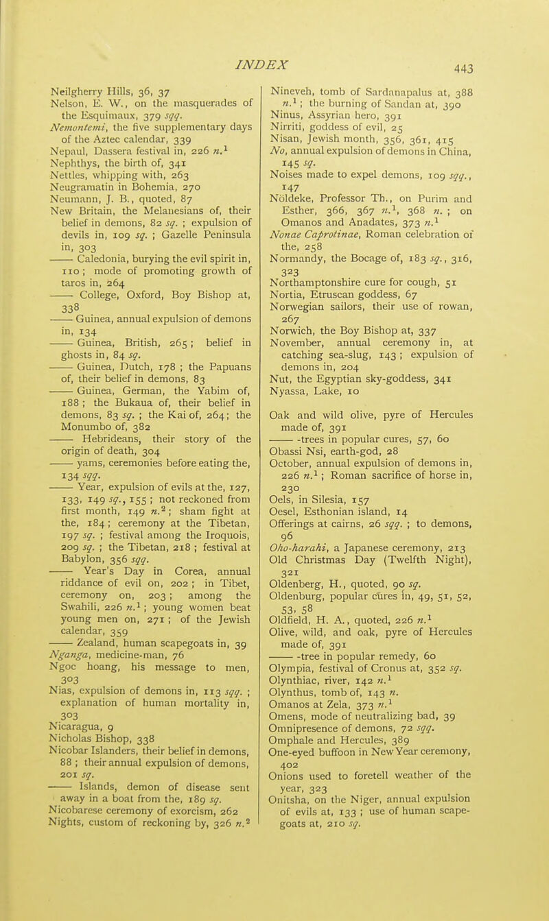 Neilgherry Hills, 36, 37 Nelson, E. W., on the masquerades of the Esquimaux, 379 sqq. Nemontemi, the five supplementary days of the Aztec calendar, 339 Nepaul, Dassera festival in, 226 n.1 Nephthys, the birth of, 341 Nettles, whipping with, 263 Neugramatin in Bohemia, 270 Neumann, J. B., quoted, 87 New Britain, the Melanesians of, their belief in demons, 82 sq. ; expulsion of devils in, 109 sq. ; Gazelle Peninsula in, 303 Caledonia, burying the evil spirit in, 110; mode of promoting growth of taros in, 264 College, Oxford, Boy Bishop at, 338 -—■ Guinea, annual expulsion of demons in, 134 Guinea, British, 265 ; belief in ghosts in, 84 sq. Guinea, Dutch, 178 ; the Papuans of, their belief in demons, 83 Guinea, German, the Yabim of, 188 ; the Bukaua of, their belief in demons, 83 sq. ; the Kai of, 264; the Monumbo of, 382 Hebrideans, their story of the origin of death, 304 yams, ceremonies before eating the, 134 sqq. Year, expulsion of evils at the, 127, 133, 149 sq.} 155 ; not reckoned from first month, 149 rc.2; sham fight at the, 184; ceremony at the Tibetan, 197 sq. ; festival among the Iroquois, 209 sq. ; the Tibetan, 218 ; festival at Babylon, 356 sqq. Year's Day in Corea, annual riddance of evil on, 202 ; in Tibet, ceremony on, 203 ; among the Swahili, 226 w.1 ; young women beat young men on, 271 ; of the Jewish calendar, 359 Zealand, human scapegoats in, 39 Nga?iga, medicine-man, 76 Ngoc hoang, his message to men, 303 Nias, expulsion of demons in, 113 sqq. ; explanation of human mortality in, 303 Nicaragua, 9 Nicholas Bishop, 338 Nicobar Islanders, their belief in demons, 88 ; their annual expulsion of demons, 201 sq. Islands, demon of disease sent away in a boat from the, 189 sq. Nicobarese ceremony of exorcism, 262 Nights, custom of reckoning by, 326 «.2 Nineveh, tomb of Sardanapalus at, 388 n.1; the burning of Sandan at, 390 Ninus, Assyrian hero, 391 Nirriti, goddess of evil, 25 Nisan, Jewish month, 356, 361, 415 No, annual expulsion of demons in China, 145 sq. Noises made to expel demons, 109 sqq., 147 Noldeke, Professor Th., on Purim and Esther, 366, 367 n.1, 368 n. ; on Omanos and Anadates, 373 n.x Nonae Caproiinae, Roman celebration of the, 258 Normandy, the Bocage of, 183 sq., 316, 323 Northamptonshire cure for cough, 51 Nortia, Etruscan goddess, 67 Norwegian sailors, their use of rowan, 267 Norwich, the Boy Bishop at, 337 November, annual ceremony in, at catching sea-slug, 143 ; expulsion of demons in, 204 Nut, the Egyptian sky-goddess, 341 Nyassa, Lake, 10 Oak and wild olive, pyre of Hercules made of, 391 trees in popular cures, 57, 60 Obassi Nsi, earth-god, 28 October, annual expulsion of demons in, 226 n.1; Roman sacrifice of horse in, 230 Oels, in Silesia, 157 Oesel, Esthonian island, 14 Offerings at cairns, 26 sqq. ; to demons, 96 Oho-harahi, a Japanese ceremony, 213 Old Christmas Day (Twelfth Night), 321 Oldenberg, H., quoted, 90^. Oldenburg, popular cures in, 49, 51, 52, S3. 58 Oldfield, H. A., quoted, 226 n.1 Olive, wild, and oak, pyre of Hercules made of, 391 tree in popular remedy, 60 Olympia, festival of Cronus at, 352 sq. Olynthiac, river, 142 n.1 Olynthus, tomb of, 143 n. Omanos at Zela, 373 n.1 Omens, mode of neutralizing bad, 39 Omnipresence of demons, 72 sqq. Omphale and Hercules, 389 One-eyed buffoon in New Year ceremony, 402 Onions used to foretell weather of the year, 323 Onitsha, on the Niger, annual expulsion of evils at, 133 ; use of human scape- goats at, 210 sq.