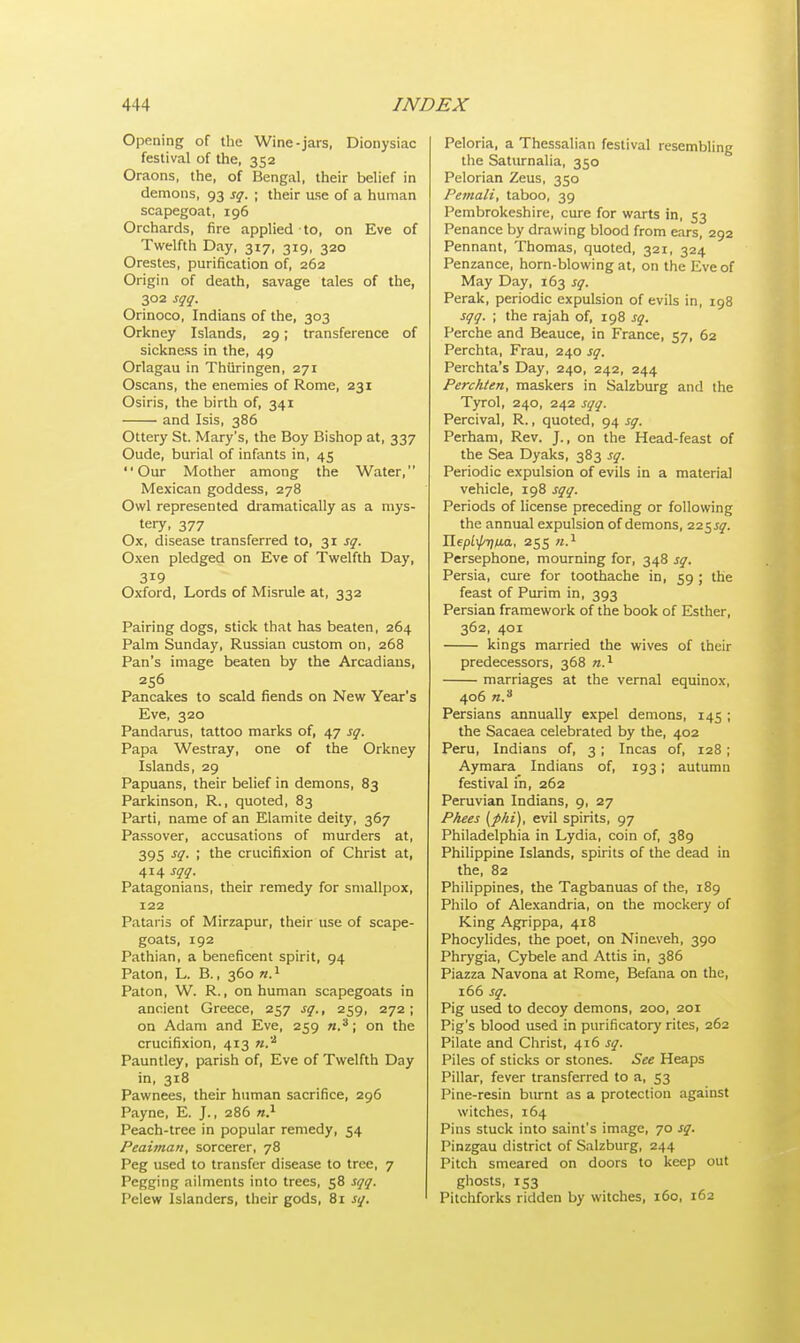 Opening of the Wine-jars, Dionysiac festival of the, 352 Oraons, the, of Bengal, their belief in demons, 93 sq. ; their use of a human scapegoat, 196 Orchards, fire applied to, on Eve of Twelfth Day, 317, 319, 320 Orestes, purification of, 262 Origin of death, savage tales of the, 302 sqq. Orinoco, Indians of the, 303 Orkney Islands, 29; transference of sickness in the, 49 Orlagau in Thiiringen, 271 Oscans, the enemies of Rome, 231 Osiris, the birth of, 341 and Isis, 386 Ottery St. Mary's, the Boy Bishop at, 337 Oude, burial of infants in, 45 Our Mother among the Water, Mexican goddess, 278 Owl represented dramatically as a mys- tery, 377 Ox, disease transferred to, 31 sq. Oxen pledged on Eve of Twelfth Day, 319 Oxford, Lords of Misrule at, 332 Pairing dogs, stick that has beaten, 264 Palm Sunday, Russian custom on, 268 Pan's image beaten by the Arcadians, 256 Pancakes to scald fiends on New Year's Eve, 320 Pandarus, tattoo marks of, 47 sq. Papa Westray, one of the Orkney Islands, 29 Papuans, their belief in demons, 83 Parkinson, R., quoted, 83 Parti, name of an Elamite deity, 367 Passover, accusations of murders at, 395 si- i tne crucifixion of Christ at, 414 sqq. Patagonians, their remedy for smallpox, 122 Pataris of Mirzapur, their use of scape- goats, 192 Pathian, a beneficent spirit, 94 Paton, L. B., 360 n.1 Paton, W. R., on human scapegoats in ancient Greece, 257 sq., 259, 272; on Adam and Eve, 259 n.3; on the crucifixion, 413 n.'2 Pauntley, parish of, Eve of Twelfth Day in, 318 Pawnees, their human sacrifice, 296 Payne, E. J., 286 n.1 Peach-tree in popular remedy, 54 Peaima/i, sorcerer, 78 Peg used to transfer disease to tree, 7 Pegging ailments into trees, 58 sqq. Pelew Islanders, their gods, 81 sq. Peloria, a Thessalian festival resembling the Saturnalia, 350 Pelorian Zeus, 350 Pemali, taboo, 39 Pembrokeshire, cure for warts in, 53 Penance by drawing blood from ears, 292 Pennant, Thomas, quoted, 321, 324 Penzance, horn-blowing at, on the Eve of May Day, 163 sq. Perak, periodic expulsion of evils in, 198 sqq. ; the rajah of, 198 sq. Perche and Beauce, in France, 57, 62 Perchta, Frau, 240 sq. Perchta's Day, 240, 242, 244 Perchten, maskers in Salzburg and the Tyrol, 240, 242 sqq. Percival, R., quoted, 94 sq. Perham, Rev. J., on the Head-feast of the Sea Dyaks, 383 sq. Periodic expulsion of evils in a material vehicle, 198 sqq. Periods of license preceding or following the annual expulsion of demons, 225^. Ilepii/'Tjwa, 255 n.1 Persephone, mourning for, 348 sq. Persia, cure for toothache in, 59 ; the feast of Purim in, 393 Persian framework of the book of Esther, 362, 401 kings married the wives of their predecessors, 368 n.1 marriages at the vernal equinox, 406 n.3 Persians annually expel demons, 145 ; the Sacaea celebrated by the, 402 Peru, Indians of, 3 ; Incas of, 128 ; Aymara Indians of, 193; autumn festival in, 262 Peruvian Indians, 9, 27 Phees {phi), evil spirits, 97 Philadelphia in Lydia, coin of, 389 Philippine Islands, spirits of the dead in the, 82 Philippines, the Tagbanuas of the, 189 Philo of Alexandria, on the mockery of King Agrippa, 418 Phocylides, the poet, on Nineveh, 390 Phrygia, Cybele and Attis in, 386 Piazza Navona at Rome, Befana on the, 166 sq. Pig used to decoy demons, 200, 201 Pig's blood used in purificatory rites, 262 Pilate and Christ, 416 sq. Piles of sticks or stones. See Heaps Pillar, fever transferred to a, 53 Pine-resin burnt as a protection against witches, 164 Pins stuck into saint's image, 70 sq. Pinzgau district of Salzburg, 244 Pitch smeared on doors to keep out ghosts, 153 Pitchforks ridden by witches, 160, 162