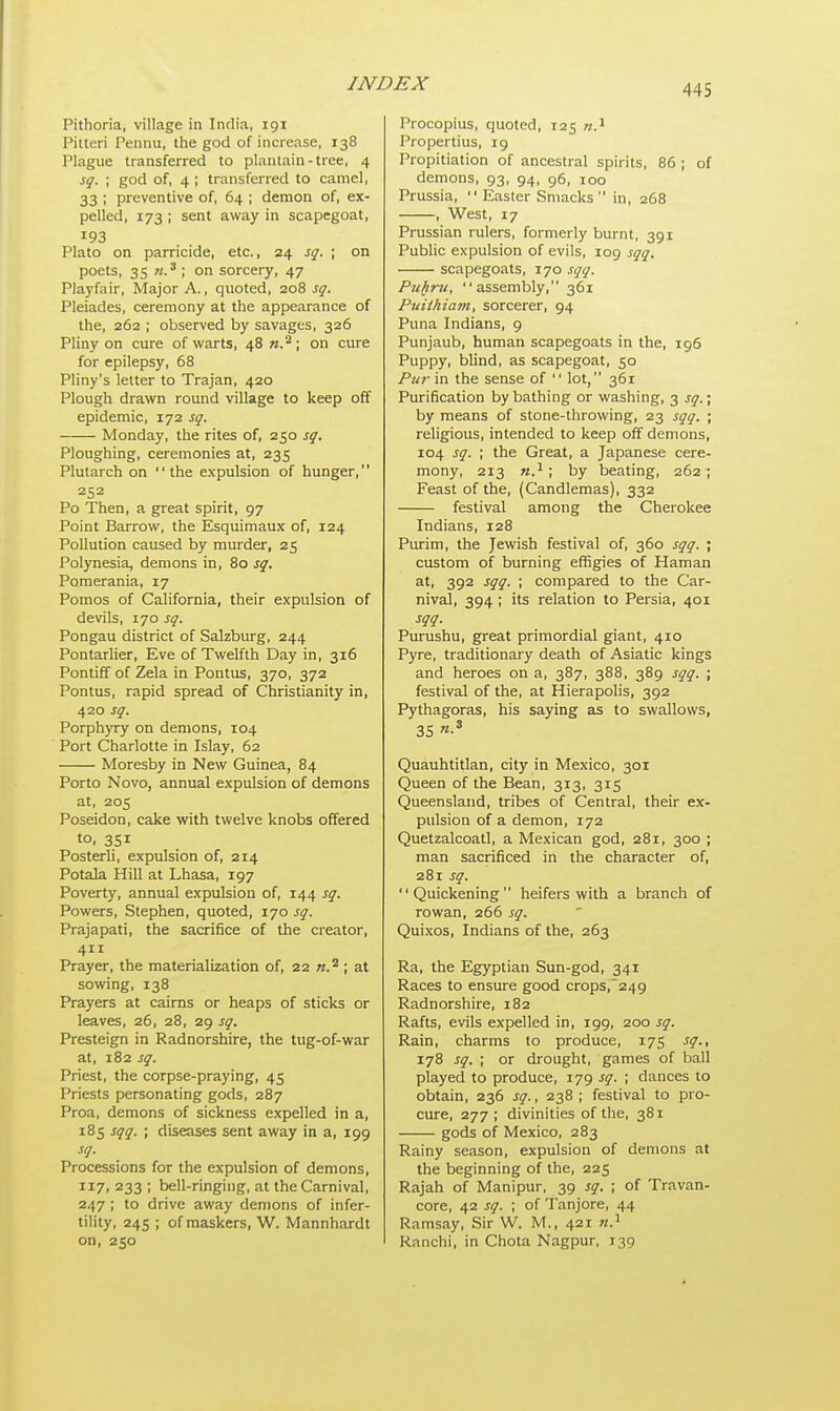 Pithoria, village in India, 191 Pilteri Pennu, the god of increase, 138 Plague transferred to plantain-tree, 4 sq. ; god of, 4; transferred to camel, 33 ; preventive of, 64 ; demon of, ex- pelled, 173 ; sent away in scapegoat, IQ3 Plato on parricide, etc., 24 sq. ; on poets, 35 n.3 ; on sorcery, 47 Playfair, Major A., quoted, 208 sq. Pleiades, ceremony at the appearance of the, 262 ; observed by savages, 326 Pliny on cure of warts, 48 «.2 ; on cure for epilepsy, 68 Pliny's letter to Trajan, 420 Plough drawn round village to keep off epidemic, 172 sq. Monday, the rites of, 250 sq. Ploughing, ceremonies at, 235 Plutarch on the expulsion of hunger, 252 Po Then, a great spirit, 97 Point Barrow, the Esquimaux of, 124 Pollution caused by murder, 25 Polynesia, demons in, 80 sq. Pomerania, 17 Pomos of California, their expulsion of devils, 170 sq. Pongau district of Salzburg, 244 Pontarlier, Eve of Twelfth Day in, 316 Pontiff of Zela in Pontus, 370, 372 Pontus, rapid spread of Christianity in, 420 sq. Porphyry on demons, 104 Port Charlotte in Islay, 62 Moresby in New Guinea, 84 Porto Novo, annual expulsion of demons at, 205 Poseidon, cake with twelve knobs offered to, 351 Posterli, expulsion of, 214 Potala Hill at Lhasa, 197 Poverty, annual expulsion of, 144 sq. Powers, Stephen, quoted, 170 sq. Prajapati, the sacrifice of the creator, 411 Prayer, the materialization of, 22 n.2 ; at sowing, 138 Prayers at cairns or heaps of sticks or leaves, 26, 28, 29 sq. Presteign in Radnorshire, the tug-of-war at, 182 sq. Priest, the corpse-praying, 45 Priests personating gods, 287 Proa, demons of sickness expelled in a, 185 sqq. ; diseases sent away in a, 199 sq. Processions for the expulsion of demons, 117, 233 ; bell-ringing, at the Carnival, 247 ; to drive away demons of infer- tility, 245 ; of maskers, W. Mannhardt on, 250 Procopius, quoted, 125 n.1 Propertius, 19 Propitiation of ancestral spirits, 86 ; of demons, 93, 94, 96, 100 Prussia,  Easter Smacks in, 268 , West, 17 Prussian rulers, formerly burnt, 391 Public expulsion of evils, 109 sqq. scapegoats, 170 sqq. Pufiru, assembly, 361 Puiihiam, sorcerer, 94 Puna Indians, 9 Punjaub, human scapegoats in the, 196 Puppy, blind, as scapegoat, 50 Pur in the sense of  lot, 361 Purification by bathing or washing, 3 sq. • by means of stone-throwing, 23 sqq. ; religious, intended to keep off demons, 104 sq. ; the Great, a Japanese cere- mony, 213 n.1; by beating, 262 ; Feast of the, (Candlemas), 332 festival among the Cherokee Indians, 128 Purim, the Jewish festival of, 360 sqq. ; custom of burning effigies of Haman at, 392 sqq. ; compared to the Car- nival, 394; its relation to Persia, 401 sqq. Purushu, great primordial giant, 410 Pyre, traditionary death of Asiatic kings and heroes on a, 387, 388, 389 sqq. ; festival of the, at Hierapolis, 392 Pythagoras, his saying as to swallows, 35 Quauhtitlan, city in Mexico, 301 Queen of the Bean, 313, 315 Queensland, tribes of Central, their ex- pulsion of a demon, 172 Quetzalcoatl, a Mexican god, 281, 300 ; man sacrificed in the character of, 281 sq. Quickening heifers with a branch of rowan, 266 sq. Quixos, Indians of the, 263 Ra, the Egyptian Sun-god, 341 Races to ensure good crops,249 Radnorshire, 182 Rafts, evils expelled in, 199, 200 sq. Rain, charms to produce, 175 sq., 178 sq. ; or drought, games of ball played to produce, 179 sq. ; dances to obtain, 236 sq., 238 ; festival to pro- cure, 277 ; divinities of the, 381 gods of Mexico, 283 Rainy season, expulsion of demons at the beginning of the, 225 Rajah of Manipur, 39 sq. ; of Travan- core, 42 sq. ; of Tanjore, 44 Ramsay, Sir W. M., 421 n.1 Ranchi, in Chota Nagpur, 139