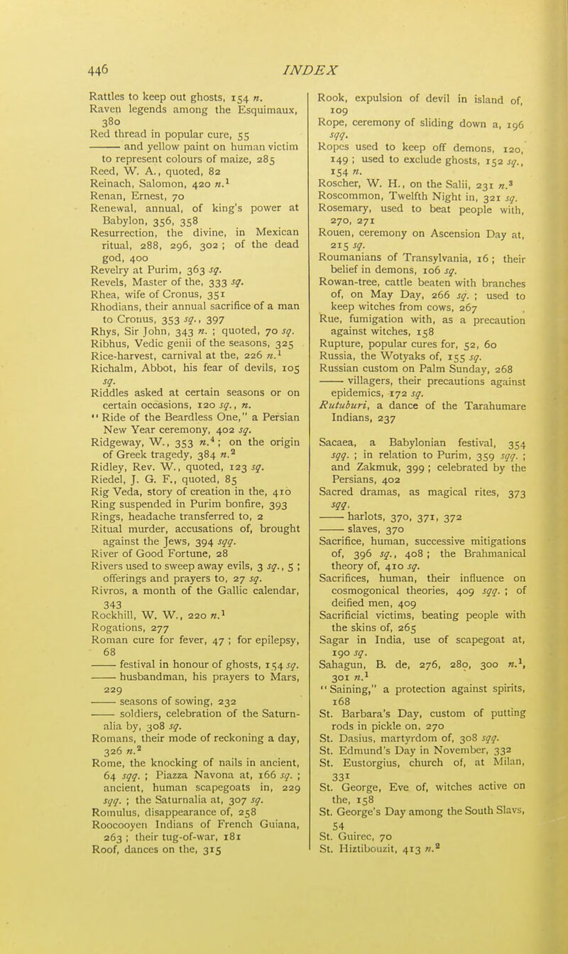 Rattles to keep out ghosts, 154 n. Raven legends among the Esquimaux, 380 Red thread in popular cure, 55 and yellow paint on human victim to represent colours of maize, 285 Reed, W. A., quoted, 82 Reinach, Salomon, 420 n.1 Renan, Ernest, 70 Renewal, annual, of king's power at Babylon, 356, 358 Resurrection, the divine, in Mexican ritual, 288, 296, 302 ; of the dead god, 400 Revelry at Purim, 363 sq. Revels, Master of the, 333 sq. Rhea, wife of Cronus, 351 Rhodians, their annual sacrifice of a man to Cronus, 353 sq., 397 Rhys, Sir John, 343 n. ; quoted, 70 sq. Ribhus, Vedic genii of the seasons, 325 Rice-harvest, carnival at the, 226 n.1 Richalm, Abbot, his fear of devils, 105 sq. Riddles asked at certain seasons or on certain occasions, 120 sq., n.  Ride of the Beardless One, a Persian New Year ceremony, 402 sq. Ridgeway, W., 353 ».4 ; on the origin of Greek tragedy, 384 ».a Ridley, Rev. W., quoted, 123 sq. Riedel, J. G. F., quoted, 85 Rig Veda, story of creation in the, 410 Ring suspended in Purim bonfire, 393 Rings, headache transferred to, 2 Ritual murder, accusations of, brought against the Jews, 394 sqq. River of Good Fortune, 28 Rivers used to sweep away evils, 3 sq., 5 ; offerings and prayers to, 27 sq. Rivros, a month of the Gallic calendar, 343 Rockhill, W. W., 220 n.1 Rogations, 277 Roman cure for fever, 47 ; for epilepsy, 68 festival in honour of ghosts, 154 sq. husbandman, his prayers to Mars, 229 seasons of sowing, 232 soldiers, celebration of the Saturn- alia by, 308 sq. Romans, their mode of reckoning a day, 326 n.2 Rome, the knocking of nails in ancient, 64 sqq. ; Piazza Navona at, 166 sq. ; ancient, human scapegoats in, 229 sqq. ; the Saturnalia at, 307 sq. Romulus, disappearance of, 258 Roocooyen Indians of French Guiana, 263 ; their tug-of-war, 181 Roof, dances on the, 315 Rook, expulsion of devil in island of, 109 Rope, ceremony of sliding down a, 196 sqq. Ropes used to keep off demons, 120, 149 ; used to exclude ghosts, 152 sq., 154 n. Roscher, W. H., on the Salii, 231 n.3 Roscommon, Twelfth Night in, 321 sq. Rosemary, used to beat people with, 270, 271 Rouen, ceremony on Ascension Day at, 215 sq. Roumanians of Transylvania, 16 ; their belief in demons, 106 sq. Rowan-tree, cattle beaten with branches of, on May Day, 266 sq. ; used to keep witches from cows, 267 Rue, fumigation with, as a precaution against witches, 158 Rupture, popular cures for, 52, 60 Russia, the Wotyaks of, 155 sq. Russian custom on Palm Sunday, 268 villagers, their precautions against epidemics, 172 sq. Rutuburi, a dance of the Tarahumare Indians, 237 Sacaea, a Babylonian festival, 354 sqq. ; in relation to Purim, 359 sqq. ; and Zakmuk, 399 ; celebrated by the Persians, 402 Sacred dramas, as magical rites, 373 sqq, harlots, 370, 371, 372 slaves, 370 Sacrifice, human, successive mitigations of, 396 sq., 408; the Brahmanical theory of, 410 sq. Sacrifices, human, their influence on cosmogonical theories, 409 sqq. ; of deified men, 409 Sacrificial victims, beating people with the skins of, 265 Sagar in India, use of scapegoat at, 190 sq. Sahagun, B. de, 276, 280, 300 n.1, 301 n.1 Saining, a protection against spirits, 168 St. Barbara's Day, custom of putting rods in pickle on, 270 St. Dasius, martyrdom of, 308 sqq. St. Edmund's Day in November, 332 St. Eustorgius, church of, at Milan, 331 St. George, Eve of, witches active on the, 158 St. George's Day among the South Slavs, 54 St. Guirec, 70 St. Hiztibouzit, 413 ».8
