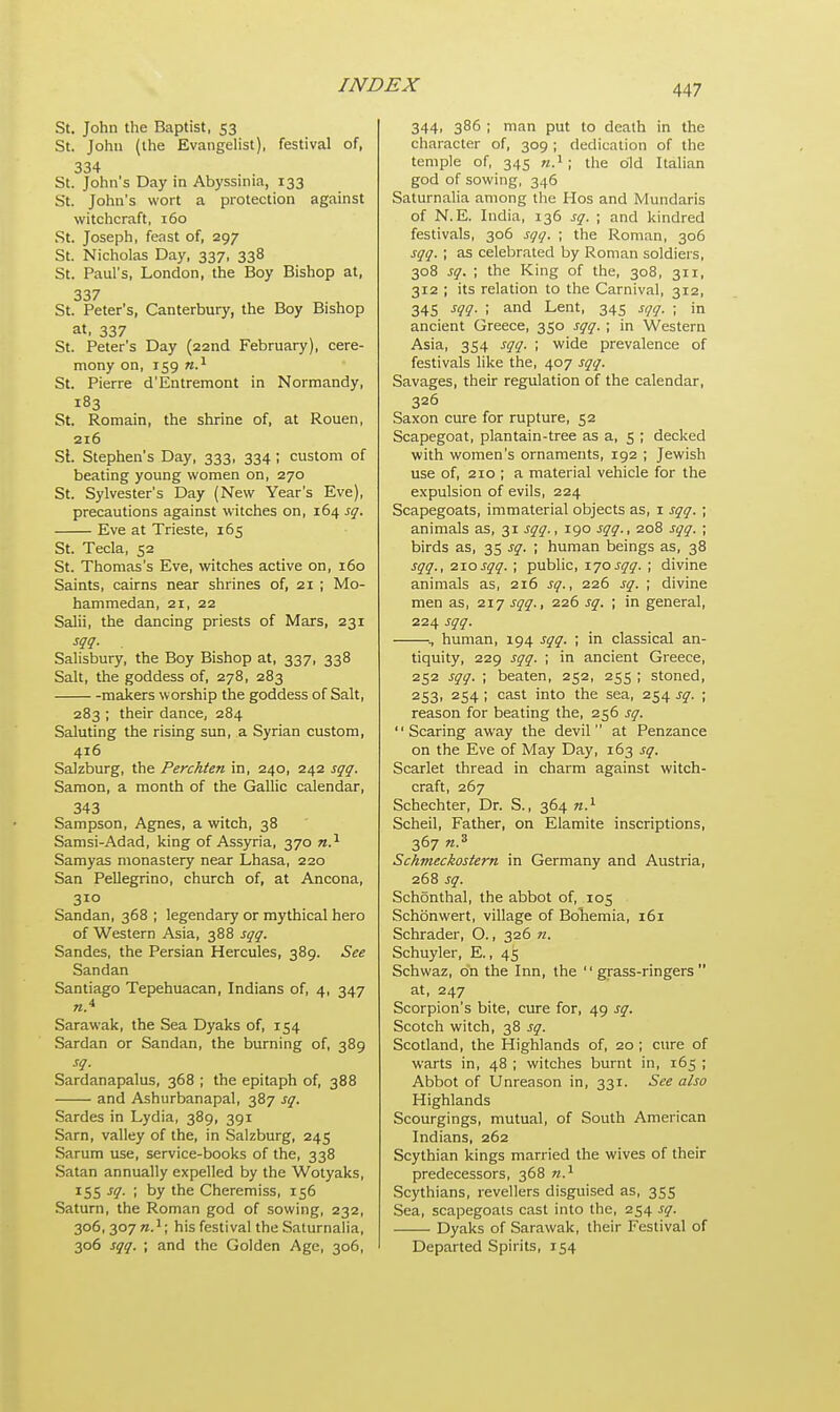 St. John the Baptist, 53 St. John (the Evangelist), festival of, 334 St. John's Day in Abyssinia, 133 St. John's wort a protection against witchcraft, 160 St. Joseph, feast of, 297 St. Nicholas Day, 337, 338 St. Paul's, London, the Boy Bishop at, 337 St. Peter's, Canterbury, the Boy Bishop at, 337 St. Peter's Day (22nd February), cere- mony on, 159 n.1 St. Pierre d'Entremont in Normandy, 183 St. Romain, the shrine of, at Rouen, 216 St. Stephen's Day, 333, 334; custom of beating young women on, 270 St. Sylvester's Day (New Year's Eve), precautions against witches on, 164 sq. Eve at Trieste, 165 St. Tecla, 52 St. Thomas's Eve, witches active on, 160 Saints, cairns near shrines of, 21 ; Mo- hammedan, 21, 22 Salii, the dancing priests of Mars, 231 sqq. . Salisbury, the Boy Bishop at, 337, 338 Salt, the goddess of, 278, 283 makers worship the goddess of Salt, 283 ; their dance, 284 Saluting the rising sun, a Syrian custom, 416 Salzburg, the Perchten in, 240, 242 sqq, Samon, a month of the Gallic calendar, 343 Sampson, Agnes, a witch, 38 Samsi-Adad, king of Assyria, 370 n.x Samyas monastery near Lhasa, 220 San Pellegrino, church of, at Ancona, 310 Sandan, 368 ; legendary or mythical hero of Western Asia, 388 sqq. Sandes, the Persian Hercules, 389. See Sandan Santiago Tepehuacan, Indians of, 4, 347 n.4 Sarawak, the Sea Dyaks of, 154 Sardan or Sandan, the burning of, 389 sq. Sardanapalus, 368 ; the epitaph of, 388 and Ashurbanapal, 387 sq. Sardes in Lydia, 389, 391 Sarn, valley of the, in Salzburg, 245 Sarum use, service-books of the, 338 Satan annually expelled by the Wotyaks, 155 sq. ; by the Cheremiss, 156 Saturn, the Roman god of sowing, 232, 306, 307 n.1; his festival the Saturnalia, 306 sqq. ; and the Golden Age, 306, 344, 386 ; man put to death in the character of, 309 ; dedication of the temple of, 345 n.1 ; the old Italian god of sowing, 346 Saturnalia among the Hos and Mundaris of N. E. India, 136 sq. ; and kindred festivals, 306 sqq. ; the Roman, 306 sqq. ; as celebrated by Roman soldiers, 308 sq. ; the King of the, 308, 311, 312 ; its relation to the Carnival, 312, 345 sqq. ; and Lent, 345 sqq. ; in ancient Greece, 350 sqq. ; in Western Asia, 354 sqq. ; wide prevalence of festivals like the, 407 sqq. Savages, their regulation of the calendar, 326 Saxon cure for rupture, 52 Scapegoat, plantain-tree as a, 5 ; decked with women's ornaments, 192 ; Jewish use of, 210 ; a material vehicle for the expulsion of evils, 224 Scapegoats, immaterial objects as, 1 sqq. ; animals as, 31 sqq., 190 sqq., 208 sqq. ; birds as, 35 sq. ; human beings as, 38 sqq., 210sqq. ; public, 170sqq. ; divine animals as, 216 sq., 226 sq. ; divine men as, 217 sqq., 226 sq. ; in general, 224 sqq. ., human, 194 sqq. ; in classical an- tiquity, 229 sqq. ; in ancient Greece, 252 sqq. ; beaten, 252, 255 ; stoned, 253, 254 ; cast into the sea, 254 sq. ; reason for beating the, 256 sq. Scaring away the devil at Penzance on the Eve of May Day, 163 sq. Scarlet thread in charm against witch- craft, 267 Schechter, Dr. S., 364 n.1 Scheil, Father, on Elamite inscriptions, 367 n.3 Schmeckostern in Germany and Austria, 268 sq. Schonthal, the abbot of, 105 Schbnwert, village of Bohemia, 161 Schrader, O., 326 n. Schuyler, E., 4^ Schwaz, oh the Inn, the '' grass-ringers  at, 247 Scorpion's bite, cure for, 49 sq. Scotch witch, 38 sq. Scotland, the Highlands of, 20 ; cure of warts in, 48 ; witches burnt in, 165 ; Abbot of Unreason in, 331. See also Highlands Scourgings, mutual, of South American Indians, 262 Scythian kings married the wives of their predecessors, 368 n.1 Scythians, revellers disguised as, 355 Sea, scapegoats cast into the, 254 sq. Dyaks of Sarawak, their Festival of Departed Spirits, 154