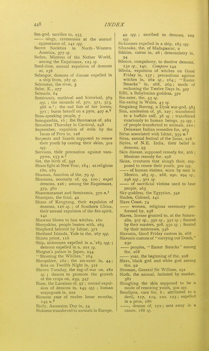 Sea-god, sacrifice to, 255 -slugs, ceremonies at the annual appearance of, 141 sgg. Secret Societies in North - Western America, 377 sg. Sedna, Mistress of the Nether World, among the Esquimaux, 125 sg. Seed-time, annual expulsion of demons at, 138 Selangor, demons of disease expelled in a ship from, 187 sg. Selemnus, the river, 3 Seler, E., 277 Seleucia, 64 Semiramis, mythical and historical, 369 sqq. ; the mounds of, 370, 371, 373, 388 n.1 ; the sad fate of her lovers, 371 ; burnt herself on a pyre, 407 «.2 Sena-speaking people, 7 Senegambia, 16 ; the Banmanas of, 261 Senseless Thursday in Carnival, 248 September, expulsion of evils by the Incas of Peru in, 128 Serpents and lizards supposed to renew their youth by casting their skins, 302 sqq. Servians, their precaution against vam- pyres, 153 n.1 Set, the birth of, 341 Sham fight at New Year, 184; as religious rite, 289 Shaman, function of the, 79 sq. Shamans, necessity of, 99, 100 ; expel demons, 126 ; among the Esquimaux, 379- 380 Shammuramat and Semiramis, 370 n.1 Shampoo, the fatal, 42 Shans of Kengtung, their expulsion of demons, 116 sq. ; of Southern China, their annual expulsion of the fire-spirit, 141 Shawms blown to ban witches, 160 Sheepskins, people beaten with, 265 Shepherd beloved by Ishtar, 371 Shetland Islands, Yule in the, 167 sqq. Shinto priest, 116 Ship, sicknesses expelled in a, 185 sqq. ; demons expelled in a, 201 sq. Shogun's palace in Japan, 144 Shooting the Witches, 164 Shropshire, 182 ; the sin-eater in, 44; fires on Twelfth Night in, 321 Shrove Tuesday, the tug-of-war on, 182 sq. ; dances to promote the growth of the crops on, 239, 347 Siam, the Laosians of, 97 ; annual expul- sion of demons in, 149 sqq. ; human scapegoats in, 212 Siamese year of twelve lunar months, 149 ».a Sicily, Ascension Day in, 54 Sickness transferred to animals in Europe, 49 SQQ- '< ascribed to demons, 109 sqq. Sicknesses expelled in a ship, 185 sqq. Sihanaka, the, of Madagascar, 2 Sikhim, cairns in, 26 ; demonolatry in, 94 Silence, compulsory, to deceive demons, 132 sq., 140. Compare 142 Silesia, expulsion of witches on Good Friday in, 157 ; precautions against witches in, 162 sg., 164; Easter Smacks in, 268, 269 ; mode of reckoning the Twelve Days in, 327 SiMli, a Babylonian goddess, 371 Sin-eater, the, 43 sg. Sin-eating in Wales, 43 sg. Singalang Burong, a Dyak war-god, 383 Sins, confession of, 36, 127 ; transferred to a buffalo calf, 36 sg. ; transferred vicariously to human beings, 39 sgg. ; of people transferred to animals, 210 ; Delaware Indian remedies for, 263 Sirius associated with Ishtar, 359 n.1 Situa, annual festival of the Incas, 128 Siyins, of N. E. India, their belief in demons, 93 Skin disease, supposed remedy for, 266 ; Mexican remedy for, 298 Skins, creatures that slough their, sup- posed to renew their youth, 302 sgg. of human victims, worn by men in Mexico, 265 sq., 288, 290, 294 sg., 296 sgg., 301 sg. of sacrificial victims used to beat people, 265 Sky-goddess, the Egyptian, 341 Sladen, Colonel, 141 Slave Coast, 74 women, religious ceremony per- formed by, 258 Slaves, license granted to, at the Saturn- alia, 307 sg., 350 sg., 351 sg.; feasted by their masters, 308, 350^. ; feasted by their mistresses, 346 Slavonia, Good Friday custom in, 268 Slavonic custom of'' carrying out Death, 230 peoples, Easter Smacks among the, 268 year, the beginning of the, 228 Slavs, black god and white god among the, 92 Sleeman, General Sir William, 191 Sloth, the animal, imitated by masker, 381 Sloughing the skin supposed to be a mode of renewing youth, 302 sgg. Smallpox, cure for, 6 ; attributed to a devil, 117, 119, 120, 123; expelled in a proa, 186 , demon of, 172 ; sent away in a canoe, t88 sg.