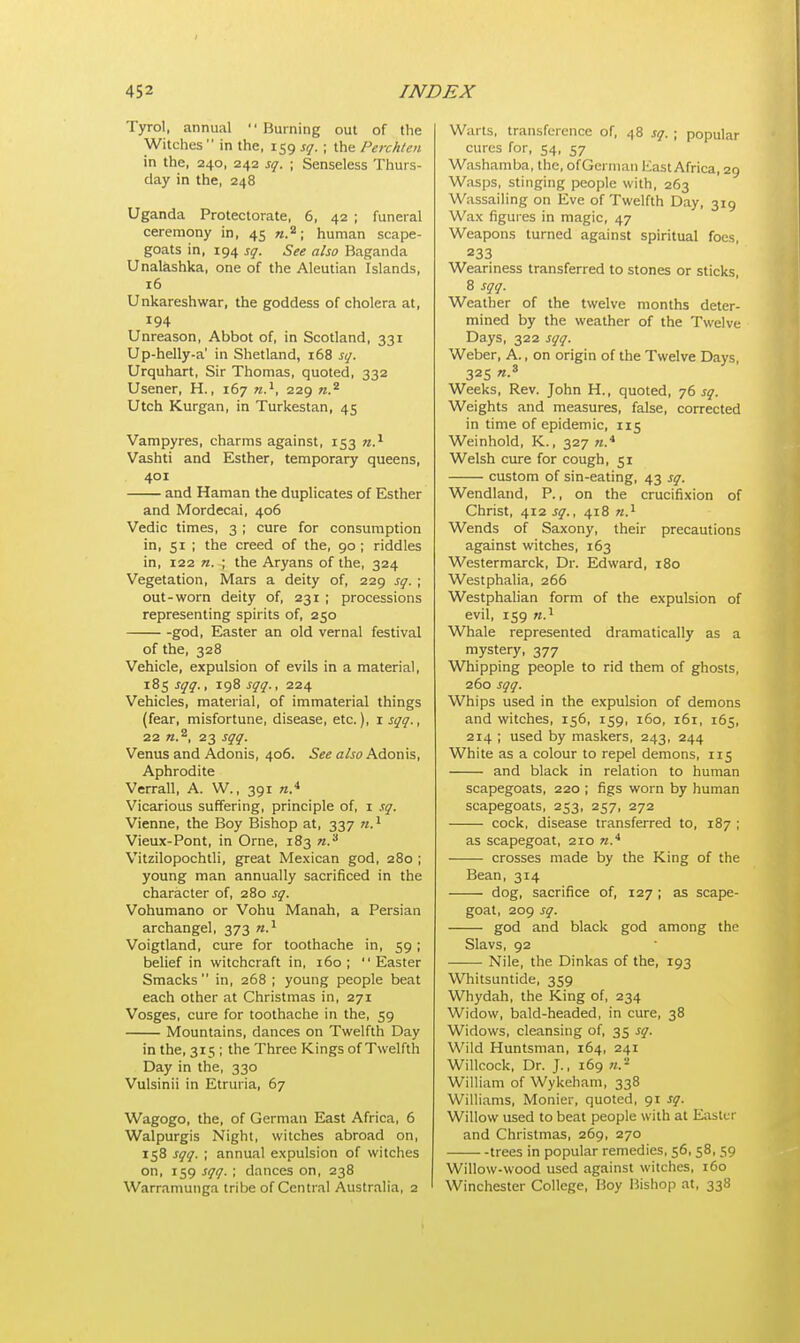 Tyrol, annual  Burning out of the Witches  in the, 159 sq. ; the Perchten in the, 240, 242 sq. ; Senseless Thurs- day in the, 248 Uganda Protectorate, 6, 42 ; funeral ceremony in, 45 n.2; human scape- goats in, 194 sq. See also Baganda Unalashka, one of the Aleutian Islands, 16 Unkareshwar, the goddess of cholera at, 194 Unreason, Abbot of, in Scotland, 331 Up-helly-a' in Shetland, 168 sq. Urquhart, Sir Thomas, quoted, 332 Usener, H., 167 n.1, 229 n.2 Utch Kurgan, in Turkestan, 45 Vampyres, charms against, 153 n.1 Vashti and Esther, temporary queens, 401 and Haman the duplicates of Esther and Mordecai, 406 Vedic times, 3 ; cure for consumption in, 51 ; the creed of the, 90; riddles in, 122 «. ; the Aryans of the, 324 Vegetation, Mars a deity of, 229 sq. ; out-worn deity of, 231 ; processions representing spirits of, 250 god, Easter an old vernal festival of the, 328 Vehicle, expulsion of evils in a material, 185 sqq., 198 sqq., 224 Vehicles, material, of immaterial things (fear, misfortune, disease, etc.), 1 sqq., 22 n.z, 23 sqq. Venus and Adonis, 406. See also Adonis, Aphrodite Verrall, A. W., 391 «.4 Vicarious suffering, principle of, 1 sq. Vienne, the Boy Bishop at, 337 n.1 Vieux-Pont, in Orne, 183 n.3 Vitzilopochtli, great Mexican god, 280 ; young man annually sacrificed in the character of, 280 sq. Vohumano or Vohu Manah, a Persian archangel, 373 n.1 Voigtland, cure for toothache in, 59; belief in witchcraft in, 160; Easter Smacks in, 268 ; young people beat each other at Christmas in, 271 Vosges, cure for toothache in the, 59 Mountains, dances on Twelfth Day in the, 315 ; the Three Kings of Twelfth Day in the, 330 Vulsinii in Etruria, 67 Wagogo, the, of German East Africa, 6 Walpurgis Night, witches abroad on, 158 sqq. ; annual expulsion of witches on, 159 sqq. ; dances on, 238 Warramunga tribe of Central Australia, 2 Warts, transference of, 48 sq. ; popular cures for, 54, 57 Washamba, the, ofGerman East Africa, 29 Wasps, stinging people with, 263 Wassailing on Eve of Twelfth Day, 319 Wax figures in magic, 47 Weapons turned against spiritual foes, 233 Weariness transferred to stones or sticks, 8 sqq. Weather of the twelve months deter- mined by the weather of the Twelve Days, 322 sqq. Weber, A., on origin of the Twelve Days, 325 n.s Weeks, Rev. John H., quoted, 76 sq. Weights and measures, false, corrected in time of epidemic, 115 Weinhold, K., 327 ».* Welsh cure for cough, 51 custom of sin-eating, 43 sq. Wendland, P., on the crucifixion of Christ, 412 sq., 418 n.1 Wends of Saxony, their precautions against witches, 163 Westermarck, Dr. Edward, 180 Westphalia, 266 Westphalian form of the expulsion of evil, 159 n.1 Whale represented dramatically as a mystery, 377 Whipping people to rid them of ghosts, 260 sqq. Whips used in the expulsion of demons and witches, 156, 159, 160, 161, 165, 214 ; used by maskers, 243, 244 White as a colour to repel demons, 115 and black in relation to human scapegoats, 220 ; figs worn by human scapegoats, 253, 257, 272 cock, disease transferred to, 187 ; as scapegoat, 210 n* crosses made by the King of the Bean, 314 dog, sacrifice of, 127 ; as scape- goat, 209 sq. god and black god among the Slavs, 92 Nile, the Dinkas of the, 193 Whitsuntide, 359 Whydah, the King of, 234 Widow, bald-headed, in cure, 38 Widows, cleansing of, 35 sq. Wild Huntsman, 164, 241 Willcock, Dr. J., 169 William of Wykeham, 338 Williams, Monier, quoted, 91 sq. Willow used to beat people with at Easter and Christmas, 269, 270 trees in popular remedies, 56, 58, 59 Willow-wood used against witches, 160 Winchester College, Boy Bishop at, 338