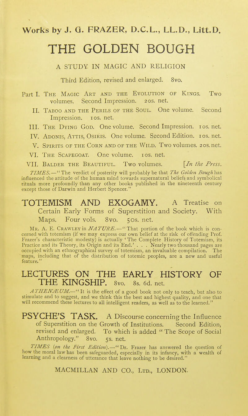 THE GOLDEN BOUGH A STUDY IN MAGIC AND RELIGION Third Edition, revised and enlarged. 8vo. Part I. The Magic Art and the Evolution of Kings. Two volumes. Second Impression. 20s. net. II. Taboo and the Perils of the Soul. One volume. Second Impression. 10s. net. III. The Dying God. One volume. Second Impression. 10s.net. IV. Adonis, Attis, Osiris. One volume. Second Edition. 10s.net. V. Spirits of the Corn and of the Wild. Two volumes. 20s. net. VI. The Scapegoat. One volume. 10s. net. VII. Balder the Beautiful. Two volumes. [In the Press. TIMES.—The verdict of posterity will probably be that The Golden Bonghhas influenced the attitude of the human mind towards supernatural beliefs and symbolical rituals more profoundly than any other books published in the nineteenth century except those of Darwin and Herbert Spencer. TOTEMISM AND EXOGAMY. A Treatise on Certain Early Forms of Superstition and Society. With Maps. Four vols. 8vo. 50s. net. Mr. A. E. Crawley in NATURE. — That portion of the book which is con- cerned with totemism (if we may express our own belief at the risk of offending Prof. Frazer's characteristic modesty) is actually ' The Complete History of Totemism, its Practice and its Theory, its Origin and its End.' . . . Nearly two thousand pages are occupied with an ethnographical survey of totemism, an invaluable compilation. The maps, including that of the distribution of totemic peoples, are a new and useful feature. LECTURES ON THE EARLY HISTORY OF THE KINGSHIP. 8vo. 8s. 6d. net. A THEN/EUM.— It is the effect of a good book not only to teach, but also to stimulate and to suggest, and we think this the best and highest quality, and one that will recommend these lectures to all intelligent readers, as well as to the learned. PSYCHE'S TASK. A Discourse concerning the Influence of Superstition on the Growth of Institutions. Second Edition, revised and enlarged. To which is added  The Scope of Social Anthropology. 8vo. 5s. net. TIMES (on the First Edition).—Dr. Frazer has answered the question of how the moral law has been safeguarded, especially in its infancy, with a wealth of learning and a clearness of utterance that leave nothing to be desired.