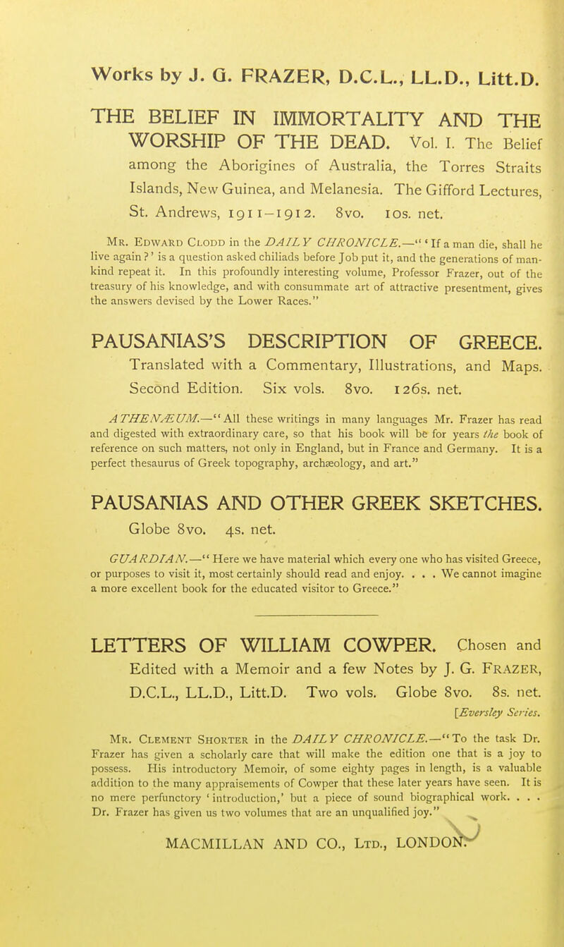 THE BELIEF IN IMMORTALITY AND THE WORSHIP OF THE DEAD. Vol. I. The Belief among the Aborigines of Australia, the Torres Straits Islands, New Guinea, and Melanesia. The Gifford Lectures, St. Andrews, 1911-1912. 8vo. 10s. net. Mr. Edward Clodd in the DAIL Y CHRONICLE.— ' If a man die, shall he live again ?' is a question asked chiliads before Job put it, and the generations of man- kind repeat it. In this profoundly interesting volume, Professor Frazer, out of the treasury of his knowledge, and with consummate art of attractive presentment, gives the answers devised by the Lower Races. PAUSANIAS'S DESCRIPTION OF GREECE. Translated with a Commentary, Illustrations, and Maps. Second Edition. Six vols. 8vo. 126s. net. ATHEN&UM.—All these writings in many languages Mr. Frazer has read and digested with extraordinary care, so that his book will be for years the book of reference on such matters, not only in England, but in France and Germany. It is a perfect thesaurus of Greek topography, archaeology, and art. PAUSANIAS AND OTHER GREEK SKETCHES. Globe 8vo. 4s. net. GUARDIAN.— Here we have material which every one who has visited Greece, or purposes to visit it, most certainly should read and enjoy. . . . We cannot imagine a more excellent book for the educated visitor to Greece. LETTERS OF WILLIAM COWPER. Chosen and Edited with a Memoir and a few Notes by J. G. Frazer, D.C.L., LL.D., Litt.D. Two vols. Globe 8vo. 8s. net. [Eversley Scries. Mr. Clement Shorter in the DAILY CHRONICLE.—To the task Dr. Frazer has given a scholarly care that will make the edition one that is a joy to possess. His introductory Memoir, of some eighty pages in length, is a valuable addition to the many appraisements of Cowper that these later years have seen. It is no mere perfunctory 'introduction,' but a piece of sound biographical work. . . . Dr. Frazer has given us two volumes that are an unqualified joy. MACMILLAN AND CO., Ltd., LONDON!^