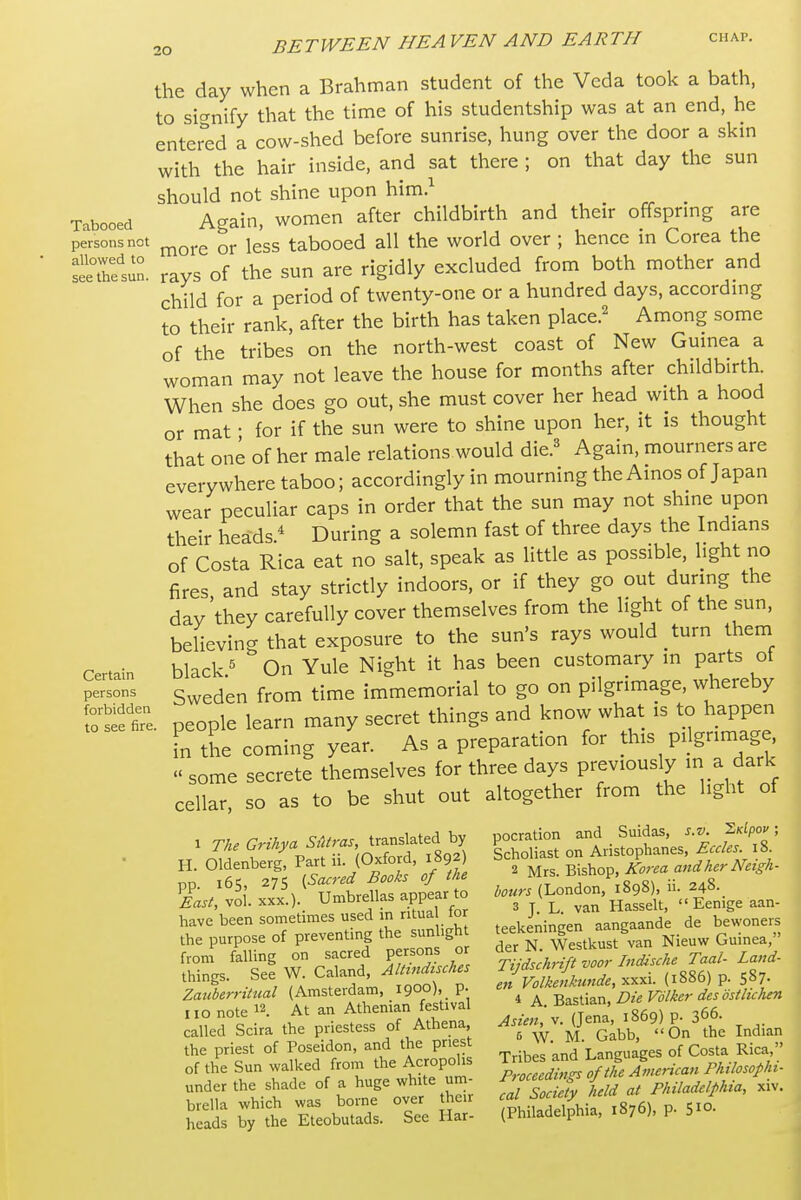 the day when a Brahman student of the Veda took a bath, to sicrnify that the time of his studentship was at an end, he enter^ed a cow-shed before sunrise, hung over the door a skm with the hair inside, and sat there ; on that day the sun should not shine upon him.^ _ Tabooed Again, women after childbirth and their offsprmg are persons not ^^^^ iggg tabooed all the world over ; hence m Corea the Sfsun. rays of the sun are rigidly excluded from both mother and child for a period of twenty-one or a hundred days, accordmg to their rank, after the birth has taken place.^ Among some of the tribes on the north-west coast of New Gumea a woman may not leave the house for months after childbirth. When she does go out, she must cover her head with a hood or mat • for if the sun were to shine upon her, it is thought that one of her male relations would die.^ Again, mourners are everywhere taboo; accordingly in mourning the Ainos of Japan wear peculiar caps in order that the sun may not shine upon their heads.^ During a solemn fast of three days the Indians of Costa Rica eat no salt, speak as little as possible, light no fires, and stay strictly indoors, or if they go out during the day they carefully cover themselves from the light of the sun, believing that exposure to the sun's rays would turn them certain black.^ On Yule Night it has been customary m parts of persons g^^jen from time immemorial to go on pilgrimage, whereby foteliTe. people learn many secret things and know what is to happen In the coming year. As a preparation for this pilgrimage  some secrete themselves for three days previously a dark cellar, so as to be shut out altogether from the light of . Tke GriUya transited by pocration ^:l^^^;^J;-2fZ: H. Oldenberg, Part (Oxford, 1892 Schohast ^ A ^^^^^ pp. x65, ^75 (^--^J-^^^^^^ WMLondon,';898), ii. 248.. East, vol. XXX.). Umbrellas appear ^ ^^^^^^^^ « Eemge aan- have been sometimes used in ritua tor J ^angaande de bewoners the purpose of preventing the sunbgh ^.^^^ ^^.^^^^„ from falling on sacred persons o things. See W Caland^ Tfukril ^^^^^^ ^ Sotlir rr^tTe^ian^ festiv'al A. Bastian, ^^^^^^^^^^^^^^^^^^ rd Scira the priestess of Athena ^-^-^J-';,^^.! g„^t Indian the priest of Poseidon, and the pnest J;^^ ,' s of Costa Rica,