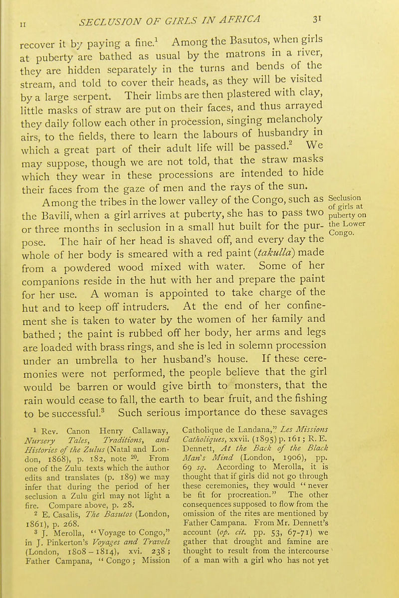 recover it by paying a fine.^ Among the Basutos, when girls at puberty are bathed as usual by the matrons in a river, they are hidden separately in the turns and bends of the stream, and told to cover their heads, as they will be visited by a large serpent. Their limbs are then plastered with clay, little masks of straw are put on their faces, and thus arrayed they daily follow each other in procession, singing melancholy airs, to the fields, there to learn the labours of husbandry in which a great part of their adult life will be passed.^ We may suppose, though we are not told, that the straw masks which they wear in these processions are intended to hide their faces from the gaze of men and the rays of the sun. Among the tribes in the lower valley of the Congo, such as Sed™ the Bavili, when a girl arrives at puberty, she has to pass two puberty on or three months in seclusion in a small hut built for the pur- J^^^^ower pose. The hair of her head is shaved off, and every day the whole of her body is smeared with a red paint {takulld) made from a powdered wood mixed with water. Some of her companions reside in the hut with her and prepare the paint for her use. A woman is appointed to take charge of the hut and to keep off intruders. At the end of her confine- ment she is taken to water by the women of her family and bathed ; the paint is rubbed off her body, her arms and legs are loaded with brass rings, and she is led in solemn procession under an umbrella to her husband's house. If these cere- monies were not performed, the people believe that the girl would be barren or would give birth to monsters, that the rain would cease to fall, the earth to bear fruit, and the fishing to be successful.^ Such serious importance do these savages 1 Rev. Canon Henry Callaway, Catholique de Landana, Les Missions Nursery Tales, Traditions, and Cfl//4o/z^z<tfj, xxvii. (1895) p. 161; R. E. Histories of the Ztiltis i^z.\.?i\ Lon- Dennett, At the Back of the Black don, 1868), p. 182, note 20. From Man's Mind (London, 1906), pp. one of the Zulu texts which the author 69 sq. According to Merolla, it is edits and translates (p. 189) we may thought that if girls did not go through infer that during the period of her these ceremonies, they would never seclusion a Zulu girl may not light a be fit for procreation. The other fire. Compare above, p. 28. consequences supposed to flow from the 2 E. Casalis, The Basutos (London, omission of the rites are mentioned by 1861), p. 268. Father Campana. From Mr. Dennett's 3 J. Merolla, «'Voyage to Congo, account {op. cit. pp. 53, 67-71) we in J. Pinkerton's Voyages and Tra7)els gather that drought and famine are (London, 1808-1814), xvi. 238; thought to result from the intercourse' Father Campana,  Congo ; Mission of a man with a girl who has not yet