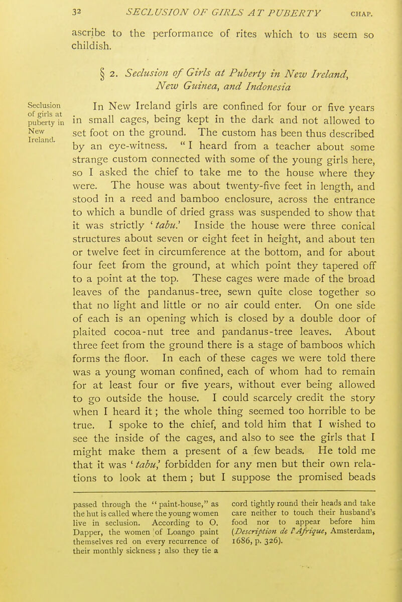 ascribe to the performance of rites which to us seem so childish. § 2. Seclusion of Girls at Puberty in New Ireland, New Guinea, and Indonesia Seclusion In New Ireland girls are confined for four or five years pubertyln 1 small cagcs, being kept in the dark and not allowed to Iceland ° ^'^^ ground. The custom has been thus described by an eye-witness.  I heard from a teacher about some strange custom connected with some of the young girls here, so I asked the chief to take me to the house where they were. The house was about twenty-five feet in length, and stood in a reed and bamboo enclosure, across the entrance to which a bundle of dried grass was suspended to show that it was strictly 'tabu! Inside the house were three conical structures about seven or eight feet in height, and about ten or twelve feet in circumference at the bottom, and for about four feet from the ground, at which point they tapered off to a point at the top. These cages were made of the broad leaves of the pandanus-tree, sewn quite close together so that no light and little or no air could enter. On one side of each is an opening which is closed by a double door of plaited cocoa-nut tree and pandanus-tree leaves. About three feet from the ground there is a stage of bamboos which forms the floor. In each of these cages we were told there was a young woman confined, each of whom had to remain for at least four or five years, without ever being allowed to go outside the house. I could scarcely credit the story when I heard it; the whole thing seemed too horrible to be true. I spoke to the chief, and told him that I wished to see the inside of the cages, and also to see the girls that I might make them a present of a few beads. He told me that it was ' tabul forbidden for any men but their own rela- tions to look at them ; but I suppose the promised beads passed through the  paint-house, as the hut is called where the young women live in seclusion. According to O. Dapper, the women 'of Loango paint themselves red on every recurrence of their monthly sickness ; also they tie a cord tightly round their heads and take care neither to touch their husband's food nor to appear before him {^Description de PAfrique, Amsterdam, i686, p. 326).
