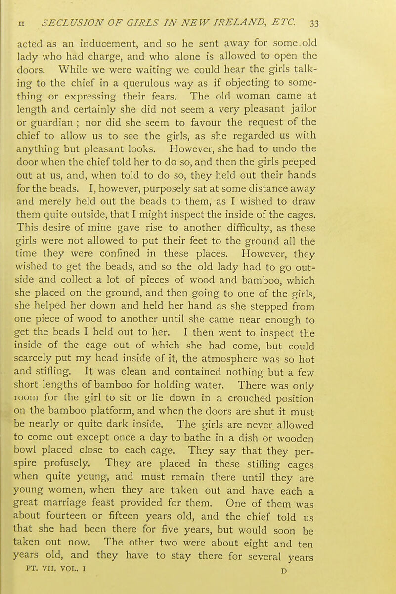 acted as an inducement, and so he sent away for some.old lady who had charge, and who alone is allowed to open the doors. While we were waiting we could hear the girls talk- ing to the chief in a querulous way as if objecting to some- thing or expressing their fears. The old woman came at length and certainly she did not seem a very pleasant jailor or guardian ; nor did she seem to favour the request of the chief to allow us to see the girls, as she regarded us with anything but pleasant looks. However, she had to undo the door when the chief told her to do so, and then the girls peeped out at us, and, when told to do so, they held out their hands for the beads. I, however, purposely sat at some distance away and merely held out the beads to them, as I wished to draw them quite outside, that I might inspect the inside of the cages. This desire of mine gave rise to another difficulty, as these girls were not allowed to put their feet to the ground all the time they were confined in these places. However, they wished to get the beads, and so the old lady had to go out- side and collect a lot of pieces of wood and bamboo, which she placed on the ground, and then going to one of the girls, she helped her down and held her hand as she stepped from one piece of wood to another until she came near enough to get the beads I held out to her. I then went to inspect the inside of the cage out of which she had come, but could scarcely put my head inside of it, the atmosphere was so hot and stifling. It was clean and contained nothing but a few short lengths of bamboo for holding water. There was only room for the girl to sit or lie down in a crouched position on the bamboo platform, and when the doors are shut it must be nearly or quite dark inside. The girls are never allowed to come out except once a day to bathe in a dish or wooden bowl placed close to each cage. They say that they per- spire profusely. They are placed in these stifling cages when quite young, and must remain there until they are young women, when they are taken out and have each a great marriage feast provided for them. One of them was about fourteen or fifteen years old, and the chief told us that she had been there for five years, but would soon be taken out now. The other two were about eight and ten years old, and they have to stay there for several years PT. VII. VOL. I T)