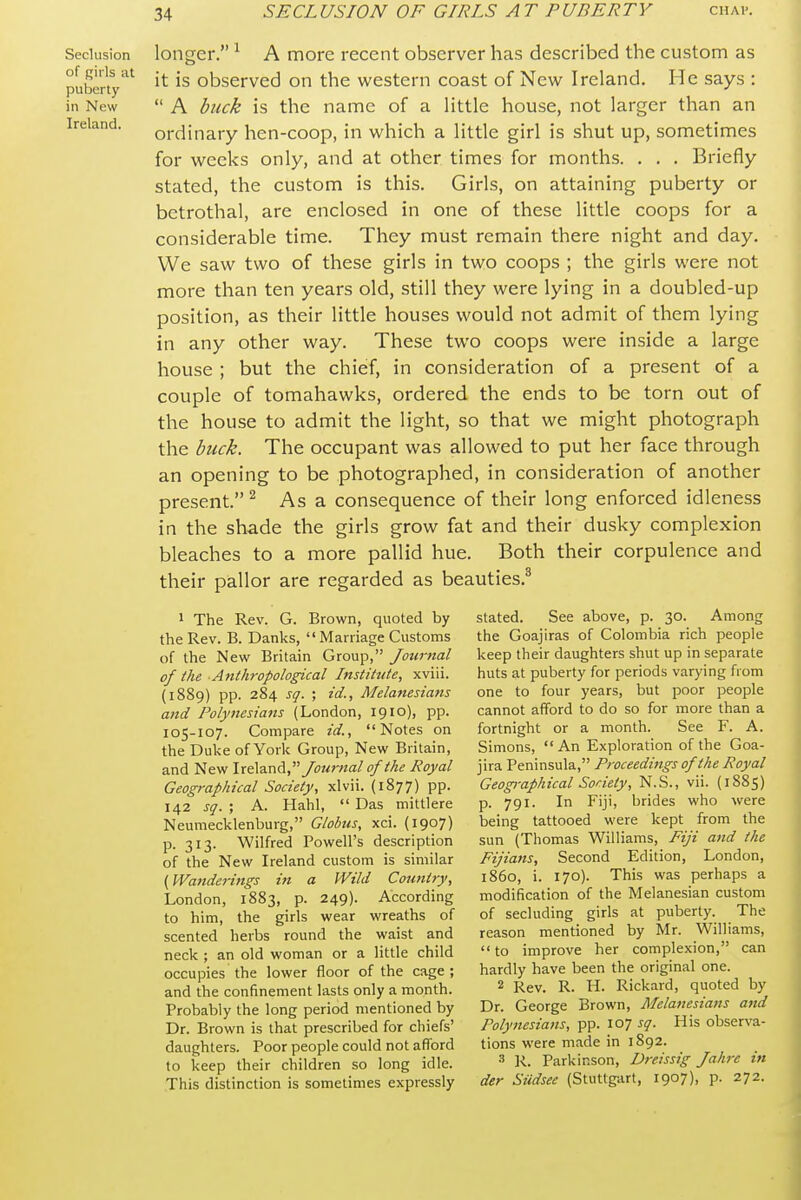 Seclusion of girls at puberty in New Ireland. longer. ^ A more recent observer has described the custom as it is observed on the western coast of New Ireland. He says :  A buck is the name of a little house, not larger than an ordinary hen-coop, in which a little girl is shut up, sometimes for weeks only, and at other times for months. . . . Briefly stated, the custom is this. Girls, on attaining puberty or betrothal, are enclosed in one of these little coops for a considerable time. They must remain there night and day. We saw two of these girls in two coops ; the girls were not more than ten years old, still they were lying in a doubled-up position, as their little houses would not admit of them lying in any other way. These two coops were inside a large house ; but the chief, in consideration of a present of a couple of tomahawks, ordered the ends to be torn out of the house to admit the light, so that we might photograph the buck. The occupant was allowed to put her face through an opening to be photographed, in consideration of another present.^ As a consequence of their long enforced idleness in the shade the girls grow fat and their dusky complexion bleaches to a more pallid hue. Both their corpulence and their pallor are regarded as beauties.^ 1 The Rev. G. Brown, quoted by the Rev. B. Danks,  Marriage Customs of the New Britain Group, Journal of the Anthropological Institute, xviii. (1889) pp. 284 sg. ; id., Melanesians and Polynesians (London, 1910), pp. 105-107. Compare id., Notes on the Duke of York Group, New Britain, and New \x€a.^\^, Journal of the Royal Geographical Society, xlvii. (1877) pp. 142 sq. ; A. Hahl,  Das mittlere Neumecklenburg, Globus, xci. (1907) p. 313. Wilfred Powell's description of the New Ireland custom is similar {Waiiderings in a Wild Country, London, 1883, p. 249). According to him, the girls wear wreaths of scented herbs round the waist and neck ; an old woman or a little child occupies the lower floor of the cage ; and the confinement lasts only a month. Probably the long period mentioned by Dr. Brown is that prescribed for chiefs' daughters. Poor people could not afford to keep their children so long idle. This distinction is sometimes expressly stated. See above, p. 30. Among the Goajiras of Colombia rich people keep their daughters shut up in separate huts at puberty for periods varying from one to four years, but poor people cannot afford to do so for more than a fortnight or a month. See F. A. Simons, An Exploration of the Goa- jira Peninsula, Proceedings of the Royal Geog)-aphical Society, N.S., vii. (1885) p. 791. In Fiji, brides who were being tattooed were kept from the sun (Thomas Williams, Fiji and the Fijians, Second Edition, London, i860, i. 170). This was perhaps a modification of the Melanesian custom of secluding girls at puberty. The reason mentioned by Mr. Williams,  to improve her complexion, can hardly have been the original one. 2 Rev. R. H. Rickard, quoted by Dr. George Brown, Melanesians attd Polynesians, pp. 107 sq. His observa- tions were made in 1892. 3 R. Parkinson, Dreissig Jahre in der Siidsee (Stuttgart, 1907), p. 272.